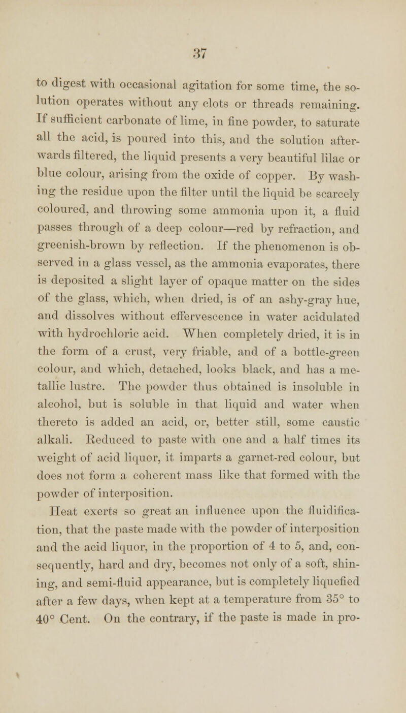 to digest with occasional agitation for some time, the so- lution operates without any clots or threads remaining. If sufficient carbonate of lime, in fine powder, to saturate all the acid, is poured into this, and the solution after- wards filtered, the liquid presents a very beautiful lilac or blue colour, arising from the oxide of copper. By wash- ing the residue upon the filter until the liquid be scarcely coloured, and throwing some ammonia upon it, a fluid passes through of a deep colour—red by refraction, and greenish-brown by reflection. If the phenomenon is ob- served in a glass vessel, as the ammonia evaporates, there is deposited a slight layer of opaque matter on the sides of the glass, which, when dried, is of an ashy-gray hue, and dissolves without effervescence in water acidulated with hydrochloric acid. When completely dried, it is in the form of a crust, very friable, and of a bottle-green colour, and which, detached, looks black, and lias a me- tallic lustre. The powder thus obtained is insoluble in alcohol, but is soluble in that liquid and water when thereto is added an acid, or, better still, some caustic alkali. Reduced to paste with one and a half times its weight of acid liquor, it imparts a garner-red colour, but does not form a coherent mass like that formed with the powder of interposition. Heat exerts so great an influence upon the fluiditiea- tion, that the paste made with the powder of interposition and the acid liquor, in the proportion of 4 to 5, and, con- sequently, hard and dry, becomes not only of a soft, shin- ing, and semi-fluid appearance, but is completely liquefied after a few days, when kept at a temperature from 35° to 40° Cent. On the contrary, if the paste is made in pro-