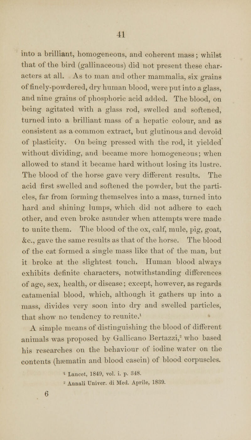 into a brilliant, homogeneous, and coherent mass; whilst that of the bird (gallinaceous) did not present these char- acters at all. As to man and other mammalia, six grains of finely-powdered, dry human blood, were put into a glass, and nine grains of phosphoric acid added. The blood, on being agitated with a glass rod, swelled and softened, turned into a brilliant mass of a hepatic colour, and as consistent as a common extract, but glutinous and devoid of plasticity. On being pressed with the rod, it yielded without dividing, and became more homogeneous; when allowed to stand it became hard without losing its lustre. The blood of the horse gave very different results. The acid first swelled and softened the powder, but the parti- cles, far from forming themselves into a mass, turned into hard and shining lumps, which did not adhere to each other, and even broke asunder when attempts were made to unite them. The blood of the ox, calf, mule, pig, goat, &c, gave the same results as that of the horse. The blood of the cat formed a single mass like that of the man, but it broke at the slightest touch. Human blood always exhibits definite characters, notwithstanding differences of age, sex, health, or disease; except, however, as regards catamenial blood, which, although it gathers up into a mass, divides very soon into dry and swelled particles, that show no tendency to reunite.1 A simple means of distinguishing the blood of different animals was proposed by Gallicano Bertazzi, who based his researches on the behaviour of iodine water on the contents (hsematin and blood casein) of blood corpuscles. 1 Lancet, 1849, vol. i. p. 3-48. - Annali Univer. di Med. Aprile, 1839. 6