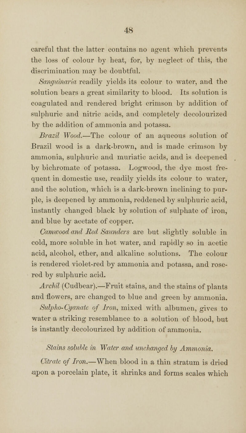 careful that the latter contains no agent which prevents the loss of colour by heat, for, by neglect of this, the discrimination may be doubtful. Sanguinaria readily yields its colour to water, and the solution bears a great similarity to blood. Its solution is coagulated and rendered bright crimson by addition of sulphuric and nitric acids, and completely decolourized by the addition of ammonia and potassa. Brazil Wood.—The colour of an aqueous solution of Brazil wood is a dark-brown, and is made crimson by ammonia, sulphuric and muriatic acids, and is deepened by bichromate of potassa. Logwood, the dye most fre- quent in domestic use, readily yields its colour to water, and the solution, which is a dark-brown inclining to pur- ple, is deepened by ammonia, reddened by sulphuric acid, instantly changed black by solution of sulphate of iron, and blue by acetate of copper. Camwood and Red Saunders are but slightly soluble in cold, more soluble in hot water, and rapidly so in acetic acid, alcohol, ether, and alkaline solutions. The colour is rendered violet-red by ammonia and potassa, and rose- red by sulphuric acid. Archil (Cudbear).—Fruit stains, and the stains of plants and flowers, are changed to blue and green by ammonia. Sulpho-Cyanate of Iron, mixed with albumen, gives to water a striking resemblance to a solution of blood, but is instantly decolourized by addition of ammonia. Stains soluble in Water and unchanged by Ammonia. Citrate of Iron.—When blood in a thin stratum is dried upon a porcelain plate, it shrinks and forms scales which