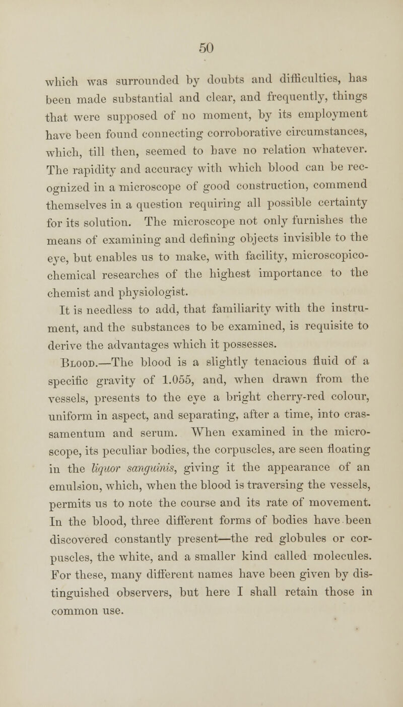 which was surrounded by doubts and difficulties, has been made substantial and clear, and frequently, things that were supposed of no moment, by its employment have been found connecting corroborative circumstances, which, till then, seemed to have no relation whatever. The rapidity and accuracy with which blood can be rec- ognized in a microscope of good construction, commend themselves in a question requiring all possible certainty for its solution. The microscope not only furnishes the means of examining and defining objects invisible to the eye, but enables us to make, with facility, microscopico- chemical researches of the highest importance to the chemist and physiologist. It is needless to add, that familiarity with the instru- ment, and the substances to be examined, is requisite to derive the advantages which it possesses. Blood.—The blood is a slightly tenacious fluid of a specific gravity of 1.055, and, when drawn from the vessels, presents to the eye a bright cherry-red colour, uniform in aspect, and separating, after a time, into cras- samentum and serum. When examined in the micro- scope, its peculiar bodies, the corpuscles, are seen floating in the liquor sanguinis, giving it the appearance of an emulsion, which, when the blood is traversing the vessels, permits us to note the course and its rate of movement. In the blood, three different forms of bodies have been discovered constantly present—the red globules or cor- puscles, the white, and a smaller kind called molecules. For these, many different uames have been given by dis- tinguished observers, but here I shall retain those in common use.