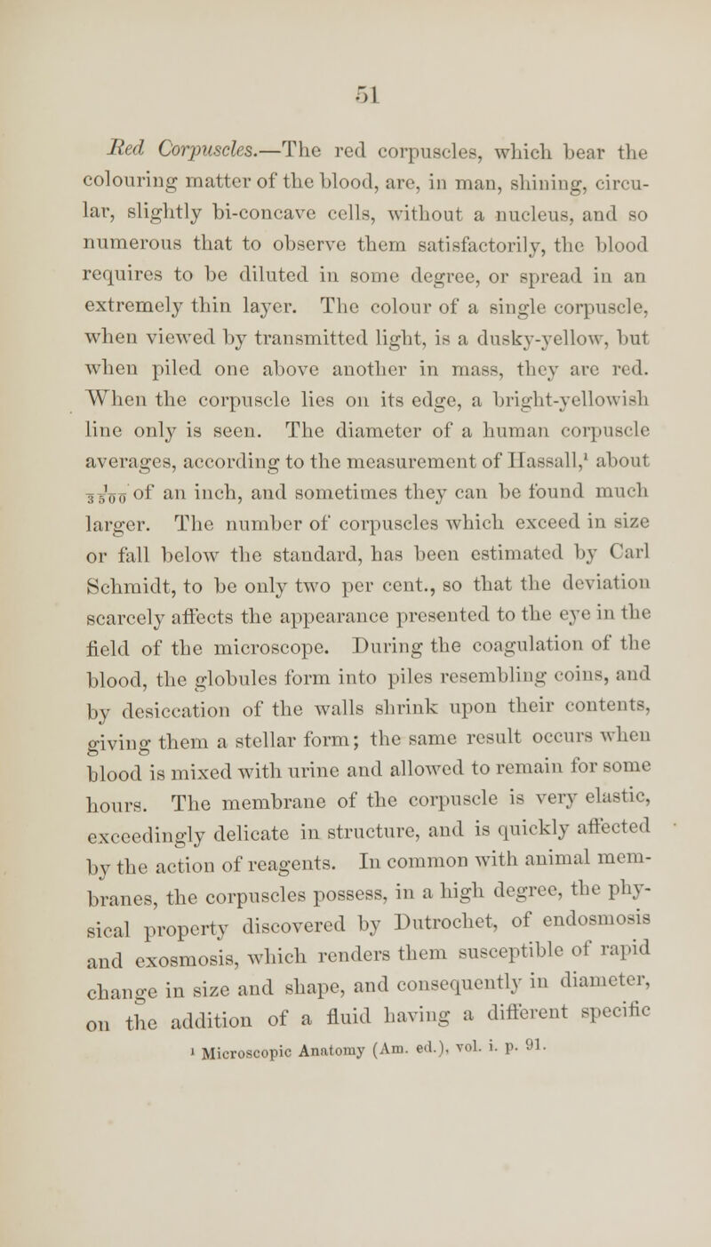 Red Corpuscles.—The red corpuscles, which hear the colouring matter of the hlood, are, in man, shining, circu- lar, slightly bi-concave cells, without a nucleus, and so numerous that to observe them satisfactorily, the blood requires to be diluted in some degree, or spread in an extremely thin layer. The colour of a single corpuscle, when viewed by transmitted light, is a dusky-yellow, but when piled one above another in mass, they arc red. When the corpuscle lies on its edge, a bright-yellowish line only is seen. The diameter of a human corpuscle averages, according to the measurement of Hassall,1 about .. ,',mT of an inch, and sometimes they can be found much larger. The number of corpuscles which exceed in size or fall below the standard, has been estimated by Carl Schmidt, to be only two per cent., so that the deviation scarcely affects the appearance presented to the eye in the field of the microscope. During the coagulation of the blood, the globules form into piles resembling coins, and by desiccation of the walls shrink upon their contents, giving them a stellar form; the same result occurs when blood is mixed with urine and allowed to remain for some hours. The membrane of the corpuscle is very clastic, exceedingly delicate in structure, and is quickly affected by the action of reagents. In common with animal mem- branes, the corpuscles possess, in a high degree, the phy- sical property discovered by Dutrochet, of endosmosis and exosmosis, which renders them susceptible of rapid change in size and shape, and consequently in diameter, on the addition of a fluid having a different specific i Microscopic Anatomy (Am. ed.), vol. i. p. 91.