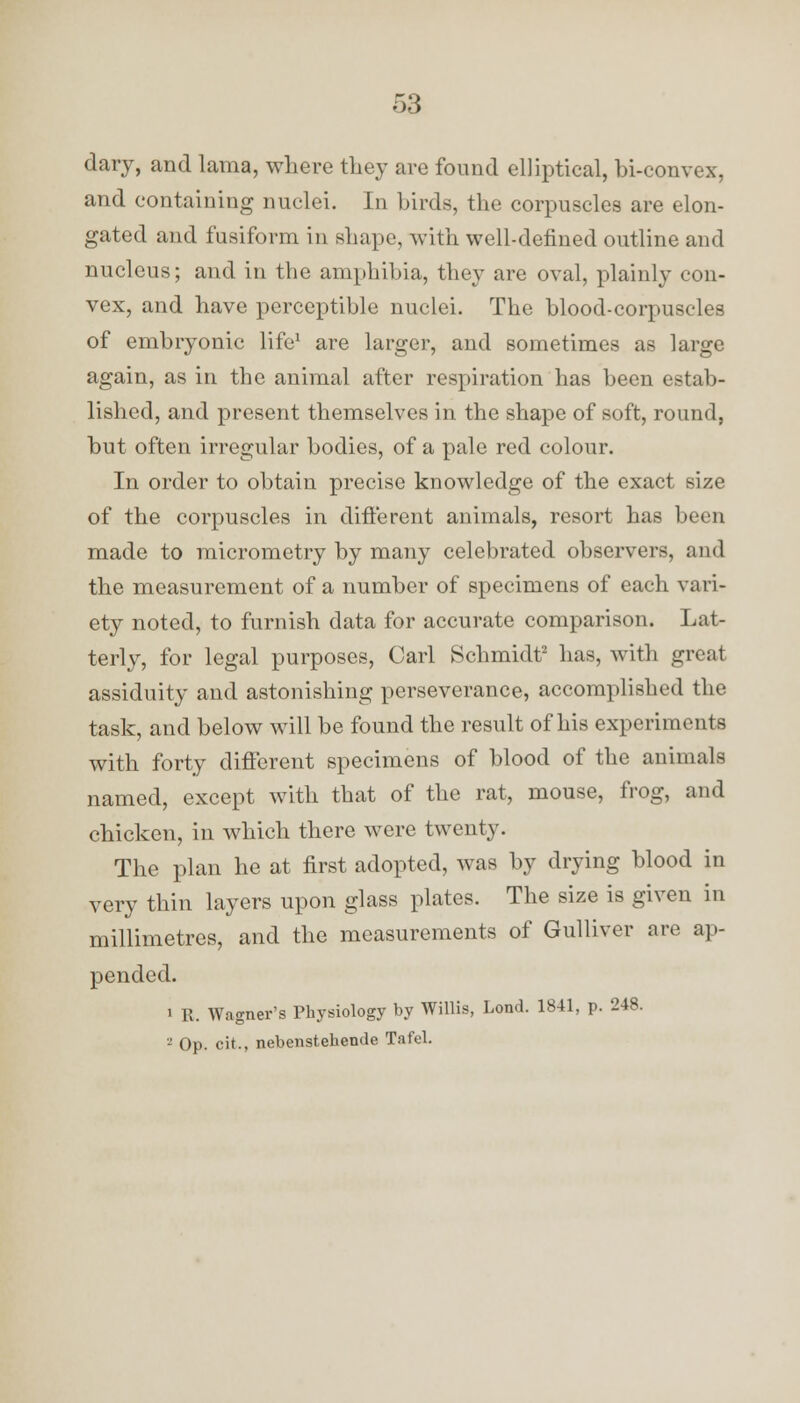 dary, and lama, where they are found elliptical, bi-convex, and containing nuclei. In birds, the corpuscles are elon- gated and fusiform in shape, with well-defined outline and nucleus; and in the amphibia, they are oval, plainly con- vex, and have perceptible nuclei. The blood-corpuscles of embryonic life1 are larger, and sometimes as large again, as in the animal after respiration has been estab- lished, and present themselves in the shape of soft, round, but often irregular bodies, of a pale red colour. In order to obtain precise knowledge of the exact size of the corpuscles in different animals, resort has been made to micrometry by many celebrated observers, and the measurement of a number of specimens of each vari- ety noted, to furnish data for accurate comparison. Lat- terly, for legal purposes, Carl Schmidt2 has, with great assiduity and astonishing perseverance, accomplished the task, and below will be found the result of his experiments with forty different specimens of blood of the animals named, except with that of the rat, mouse, frog, and chicken, in which there were twenty. The plan he at first adopted, was by drying blood in very thin layers upon glass plates. The size is given in millimetres, and the measurements of Gulliver are ap- pended. i R. Wagner's Physiology by Willis, Lond. 1841, p. 248. 3 Op. cit., nebenstehende Tafel.