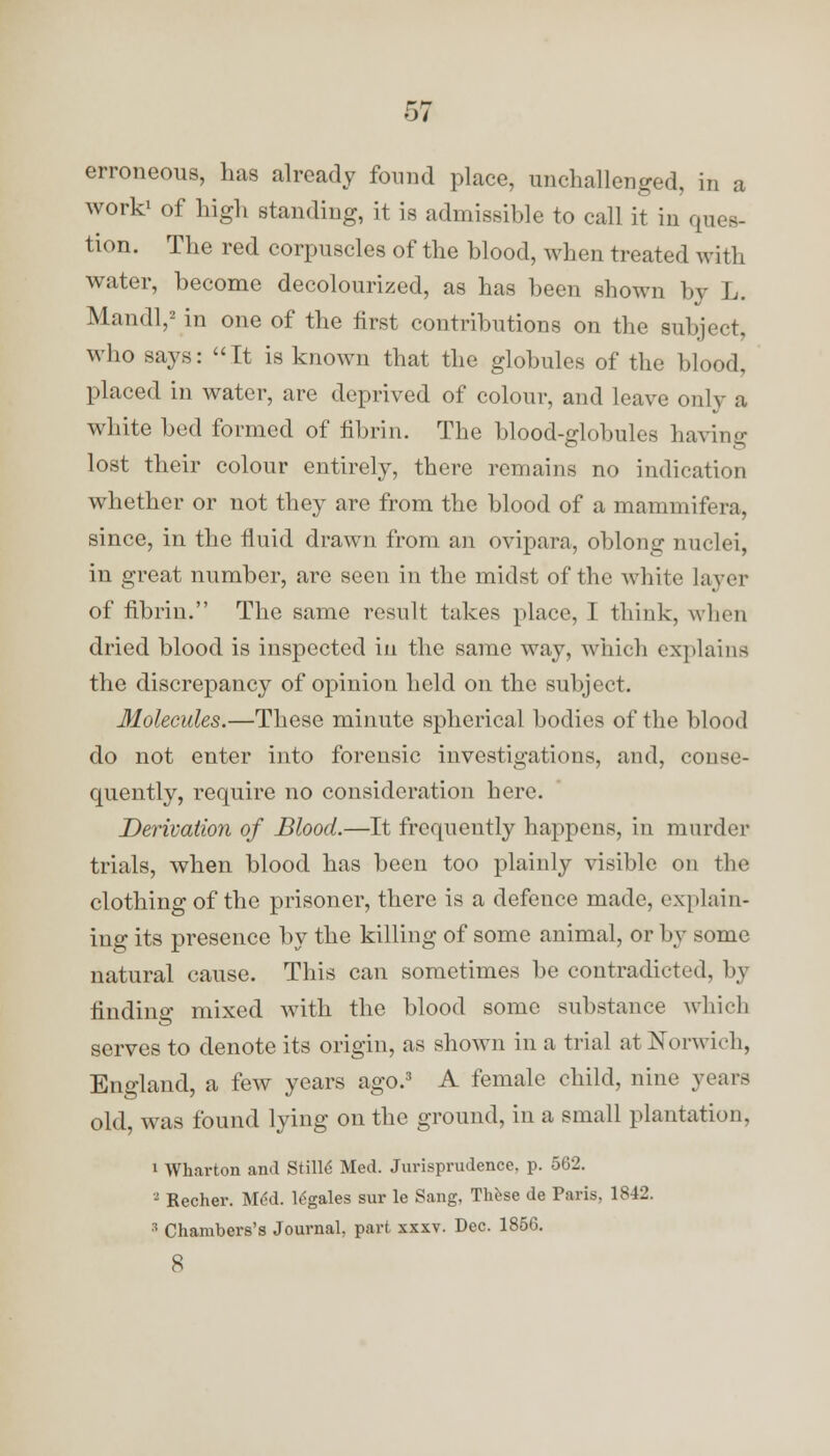 erroneous, has already found place, unchallenged, in a work1 of high standing, it is admissible to call it in ques- tion. The red corpuscles of the blood, when treated with water, become decolourized, as has been shown by L. Mandl,2 in one of the first contributions on the subject, who says: It is known that the globules of the blood, placed in water, are deprived of colour, and leave only a white bed formed of fibrin. The blood-globules having lost their colour entirely, there remains no indication whether or not they are from the blood of a mammifera, since, in the fluid drawn from an ovipara, oblong nuclei, in great number, are seen in the midst of the white layer of fibrin. The same result takes place, I think, when dried blood is inspected in the same way, which explains the discrepancy of opinion held on the subject. Molecules.—These minute spherical bodies of the blood do not enter into forensic investigations, and, conse- quently, require no consideration here. Derivation of Blood.—It frequently happens, in murder trials, when blood has been too plainly visible on the clothing of the prisoner, there is a defence made, explain- ing its presence by the killing of some animal, or by some natural cause. This can sometimes be contradicted, by finding mixed with the blood some substance which serves to denote its origin, as shown in a trial at Norwich, England, a few years ago.3 A female child, nine years old, was found lying on the ground, in a small plantation, i Wharton and Stille Med. Jurisprudence, p. 562. 3 Eecher. MM. legales sur le Sang, These de Paris, 1842. 3 Chambers's Journal, part xxxv. Dec. 1856. 8