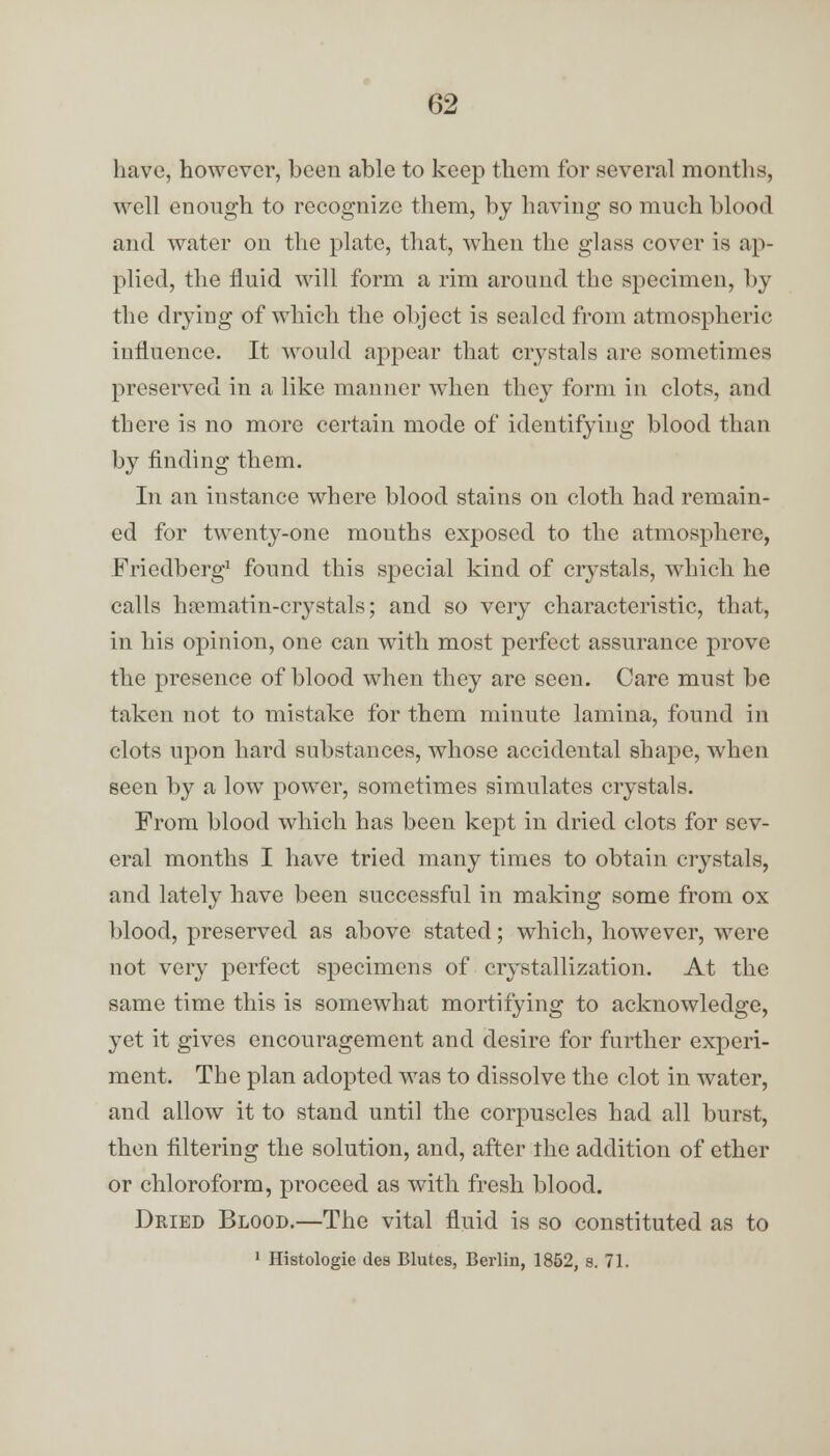 have, however, been able to keep them for several months, well enough to recognize them, by having so much blood and water on the plate, that, when the glass cover is ap- plied, the fluid will form a rim around the specimen, by the drying of which the object is sealed from atmospheric influence. It would appear that crystals are sometimes preserved in a like manner when they form in clots, and there is no more certain mode of identifying blood than by finding them. In an instance where blood stains on cloth had remain- ed for twenty-one mouths exposed to the atmosphere, Friedberg1 found this special kind of crystals, which he calls hpcmatin-crystals; and so very characteristic, that, in his opinion, one can with most perfect assurance prove the presence of blood when they are seen. Care must be taken not to mistake for them minute lamina, found in clots upon hard substances, whose accidental shape, when seen by a low power, sometimes simulates crystals. From blood which has been kept in dried clots for sev- eral months I have tried many times to obtain crystals, and lately have been successful in making some from ox blood, preserved as above stated; which, however, were not very perfect specimens of crystallization. At the same time this is somewhat mortifying to acknowledge, yet it gives encouragement and desire for further experi- ment. The plan adopted was to dissolve the clot in water, and allow it to stand until the corpuscles had all burst, then filtering the solution, and, after the addition of ether or chloroform, proceed as with fresh blood. Dried Blood.—The vital fluid is so constituted as to 1 Histologie des Blutes, Berlin, 1852, s. 71.