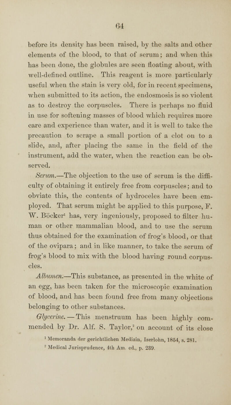 before its density has been raised, by the salts and other elements of the blood, to that of serum; and when this has been done, the globules are seen floating about, with well-defined outline. This reagent is more particularly useful when the stain is very old, for in recent specimens, when submitted to its action, the endosmosis is so violent as to destroy the corpuscles. There is perhaps no fluid in use for softening masses of blood which requires more care and experience than water, and it is well to take the precaution to scrape a small portion of a clot on to a slide, and, after placing the same in the field of the instrument, add the water, when the reaction can be ob- served. Serum.—The objection to the use of serum is the diffi- culty of obtaining it entirely free from corpuscles; and to obviate this, the contents of hydroceles have been em- ployed. That serum might be applied to this purpose, F. W. Bocker1 has, very ingeniously, proposed to filter hu- man or other mammalian blood, and to use the serum thus obtained for the examination of frog's blood, or that of the ovipara; and in like manner, to take the serum of frog's blood to mix with the blood having round corpus- cles. Albumen.—This substance, as presented in the white of an egg, has been taken for the microscopic examination of blood, and has been found free from many objections belonging to other substances. Glycerine. — This menstruum has been highly com- mended by Dr. Alf. S. Taylor,2 on account of its close 1 Memoranda der gerichtlichen Medizin, Iserlohn, 1854 s. 281. 2 Medical Jurisprudence, 4th Am. ed., p. 239.