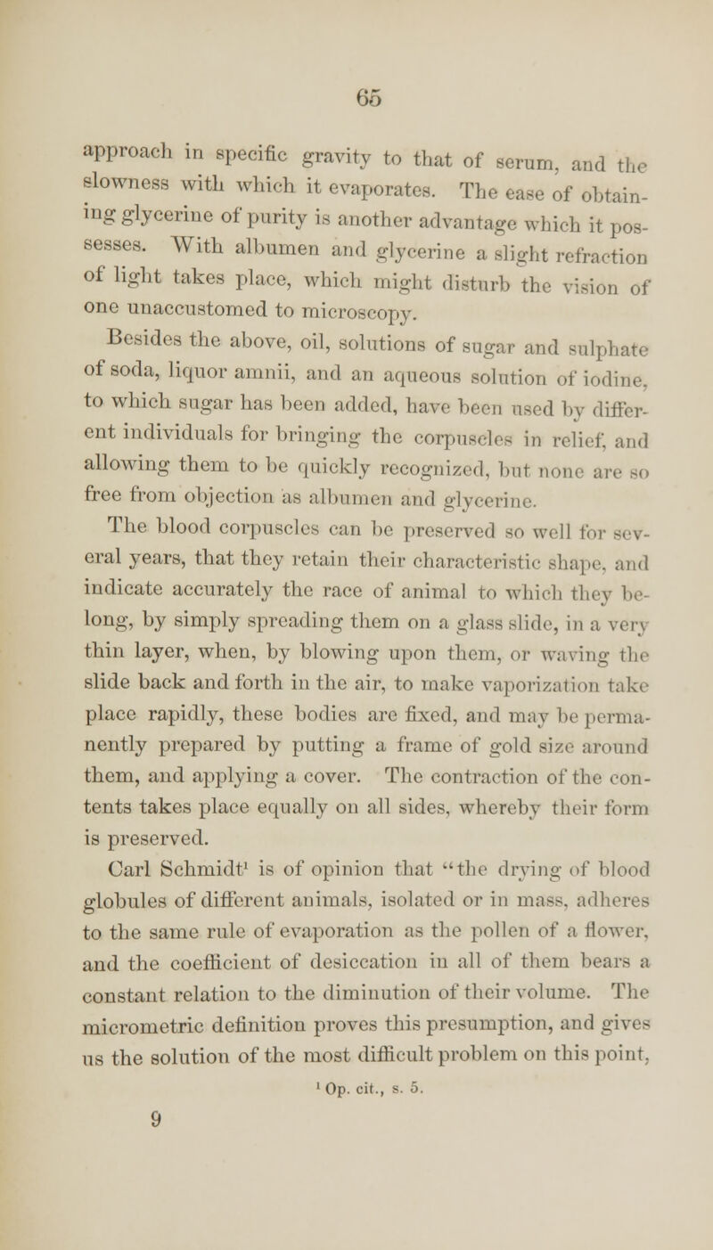 approach in specific gravity to that of serum, and the slowness with which it evaporates. The ease of obtain- ing glycerine of purity is another advantage which it pos- sesses. With albumen and glycerine a slight refraction of light takes place, which might disturb the vision of one unaccustomed to microscopy. Besides the above, oil, solutions of sugar and sulphate of soda, liquor amnii, and an aqueous solution of iodine, to which sugar has been added, have been used by differ- ent individuals for bringing the corpuscles in relief, and allowing them to be quickly recognized, but none arc bo free from objection as albumen and glycerine. The blood corpuscles can be preserved so well for sev- eral years, that they retain their characteristic shape, and indicate accurately the race of animal to which they be- long, by simply spreading them on a glass slide, in a verj thin layer, when, by blowing upon them, or waving the slide back and forth in the air, to make vaporization take place rapidly, these bodies are fixed, and may be perma- nently prepared by putting a frame of gold size around them, and applying a cover. The contraction of the con- tents takes place equally on all sides, whereby their form is preserved. Carl Schmidt1 is of opinion that the drying of blood globules of different animals, isolated or in mass, adheres to the same rule of evaporation as the pollen of a flower, and the coefficient of desiccation in all of them bears ;i constant relation to the diminution of their volume. The micrometric definition proves this presumption, and gives us the solution of the most difficult problem on this point. 1 Op. cit., s. 5. 9