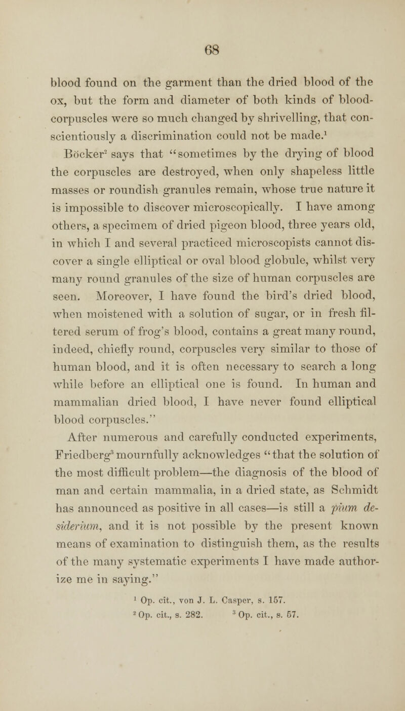 blood found on the garment than the dried blood of the ox, but the form and diameter of both kinds of blood- corpuscles were so much changed by shrivelling, that con- scientiously a discrimination could not be made.1 Becker2 says that  sometimes by the drying of blood the corpuscles are destroyed, when only shapeless little masses or roundish granules remain, whose true nature it is impossible to discover microscopically. I have among others, a specimem of dried pigeon blood, three years old, in which I and several practiced microscopists cannot dis- cover a single elliptical or oval blood globule, whilst very many round granules of the size of human corpuscles are seen. Moreover, I have found the hird's dried blood, when moistened with a solution of sugar, or in fresh fil- tered serum of frog's blood, contains a great many round, indeed, chiefly round, corpuscles very similar to those of human blood, and it is often necessary to search a long while before an elliptical one is found. In human and mammalian dried blood, I have never found elliptical blood corpuscles. After numerous and carefully conducted experiments, Friedberg3 mournfully acknowledges that the solution of the most difficult problem—the diagnosis of the blood of man and certain mammalia, in a dried state, as Schmidt has announced as positive in all cases—is still a pium de- siderium, and it is not possible by the present known means of examination to distinguish them, as the results of the many systematic experiments I have made author- ize me in saying. 1 Op. cit., von J. L. Casper, s. 157. 2 Op. cit., s. 282. :t Op. cit., s. 57.