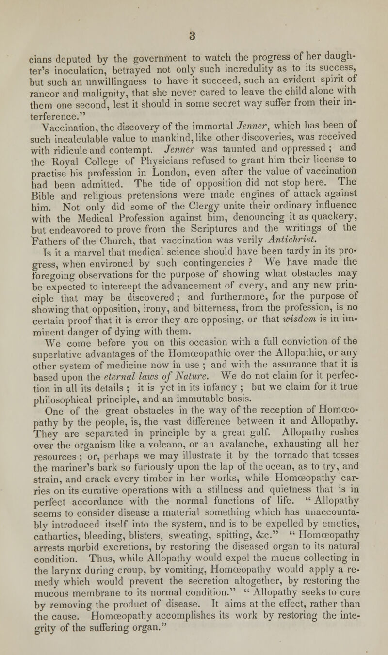 cians deputed by the government to watch the progress of her daugh- ter's inoculation, betrayed not only such incredulity as to its success, but such an unwillingness to have it succeed, such an evident spirit of rancor and malignity, that she never cared to leave the child alone with them one second, lest it should in some secret way suffer from their in- terference. Vaccination, the discovery of the immortal Jenner, which has been of such incalculable value to mankind, like other discoveries, was received with ridicule and contempt. Jenner was taunted and oppressed ; and the Royal College of Physicians refused to grant him their license to practise his profession in London, even after the value of vaccination had been admitted. The tide of opposition did not stop here. The Bible and religious pretensions were made engines of attack against him. Not only did some of the Clergy unite their ordinary influence with the Medical Profession against him, denouncing it as quackery, but endeavored to prove from the Scriptures and the writings of the Fathers of the Church, that vaccination was verily Antichrist. Is it a marvel that medical science should have been tardy in its pro- gress, when environed by such contingencies ? We have made the foregoing observations for the purpose of showing what obstacles may be expected to intercept the advancement of every, and any new prin- ciple that may be discovered ; and furthermore, for the purpose of showing that opposition, irony, and bitterness, from the profession, is no certain proof that it is error they are opposing, or that wisdom is in im- minent danger of dying with them. We come before you on this occasion with a full conviction of the superlative advantages of the Homoeopathic over the Allopathic, or any other system of medicine now in use ; and with the assurance that it is based upon the eternal laws of Nature. We do not claim for it perfec- tion in all its details ; it is yet in its infancy ; but we claim for it true philosophical principle, and an immutable basis. One of the great obstacles in the way of the reception of Homoeo- pathy by the people, is, the vast difference between it and Allopathy. They are separated in principle by a great gulf. Allopathy rushes over the organism like a volcano, or an avalanche, exhausting all her resources ; or, perhaps we may illustrate it by the tornado that tosses the mariner's bark so furiously upon the lap of the ocean, as to try, and strain, and crack every timber in her works, while Homoeopathy car- ries on its curative operations with a stillness and quietness that is in perfect accordance with the normal functions of life.  Allopathy seems to consider disease a material something which has unaccounta- bly introduced itself into the system, and is to be expelled by emetics, cathartics, bleeding, blisters, sweating, spitting, &c.  Homoeopathy arrests morbid excretions, by restoring the diseased organ to its natural condition. Thus, while Allopathy would expel the mucus collecting in the larynx during croup, by vomiting, Homoeopathy would apply a re- medy which would prevent the secretion altogether, by restoring the mucous membrane to its normal condition.  Allopathy seeks to cure by removing the product of disease. It aims at the effect, rather than the cause. Homoeopathy accomplishes its work by restoring the inte- grity of the suffering organ.