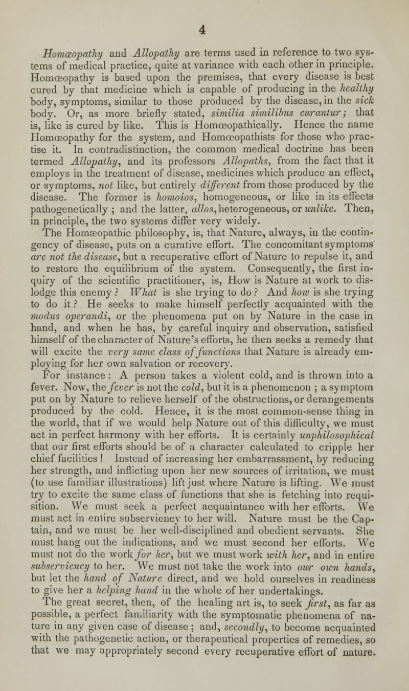 Homoeopathy and Allopathy are terms used in reference to two sys- tems of medical practice, quite at variance with each other in principle. Homoeopathy is based upon the premises, that every disease is best cured by that medicine which is capable of producing in the healthy body, symptoms, similar to those produced by the disease, in the sick body. Or, as more briefly stated, similia similibus curantur; that is, like is cured by like. This is Homceopathically. Hence the name Homoeopathy for the system, and Homoeopathists for those who prac- tise it. In contradistinction, the common medical doctrine has been termed Allopathy, and its professors Allopaths, from the fact that it employs in the treatment of disease, medicines which produce an effect, or symptoms, not like, but entirely different from those produced by the disease. The former is homoios, homogeneous, or like in its effects pathogenetically ; and the latter, alios, heterogeneous, or unlike. Then, in principle, the two systems differ very widely. The Homaeopathic philosophy, is, that Nature, always, in the contin- gency of disease, puts on a curative effort. The concomitant symptoms' are not the disease, but a recuperative effort of Nature to repulse it, and to restore the equilibrium of the system. Consequently, the first in- quiry of the scientific practitioner, is, How is Nature at work to dis- lodge this enemy ? What is she trying to do ? And how is she trying to do it ? He seeks to make himself perfectly acquainted with the modus operandi, or the phenomena put on by Nature in the case in hand, and when he has, by careful inquiry and observation, satisfied himself of the character of Nature's efforts, he then seeks a remedy that will excite the very same class of functions that Nature is already em- ploying for her own salvation or recovery. For instance : A person takes a violent cold, and is thrown into a fever. Now, the fever is not the cold, but it is a phenomenon ; a symptom put on by Nature to relieve herself of the obstructions, or derangements produced by the cold. Hence, it is the most common-sense thing in the world, that if we would help Nature out of this difficulty, we must act in perfect harmony with her efforts. It is certainly unphilosophical that our first efforts should be of a character calculated to cripple her chief facilities ! Instead of increasing her embarrassment, by reducing her strength, and inflicting upon her new sources of irritation, we must (to use familiar illustrations) lift just where Nature is lifting. We must try to excite the same class of functions that she is fetching into requi- sition. We must seek a perfect acquaintance with her efforts. We must act in entire subserviency to her will. Nature must be the Cap- tain, and we must be her well-disciplined and obedient servants. She must hang out the indications, and we must second her efforts. We must not do the work for her, but we must work with her, and in entire subserviency to her. We must not take the work into our own hands, but let the hand of Nature direct, and we hold ourselves in readiness to give her a helping hand in the whole of her undertakings. The great secret, then, of the healing art is, to seek first, as far as possible, a perfect familiarity with the symptomatic phenomena of na- ture in any given case of disease ; and, secondly, to become acquainted with the pathogenetic action, or therapeutical properties of remedies, so that we may appropriately second every recuperative effort of nature.