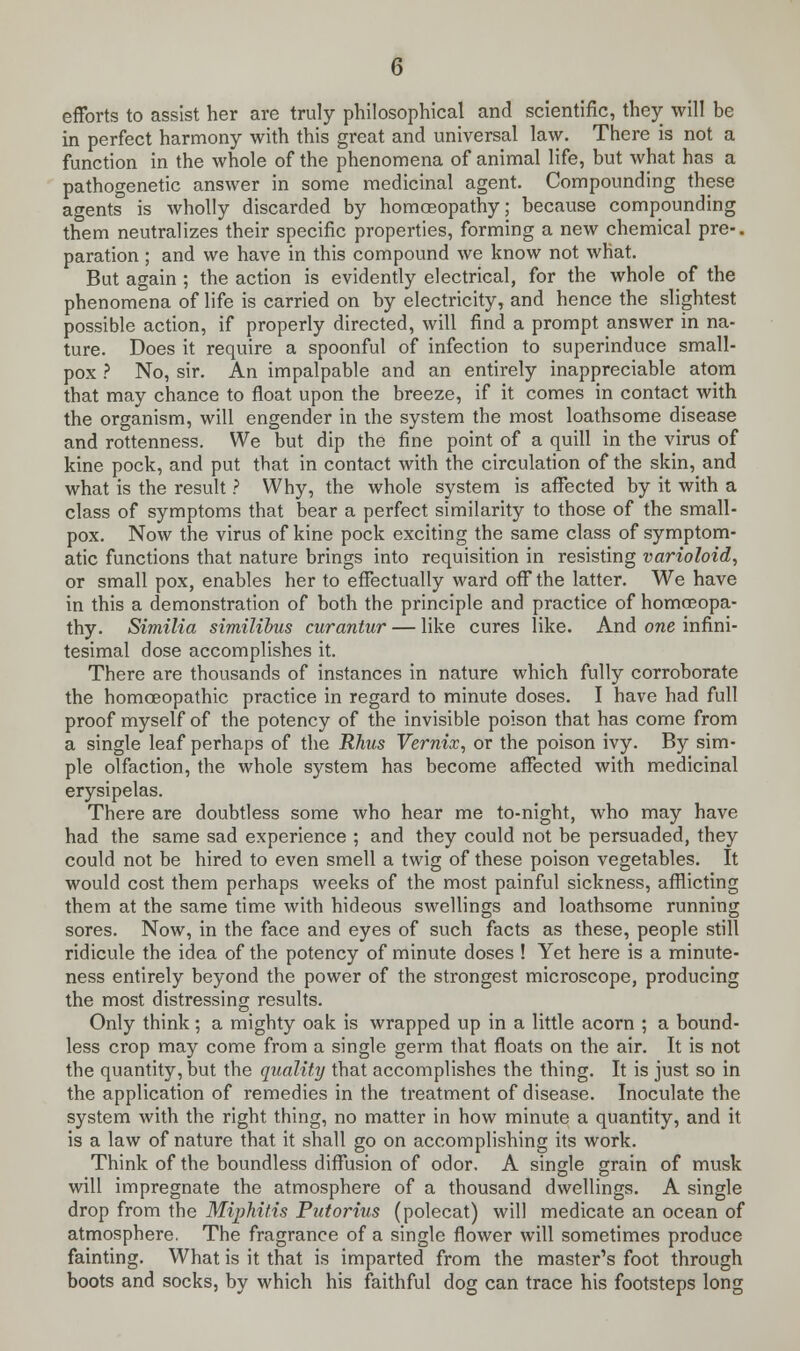efforts to assist her are truly philosophical and scientific, they will be in perfect harmony with this great and universal law. There is not a function in the whole of the phenomena of animal life, but what has a pathogenetic answer in some medicinal agent. Compounding these agents is wholly discarded by homoeopathy; because compounding them neutralizes their specific properties, forming a new chemical pre-, paration ; and we have in this compound we know not what. But again ; the action is evidently electrical, for the whole of the phenomena of life is carried on by electricity, and hence the slightest possible action, if properly directed, will find a prompt answer in na- ture. Does it require a spoonful of infection to superinduce small- pox ? No, sir. An impalpable and an entirely inappreciable atom that may chance to float upon the breeze, if it comes in contact with the organism, will engender in the system the most loathsome disease and rottenness. We but dip the fine point of a quill in the virus of kine pock, and put that in contact with the circulation of the skin, and what is the result ? Why, the whole system is affected by it with a class of symptoms that bear a perfect similarity to those of the small- pox. Now the virus of kine pock exciting the same class of symptom- atic functions that nature brings into requisition in resisting varioloid, or small pox, enables her to effectually ward off the latter. We have in this a demonstration of both the principle and practice of homoeopa- thy. Similia similibus curantur — like cures like. And one infini- tesimal dose accomplishes it. There are thousands of instances in nature which fully corroborate the homoeopathic practice in regard to minute doses. I have had full proof myself of the potency of the invisible poison that has come from a single leaf perhaps of the Rhus Vernix, or the poison ivy. By sim- ple olfaction, the whole system has become affected with medicinal erysipelas. There are doubtless some who hear me to-night, who may have had the same sad experience ; and they could not be persuaded, they could not be hired to even smell a twig of these poison vegetables. It would cost them perhaps weeks of the most painful sickness, afflicting them at the same time with hideous swellings and loathsome running sores. Now, in the face and eyes of such facts as these, people still ridicule the idea of the potency of minute doses ! Yet here is a minute- ness entirely beyond the power of the strongest microscope, producing the most distressing results. Only think; a mighty oak is wrapped up in a little acorn ; a bound- less crop may come from a single germ that floats on the air. It is not the quantity, but the quality that accomplishes the thing. It is just so in the application of remedies in the treatment of disease. Inoculate the system with the right thing, no matter in how minute a quantity, and it is a law of nature that it shall go on accomplishing its work. Think of the boundless diffusion of odor. A single grain of musk will impregnate the atmosphere of a thousand dwellings. A single drop from the Miphitis Ptdorius (polecat) will medicate an ocean of atmosphere. The fragrance of a single flower will sometimes produce fainting. What is it that is imparted from the master's foot through boots and socks, by which his faithful dog can trace his footsteps long