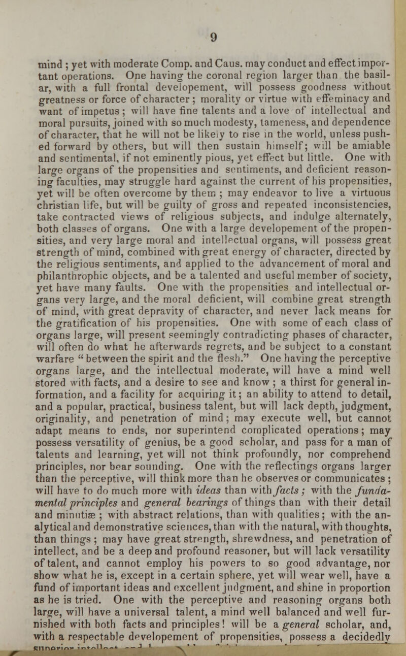 mind ; yet with moderate Comp. and Caus. may conduct and effect impor- tant operations. One having the coronal region larger than the basil- ar, with a full frontal developement, will possess goodness without greatness or force of character; morality or virtue with effeminacy and want of impetus; will have fine talents and a love of intellectual and moral pursuits, joined with so much modesty, lameness, and dependence of character, that he will not be likeiy to rise in the world, unless push- ed forward by others, but will then sustain himself; will be amiable and sentimental, if not eminently pious, yet effect but little. One with large organs of the propensities and sentiments, and deficient reason- ing faculties, may struggle hard against the current of his propensities, yet will be often overcome by them ; may endeavor to live a virtuous christian life, but will be guilty of gross and repeated inconsistencies, take contracted views of religious subjects, and indulge alternately, both classes of organs. One with a large developement of the propen- sities, and very large moral and intellectual organs, will possess great strength of mind, combined with great energy ofcharacler, directed by the religious sentiments, and applied to the advancement of moral and philanthropic objects, and be a talented and useful member of society, yet have many faults. One with the propensities and intellectual or- gans very large, and the moral deficient, will combine great strength of mind, with great depravity of character, and never lack means for the gratification of his propensities. One with some of each class of organs large, will present seemingly contradicting phases of character, will often do what he afterwards regrets, and be subject to a constant warfare  between the spirit and the flesh. One having the perceptive organs large, and the intellectual moderate, will have a mind well stored with facts, and a desire to see and know ; a thirst for general in- formation, and a facility for acquiring it; an ability to attend to detail, and a popular, practical, business talent, but will lack depth, judgment, originality, and penetration of mind; may execute well, but cannot adapt means to ends, nor superintend complicated operations; may possess versatility of genius, be a good scholar, and pass for a man of talents and learning, yet will not think profoundly, nor comprehend principles, nor bear sounding. One with the reflectings organs larger than the perceptive, will think more than he observes or communicates ; will have to do much more with ideas than with facts; with the funrta- mental principles and general bearings of things than with their detail and minutiae ; with abstract relations, than with qualities; with the an- alytical and demonstrative sciences, than with the natural, with thoughts, than things ; may have great strength, shrewdness, and penetration of intellect, and be a deep and profound reasoner, but will lack versatility of talent, and cannot employ his powers to so good advantage, nor show what he is, except in a certain sphere, yet will wear well, have a fund of important ideas and excellent judgment, and shine in proportion as he is tried. One with the perceptive and reasoning organs both large, will have a universal talent, a mind well balanced and well fur- nished with both facts and principles! will be a. general scholar, and, with a respectable developement of propensities, possess a decidedly Sllnorin- Jn^ll — * --J ' -v^'