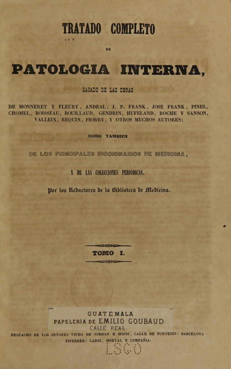 «« # DE PATOLOGÍA interna, CA3AD3 BE LAS OBRAS DE MONNERET Y FLEURY , ANDRAL, J. P. FRANK, JOSÉ FRANK, PINEL, CHOMEL, BOISSEAU, BOUILLAUD, GENDRIN, HUFELAND, ROCHE Y «ANSON, VALLE1X, REQUIN, PIORRY, Y OTROS MUCHOS AUTORES; COMO TAMBIÉN (2)1 L@S (?M©0(?AUÍ§ ®B©©fl®lWA^B®Í ®I MEM X DE LAS COLECCIONES PERIÓDICAS, por los lUímctorcs te la Oibltoteca be Ülrtirina. TOMO I. GUATEMALA papelería de EMILIO GOUBAUD CALLE REAL. DESPACHO DE L06 SEÑORES VIUDA DE JORDÁN E HIJOS, CALLE DE PONTEJOS: BARCELONA PIFERRER: CÁDIZ, HORTAL Y COMPAÑÍA.