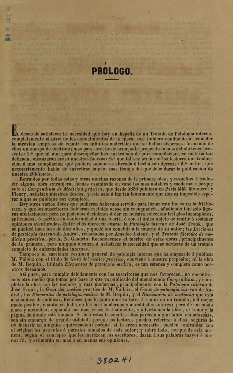 Oi PROLOGO. E l deseo de satisfacer la necesidad que hay en España de un Tratado de Patología interna, completamente al nivel de los conocimientos de la época, nos hubiera conducido á acometer la atrevida empresa de reunir los infinitos materiales que se hallan dispersos, formando de ellos un cuerpo de doctrina; mas para desistir de semejante propósito hemos debido tener pre- sente: 1.° que ni aun para desempeñar bien un trabajo de pura compilación, en materia tan delicada, alcanzarán acaso nuestras fuerzas: 2.° que tal vez prefieran los lectores una traduc- ción á una compilación que pudiera suponerse alterada ó hecha con ligereza: 3.° en fin , que necesariamente habia de invertirse mucho mas tiempo del que debe durar la publicación de nuestra Biblioteca. Retraídos por todas estas y otras muchas razones de la primera idea, y resueltos á tradu- cir alguna obra extranjera, hemos examinado en vano las mas notables y modernas; porque solo el Compendium de Medicina práctica, que desde 1836 publican en París MM. Monneret y Fleury, satisface nuestros deseos, y este sale á luz tan lentamente que nos es imposible espe- rar á que se publique por completo. Hay otros varios libros que pudieran habernos servido para llenar este hueco en la Biblio- teca, y que los suscritores hubieran recibido acaso sin repugnancia, añadiendo tan solo lige- ras anotaciones; pero no podemos decidirnos á dar en nuestra colección tratados incompletos, anticuados, ó escritos en conformidad á una teoría, ó con el único objeto de emitir ó sostener opiniones aventuradas. Entre ellos merecen citarse la Patología interna de José Frank , que se publicó hace mas de diez años, y quedó sin concluir á la muerte de su autor; las Lecciones de patología interna de Andral, redactadas por Amadeo Latour, y el Tratado filosófico de me- dicina práctica, por A. N. Gendrin. Reconocemos el mérito de estas obras, principalmente de la primera, pero ninguna alcanza á satisfacer la necesidad que se advierte de un tratado completo de enfermedades internas. Tampoco el escelente resumen general de patología interna que ha empezado á publicar M. Valleix con el título de Guia del médico práctico, conviene á nuestro propósito; ni la obra de M. Requin , titulada Elementos de patología médica, es tan estensa y completa como nos- otros deseamos. * Asi pues, para cumplir debidamente con los suscritores que nos favorecen, no encontra- mos otro medio que tomar por base lo que va publicado del mencionado Compendium, y com- pletar la obra con las mejores y mas modernas , principalmente con la Patología interna de José Frank, la Guia del médico práctico de M. Valleix, el Curso de patología interna de An- dral , los Elementos de patología médica de M. Requin, y el Diccionario de medicina que está acabándose de publicar. Redúcese por lo tanto nuestra tarea á reunir en un tratado, del mejor modo posible, cuanto se halla en los mas modernos y acreditados autores; pero de un modo claro y metódico, copiando las mas veces testualmente, y advirtiendo la obra , el tomo y la página de donde está tomado. Si bien estas frecuentes citas parecen algún tanto embarazosas, son sin embargo de grande utilidad, porque los lectores pueden referirse á ellas, seguros de no incurrir en ninguna equivocación; porque, si lo creen necesario , pueden confrontar con el original los artículos ó párrafos tomados de cada autor; y sobre todo, porque de esta ma- nera, según el concepto que les merezcan los escritores, darán á sus palabras mayor ó me- nor íé, y estimarán en mas ó en menos sus opiniones. itoz+i