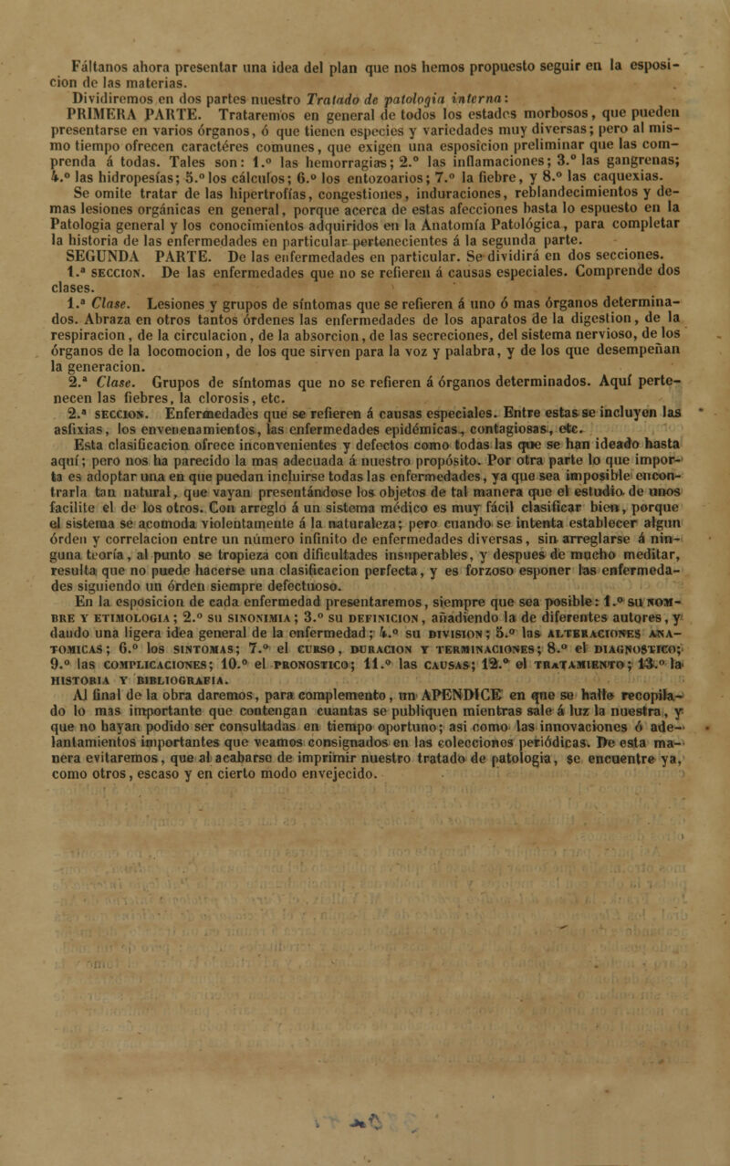 Fáltanos ahora presentar una idea del plan que nos hemos propuesto seguir en la esposi- cion de las materias. Dividiremos en dos partes nuestro Tratado de patología interna: PRIMERA PARTE. Trataremos en general de todos los estados morbosos, que pueden presentarse en varios órganos, ó que tienen especies y variedades muy diversas; pero al mis- mo tiempo ofrecen caracteres comunes, que exigen una esposicion preliminar que las com- prenda á todas. Tales son: 1.° las hemorragias; 2.° las inflamaciones; 3.° las gangrenas; 4.° las hidropesías; 5.°los cálculos; 6.° los entozoarios; 7.° la fiebre, y 8.° las caquexias. Se omite tratar de las hipertrofias, congestiones, induraciones, reblandecimientos y de- mas lesiones orgánicas en general, porque acerca de estas afecciones basta lo espuesto en la Patología general y los conocimientos adquiridos en la Anatomía Patológica, para completar la historia de las enfermedades en particular pertenecientes á la segunda parte. SEGUNDA PARTE. De las enfermedades en particular. Se dividirá en dos secciones. 1.a sección. De las enfermedades que no se refieren á causas especiales. Comprende dos clases. 1.a Clase. Lesiones y grupos de síntomas que se refieren á uno ó mas órganos determina- dos. Abraza en otros tantos órdenes las enfermedades de los aparatos de la digestión, de la respiración, de la circulación, de la absorción, de las secreciones, del sistema nervioso, dejos órganos de la locomoción, de los que sirven para la voz y palabra, y de los que desempeñan la generación. 2.a Clase. Grupos de síntomas que no se refieren á órganos determinados. Aquí perte- necen las fiebres, la clorosis, etc. 2.a sección. Enfermedades que se refieren á causas especiales. Entre estas se incluyen las asfixias, los envenenamientos, las enfermedades epidémicas^ contagiosas-, etc. Esta clasificación ofrece inconvenientes y defectos como todas las que se han ideado hasta aquí; pero nos ha parecido la mas adecuada á nuestro propósito. Por otra parte lo que impor- ta es adoptar una en que puedan incluirse todas las enfermedades, ya que sea imposible encon- trarla tan natural, que vayan presentándose los objetos de tal manera que el estudia de unos facilite el de los otros. Con arreglo á un sistema medico es muy fácil clasificar bien, porque el sistema se acomoda violentamente á la naturaleza; pero cuando se intenta establecer algún orden y correlación entre un número infinito de enfermedades diversas, sin arreglarse á nin- guna teoría, al punto se tropieza con dificultades insuperables, y después de mucho meditar, resulta que no puede hacerse una clasificación perfecta, y es forzoso esponer las enfermeda- des siguiendo un orden siempre defectuoso. En la esposicion de cada enfermedad presentaremos, siempre que sea posible: i.° su nom- bre y etimología ; 2.° su sinonimia ; 3.° su definición , añadiendo la de diferentes autores, y dando una ligera idea general de la enfermedad; k.° su división ; 5.° las alteraciones ana- tómicas; 6.° los síntomas; 1.° el curso, duración y terminaciones; 8.° el diagnostico; 9.° las complicaciones; 10.° el pronostico; 11.° las causas; 12.* el tratamiento; 13. la historia y bibliografía. Al final de la obra daremos, para complemento, un APÉNDICE en qne se halt» recopila- do lo mas importante que contengan cuantas se publiquen mientras sale á luz la nuestra, y que no hayan podido ser consultadas en tiempo oportuno; asi como las innovaciones ó ade- lantamientos importantes que veamos consignados en las colecciones periódicas. De esta ma- nera evitaremos, que al acabarse de imprimir nuestro tratado de patología, $e encuentre ya, como otros, escaso y en cierto modo envejecido.