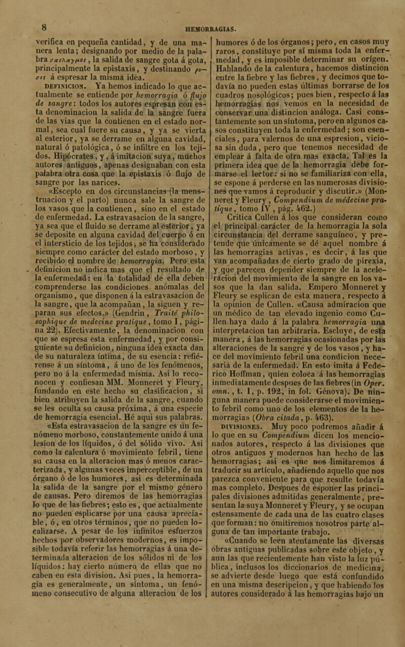 verifica en pequeña cantidad, y de una ma- nera lenta; designando por medio de la pala- bra jetoKocjnot, la salida de sangre gota á gota, principalmente la epistaxis, y destinando pu- ais á espresar la misma idea. definición. Ya hemos indicado lo que ac- tualmente se entiende por hemorragia ó flujo de sangre: todos los autores espresan con es- ta denominación la salida de la sangre fuera de las vias que la contienen en el estado nor- mal , sea cual fuere su causa, y ya se vierta al esterior, ya se derrame en alguna cavidad, natural ó patológica, ó se infiltre en los teji- dos. Hipócrates, y, á imitación suya, muchos autores antiguos, apenas designaban con esta palabra otra cosa que la epistaxis ó flujo de sangre por las narices. «Escepto en dos circunstancias (la mens- truación y el parto) nunca sale la sangre de los vasos que la contienen, sino en el estado de enfermedad. Laestravasacion de la sangre, ya sea que el fluido se derrame al esterior, ya se deposite en alguna cavidad del cuerpo ó en el intersticio de los tejidos j se ha considerado siempre como carácter del estado morboso, y recibido el nombre de hemorragia. Pero esta definición no indica mas que el resultado de la enfermedad: en la totalidad de ella deben comprenderse las condiciones anómalas del organismo, que disponen á la estravasacion de la sangre, que la acompañan, la siguen y re- paran sus efectos.» (Gendrin, Traite' philo- sophique de medecine pratíque, tomo I, pági- na 22). Efectivamente, la denominación con que se espresa esta enfermedad, y por consi- guiente su definición, ninguna idea exacta dan de su naturaleza íntima, de su esencia: refié- rense á un síntoma, á uno de los fenómenos, pero no á la enfermedad misma. Asi lo reco- nocen y confiesan MM. Monneret y Fleury, fundando en este hecho su clasificación, si bien atribuyen la salida de la sangre, cuando se les oculta su causa próxima, á una especie de hemorragia esencial. Hé aqui sus palabras. «Esta estravasacion de la sangre es un fe- nómeno morboso, constantemente unido á una lesión de los líquidos, ó del sólido vivo. Asi como la calentura ó movimiento febril, tiene su causa en la alteración mas ó menos carac- terizada , y algunas veces imperceptible, de un órgano ó de los humores, asi es determinada la salida de la sangre por el mismo género de causas. Pero diremos de las hemorragias lo que de las fiebres; esto es, que actualmente no pueden esplicarse por una causa aprecia- ble, ó, en otros términos, que no pueden lo- calizarse. A pesar de los infinitos esfuerzos hechos por observadores modernos, es impo- sible todavía referir las hemorragias á una de- terminada alteración de los sólidos ni de los líquidos: hay cierto número de ellas que no caben en esta división. Asi pues, la hemorra- gia es generalmente, un síntoma, un fenó- meno consecutivo de alguna alteración de los humores ó de los órganos; pero, en casos muy raros, constituye por sí misma toda la enfer- medad, y es imposible determinar su origen. Hablando de la calentura, hacemos distinción entre la fiebre y las fiebres, y decimos que to- davía no pueden estas últimas borrarse de los cuadros nosológicos; pues bien, respecto á las hemorragias nos vemos en la necesidad de conservar una distinción análoga. Casi cons- tantemente son un síntoma, pero en algunos ca- sos constituyen toda la enfermedad ; son esen- ciales, para valemos de una espresion, vicio- sa sin duda, pero que tenemos necesidad de emplear á falta de otra mas exacta. Tal es la primera idea que de la hemorragia debe for- marse el lector: si no se familiariza con ella, se espone á perderse en las numerosas divisio- nes que vamos á reproducir y discutir.» (Mon- neret y Fleury , Compendium de medecine pra- tíque, tomo IV , pág. 462.) Critica Cullen á los que consideran como el principal carácter de la hemorragia la sola circunstancia del derrame sanguíneo, y pre- tende que únicamente se dé aquel nombre á las hemorragias activas, es decir, á las que van acompañadas de cierto grado de pirexia, y que parecen depender siempre de la acele- ración del movimiento de la sangre en los va- sos que la dan salida. Empero Monneret y Fleury se esplican de esta manera, respecto á la opinión de Cullen. «Causa admiración que un médico de tan elevado ingenio como Cu- llen haya dado á la palabra hemorragia una interpretación tan arbitraria. Escluye, de esta manera, á las hemorragias ocasionadas por las alteraciones de la sangre y de los vasos, y ha- ce del movimiento febril una condición nece- saria de la enfermedad. En esto imita á Fede- rico HoíTman, quien coloca á las hemorragias inmediatamente después de las fiebres (in Oper. omn., t. I, p. 192, in fol. Genova). De nin- guna manera puede considerarse el movimien- to febril como uno de los elementos de la he- morragia» (Obra citada, p. 463). divisiones. Muy poco podremos añadir á lo que en su Compendium dicen los mencio- nados autores, respecto á las divisiones que otros antiguos y modernos han hecho de las hemorragias; asi es que nos limitaremos á traducir su artículo, añadiendo aquello que nos parezca conveniente para que resulte todavía mas completo. Después de esponer las princi- pales divisiones admitidas generalmente, pre- sentan larsuya Monneret y Fleury, y se ocupan estensamente de cada una de las cuatro clases que forman: no omitiremos nosotros parte al- guna de tan importante trabajo. «Cuando se leen atentamente las diversas obras antiguas publicadas sobre este objeto, y aun las que recientemente han visto la luz pu- blica, inclusos los diccionarios de medicina, se advierte desde luego que está confundido en una misma descripción, y que habiendo los autores considerado á las hemorragias bajo un