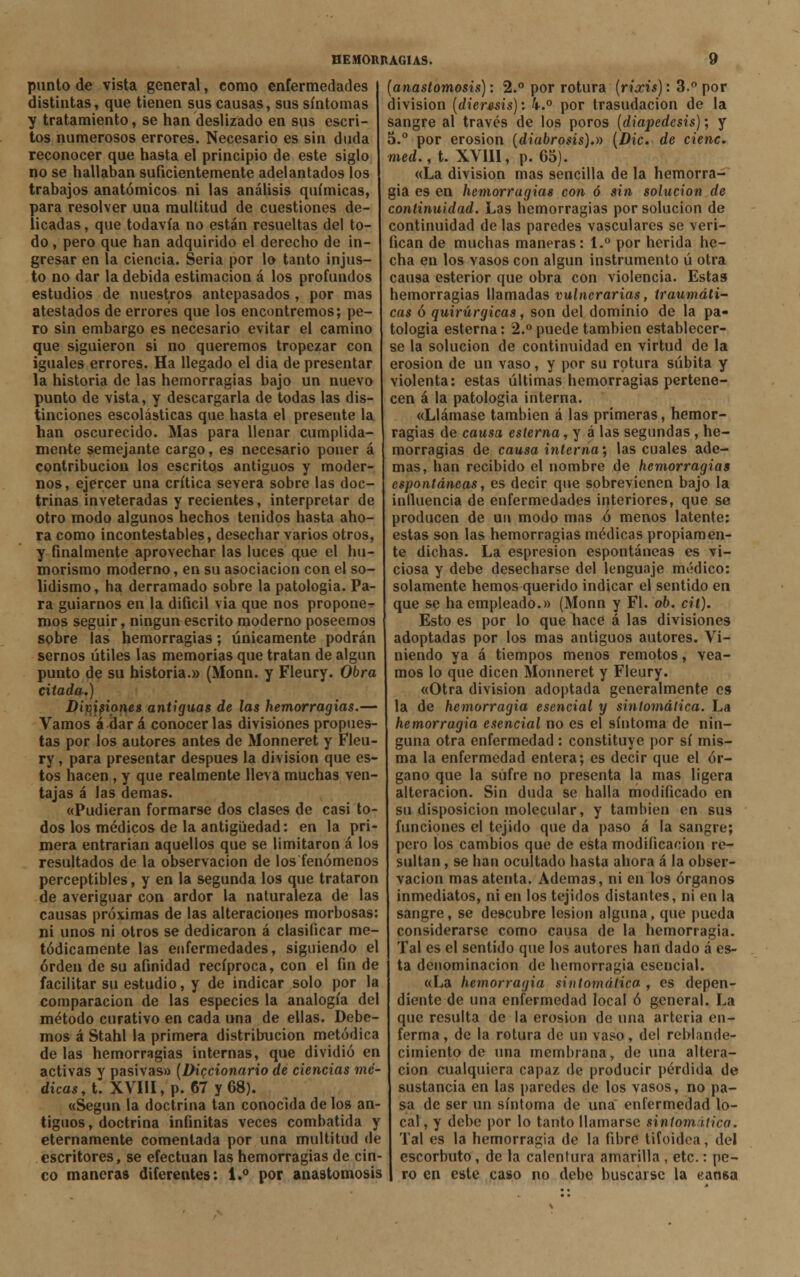 punto de vista general, como enfermedades distintas, que tienen sus causas, sus síntomas y tratamiento, se han deslizado en sus escri- tos numerosos errores. Necesario es sin duda reconocer que hasta el principio de este siglo no se hallaban suficientemente adelantados los trabajos anatómicos ni las análisis químicas, para resolver una multitud de cuestiones de- licadas, que todavía no están resueltas del to- do , pero que han adquirido el derecbo de in- gresar en la ciencia. Seria por lo tanto injus- to no dar la debida estimación á los profundos estudios de nuestros antepasados, por mas atestados de errores que los encontremos; pe- ro sin embargo es necesario evitar el camino que siguieron si no queremos tropezar con iguales errores. Ha llegado el dia de presentar la historia de las hemorragias bajo un nuevo punto de vista, y descargarla de todas las dis- tinciones escolásticas que hasta el presente la han oscurecido. Mas para llenar cumplida- mente semejante cargo, es necesario poner á contribución los escritos antiguos y moder- nos, ejercer una crítica severa sobre las doc- trinas inveteradas y recientes, interpretar de otro modo algunos hechos tenidos hasta aho- ra como incontestables, desechar varios otros, y finalmente aprovechar las luces que el hu- morismo moderno, en su asociación con el so- lidismo, ha derramado sobre la patología. Pa- ra guiarnos en la difícil via que nos proponer- mos seguir, ningún escrito moderno poseemos sobre las hemorragias; únicamente podrán sernos útiles las memorias que tratan de algún punto de su historia.» (Monn. y Fleury. Obra citada.) Divisiones antiguas de las hemorragias.— Vamos á dar á conocerlas divisiones propues- tas por los autores antes de Monneret y Fleu- ry , para presentar después la división que es- tos hacen , y que realmente lleva muchas ven- tajas á las demás. «Pudieran formarse dos clases de casi to- dos los médicos de la antigüedad: en la pri- mera entrarían aquellos que se limitaron á los resultados de la observación de los fenómenos perceptibles, y en la segunda los que trataron de averiguar con ardor la naturaleza de las causas próximas de las alteraciones morbosas: ni unos ni otros se dedicaron á clasificar me- tódicamente las enfermedades, siguiendo el orden de su afinidad recíproca, con el fin de facilitar su estudio, y de indicar solo por la comparación de las especies la analogía del método curativo en cada una de ellas. Debe- mos á Stahl la primera distribución metódica de las hemorragias internas, que dividió en activas y pasivas» (Diccionario de ciencias mé- dicas^. XVIII, p. 67 y 68). «Según la doctrina tan conocida de los an- tiguos, doctrina infinitas veces combatida y eternamente comentada por una multitud de escritores, se efectúan las hemorragias de cin- co maneras diferentes: 1.° por anastomosis (anastomosis): 2.° por rotura (riccis): 3.° por división (diéresis): k.° por trasudación de la sangre al través de los poros (diapedesis); y 5.° por erosión (diabrosis).» (Dic. de cieñe, med., t. XVIII, p. 65). «La división mas sencilla de la hemorra- gia es en hemorragias con ó sin solución de continuidad. Las hemorragias por solución de continuidad de las paredes vasculares se veri- fican de muchas maneras: 1.° por herida he- cha en los vasos con algún instrumento ú otra causa esterior que obra con violencia. Estas hemorragias llamadas vulnerarias, traumáti- cas ó quirúrgicas, son del dominio de la pa- tología esterna: 2.° puede también establecer- se la solución de continuidad en virtud de la erosión de un vaso, y por su rotura súbita y violenta: estas últimas hemorragias pertene- cen á la patología interna. «Llámase también á las primeras, hemor- ragias de causa esterna, y á las segundas , he- morragias de causa interna', las cuales ade- mas, han recibido el nombre de hemorragias espontáneas, es decir que sobrevienen bajo la influencia de enfermedades interiores, que se producen de un modo mas ó menos latente: estas son las hemorragias médicas propiamen- te dichas. La espresion espontáneas es vi- ciosa y debe desecharse del lenguaje médico: solamente hemos querido indicar el sentido en que se ha empleado.» (Monn y Fl. ob. cil). Esto es por lo que hace á las divisiones adoptadas por los mas antiguos autores. Vi- niendo ya á tiempos menos remotos, vea- mos lo que dicen Monneret y Fleury. «Otra división adoptada generalmente es la de hemorragia esencial y sintomática. La hemorragia esencial no es el síntoma de nin- guna otra enfermedad : constituye por sí mis- ma la enfermedad entera; es decir que el ór- gano que la sufre no presenta la mas ligera alteración. Sin duda se halla modificado en su disposición molecular, y también en sus funciones el tejido que da paso á la sangre; pero los cambios que de esta modificación re- sultan , se han ocultado hasta ahora á la obser- vación mas atenta. Ademas, ni en los órganos inmediatos, ni en los tejidos distantes, ni en la sangre, se descubre lesión alguna, que pueda considerarse como causa de la hemorragia. Tal es el sentido que los autores han dado á es- ta denominación de hemorragia esencial. «La hemorragia sintomática , es depen- diente de una enfermedad local ó general. La que resulta de la erosión de una arteria en- ferma , de la rotura de un vaso, del reblande- cimiento de una membrana, de una altera- ción cualquiera capaz de producir pérdida de sustancia en las paredes de los vasos, no pa- sa de ser un síntoma de una enfermedad lo- cal , y debe por lo tanto llamarse sinlomitico. Tal es la hemorragia de la fibré tifoidea, del escorbuto, de la calentura amarilla , etc.: pe- ro en este caso no debe buscarse la cansa