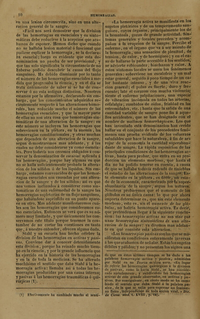 rn una lesión circunscrita, sino en una alte- ración general de la sangre. «Fácil nos será demostrar que la división de las hemorragias en esenciales y en sinto- máticas debe reducirse á la acepción que aca- bamos de esponer. Hemos dicho que cuando no se hallaba lesión material ó funcional que pudiese esplicar la hemorragia , se la declara- ba esencial; luego es evidente que esta de- nominación no pasaba de ser provisional, y que tan solo significaba la circunstancia de no haberse podido descubrir la causa del flujo sanguíneo. Ha debido disminuir por lo tanto el número de las hemorragias esenciales á me- dida que progresaba la ciencia, y en el dia se trata únicamente de saber si se ha de con- servar ó no esta antigua distinción. Nosotros estamos por la afirmativa , declarando sin em- bargo, que los conocimientos adquiridos re- cientemente respecto á las alteraciones humo- rales, han reducido mucho el número de las hemorragias esenciales, y que la mayor parte de ellas no son otra cosa que hemorragias sin- tomáticas de una alteración de la sangre: en este número se incluyen las hemorragias que sobrevienen en la plétora, en la anemia , las hemorragias constitucionales , y otras muchas que dependen de una alteración de la sangre, según demostraremos mas adelante, y á las cuales no debe considerarse ya como esencia- les. Pero todavía nos creemos obligados á con- servar la denominación de esencial aplicada á las hemorragias, porque hay algunas en que no se halla suficientemente probada la altera- ción de los sólidos ó de los líquidos. Sin em- bargo , estamos convencidos de que las hemor- ragias esenciales son causadas por una altera- ción de la sanare y de los sólidos: asi es que nos vemos inclinados á considerar como sin- tomáticas de una enfermedad de la sangre las hemorragias supletorias de un flujo sanguíneo, que habiéndose supriirlido en un punto apare- ce en otro. Mas adelante manifestaremos cuá- les son las hemorragias que consideramos co- mo esenciales. Entonces se verá que es su nú- mero muy limitado, y que únicamente las con- servamos este título porque tenemos la cos- tumbre de no cortar las cuestiones en tanto que, á nuestro entender, ofrecen alguna duda. Stahl y su escuela han hecho célebre la división de las hemorragias en activas y pasi- vas. Conviene dar á conocer detenidamente esta división, porque ha reinado mucho tiem- po en la ciencia, y por la grande influencia que ha ejercido en la historia de las hemorragias y en la de toda la medicina. Se ha alterado muchísimo el sentido que daba Stahl á la he- morragia activa: llamaba asi á todas las he- morragias producidas por una causa interna; y pasivas á las hemorragias traumáticas ó qui- rúrjicas (1). (1) Efectivamente ha cambiado mucho el senti- «La hemorragia activa se manifiesta en loa sugetos pletóricos y de un temperamento san- guíneo, cuyos órganos, principalmente los de la hematosis, gozan de grande actividad. Sín- tomas generales y locales preceden y acom- pañan á la erupción de la sangre. Percibe el enfermo, en el órgano que va á ser asiento de la hemorragia,.una sensación de plenitud, de tensión, de calor, y de hormigueo; y en el ca- so de hallarse la parte accesible á los sentidos, se advierte rubicundez, hinchazón y calor. A estos síntomas locales se unen los fenómenos generales: sobreviene un escalofrió y un mal estar general, seguido á poco tiempo de un ca- lor bastante intenso , y de una viva reac- ción general; el pulso es fuerte, duro y fre- cuente; late el corazón con mucha violencia; Siente el enfermo palpitaciones, una especie de vibración incómoda en todas las arterias, cefalalgia, zumbidos de oídos, frialdad en las estremidades, etc.; hasta que la salida de una cantidad variable de sangre pone fin á aque- llos accidentes, que se han designado con el nombre de molimen hemorrhagicum. Los que han inventado está denominación han creido hallar en el conjunto de los precedentes fenó- menos una prueba evidente de los esfuerzos saludables que hace la naturaleza, á fin de ar- rojar de la economía la cantidad superabun- dante de sangre. La rápida esposicion de las principales condiciones de las hemorragias ac- tivas, basta para probar, que entra en su pro- ducción un elemento morboso, que hasta el dia no ha podido tenerse en cuenta, á causa de que se hallaba todavía rodeado de tinieblas el estudio de las alteraciones de la sangré: Es- te elemento es la plétora, es decir, un esta- do de la economía, caracterizado por fa super- abundancia de la sangre, según los autores, nosotros probaremos que el aumento de los glóbulos es su única causa: lo que por ahora importa determinar es, que sin este elemento morboso, esto es, sin el aumento de los gló- bulos, no habria hemorragia activa. Es decir, que pretendemos llegar á la siguiente conclu- sión: las hemorragias activas no son nías que unas hemorragias sintomáticas de una alte- ración de la sangre: ya diremos mas adelan- te en qué consiste esta alteración. «Las hemorragias pasivas soñ\as quese ma- nifiestan en condiciones enteramente inversas á las queacabamos de señalar.Están lossugetos débiles y pálidos; y no presentan los signos una do que en estos úllimos tiempos se ha dado á las palabras hemorragia activa y pasiva, admitidas por Stahl en su Teoría midica vera. «En lugar de referir las hemorragias quirúrgicas á la división de pasivas, como lo hacia Stahl, se hau conside- rado aisladamente , y subdividido las hemorragias activas de este grande observador, en activas y pa- sivas. Por consiguiente, en cierto modo se ha cam- biado el sentido que daba Stahl á la palabra pa- siva, de la que se valia para espresar un fenóme- no físico , independíenle de toda acción vital. » Die. de Cieñe, mtrf, t. XVÍIl , p. fi8).