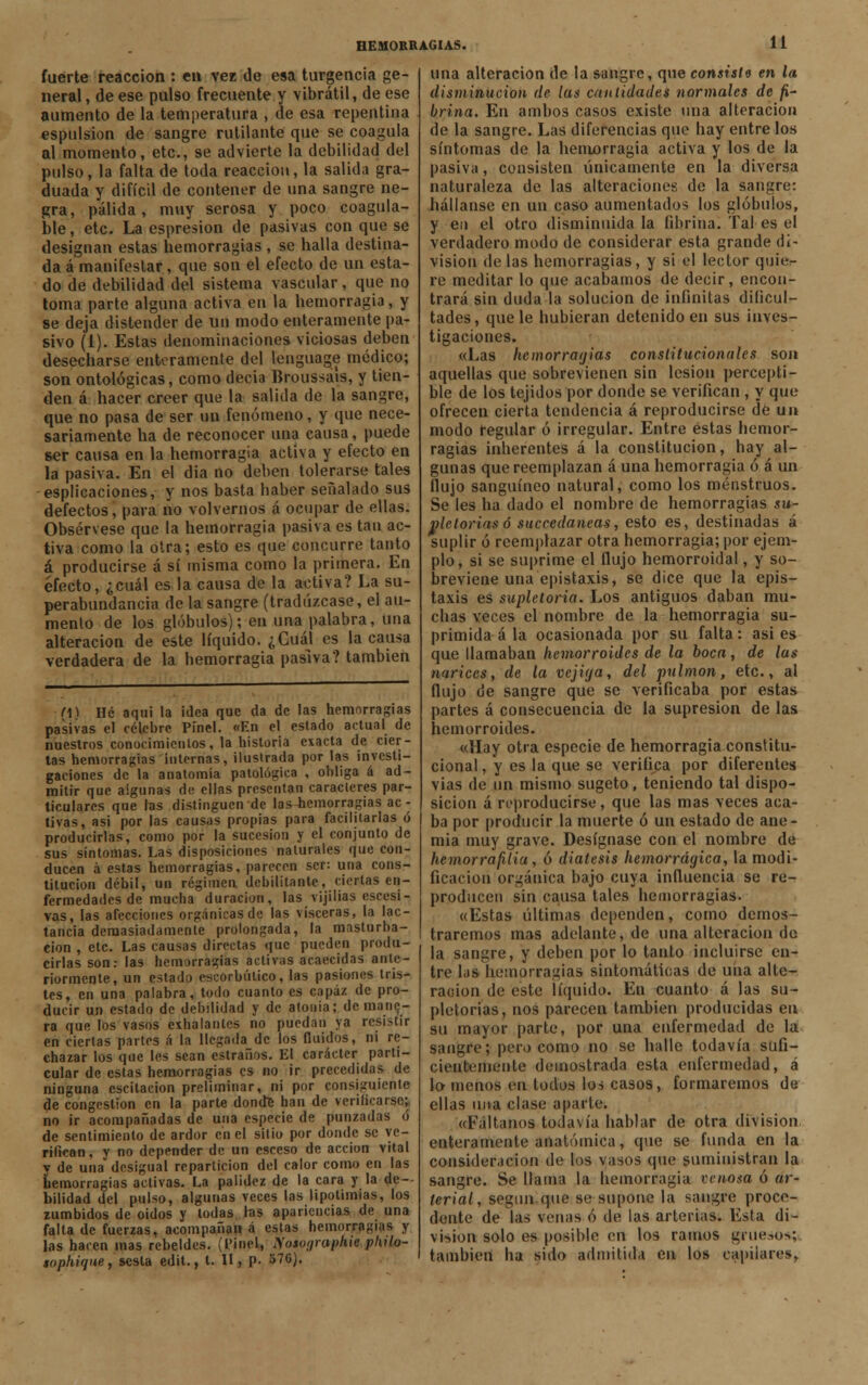 fuerte reacción : en ver de esa turgencia ge- neral , de ese pulso frecuente y vibrátil, de ese aumento de la temperatura , de esa repentina espulsion de sangre rutilante que se coagula al momento, etc., se advierte la debilidad del pulso, la falta de toda reacción, la salida gra- duada y difícil de contener de nna sangre ne- gra, pálida, muy serosa y poco coagula- ble , etc. La espresion de pasivas con que se designan estas hemorragias , se halla destina- da á manifestar, que son el efecto de un esta- do de debilidad del sistema vascular, que no toma parte alguna activa en la hemorragia, y se deja distender de un modo enteramente pa- sivo (1). Estas denominaciones viciosas deben desecharse enteramente del lenguage módico; son ontológicas, como decia Broussals, y tien- den á hacer creer que la salida de la sangre, que no pasa de ser un fenómeno, y que nece- sariamente ha de reconocer una causa, puede ser causa en la hemorragia activa y efecto en la pasiva. En el dia no deben tolerarse tales espiraciones, y nos basta baber señalado sus defectos, para no volvernos á ocupar de ellas. Obsérvese que la hemorragia pasiva es tan ac- tiva como la otra; esto es que concurre tanto á producirse á sí misma como la primera. En efecto, ¿cuál es la causa de la activa? La su- perabundancia de la sangre (tradúzcase, el au- mento de los glóbulos); en una palabra, una alteración de este líquido. ¿Cuál es la causa verdadera de la bemorragia pasiva? también fO Hé aqui la ¡dea que da de las hemorragias pasivas el célebre Pínel. «En el estado actual de nuestros conocimientos, la historia exacta de cier- tas hemorragias internas, ilustrada por las investi- gaciones de la anatomía patológica , obliga á ad- mitir que algunas de ellas presentan caracteres par- ticulares que las distinguen de las-hemorragias ac - tivas, asi por las causas propias para facilitarlas ó producirlas, como por la sucesión y el conjunto de sus síntomas. Las disposiciones naturales que con- ducen ¡x estas hemorragias, parecen ser: una cons- titución débil, un régimen debilitante, ciertas en- fermedades de mucha duración, las vijilias excesi- vas, las afecciones orgánicas de las visceras, la lac- tancia demasiadamente prolongada, la masturba- ción , etc. Las causas directas que pueden produ- cirlas son: las hemorragias activas acaecidas ante- riormente, un estado escorbútico, las pasiones tris- tes, en una palabra, todo cuanto es capaz de pro- ducir un estado de debilidad y de atonía; de mane- ra que los vasos exhalantes no puedan ya resistir en ciertas partes á la llegada de los fluidos, ni re- chazar los que les sean estraños. El carácter parti- cular de estas hemorragias es no ir precedidas de ninguna cscitacion preliminar, ni por consiguiente de congestión en la parte dondfc han de verificarse; no ir acompañadas de una especie de punzadas ó de sentimiento de ardor en el sitio por donde se ve- rifican, y no depender de un csceso de acción vital y de una desigual repartición del calor como en las hemorragias activas. La palidez de la cara y la de- bilidad del pulso, algunas veces las lipotimias, los zumbidos de oidos y todas tas apariencias de una falta de fuerzas, acompañan á estas hemorragias y las hacen mas rebeldes. (l>inel, Mosoijrapkie philo- sophique, sesta edit., t. II, p. blG). una alteración de la sangre, que consiste en la disminución de (as cantidades normales de fi- brina. En ambos casos existe una alteración de la sangre. Las diferencias que hay entre los síntomas de la hemorragia activa y los de la pasiva, consisten únicamente en la diversa naturaleza de las alteraciones de la sangre: hállanse en un caso aumentados los glóbulos, y en el otro disminuida la fibrina. Tal es el verdadero modo de considerar esta grande di- visión de las hemorragias, y si el lector quie- re meditar lo que acabamos de decir, encon- trará sin duda la solución de infinitas dificul- tades, que le hubieran detenido en sus inves- tigaciones. «Las hemorragias constitucionales son aquellas que sobrevienen sin lesión percepti- ble de los tejidos por donde se verifican, y que ofrecen cierta tendencia á reproducirse dé un modo regular ó irregular. Entre éstas hemor- ragias inherentes á la constitución, hay al- gunas que reemplazan á una hemorragia ó á un flujo sanguíneo natural, como los menstruos. Se les ha dado el nombre de hemorragias su- pletorias ó succedaneas, esto es, destinadas á suplir ó reemplazar otra hemorragia; por ejem- plo, si se suprime el flujo hemorroidal, y so- breviene una epistaxis, se dice que la epis- taxis es supletoria. Los antiguos daban mu- chas veces el nombre de la hemorragia su- primida á la ocasionada por su falta: asi es que llamaban hemorroides de la boca, de las narices, de la vejiga, del pulmón, etc., al flujo de sangre que se verificaba por estas partes á consecuencia de la supresión de las hemorroides. «Hay otra especie de hemorragia constitu- cional , y es la que se verifica por diferentes vías de un mismo sugeto, teniendo tal dispo- sición á reproducirse, que las mas veces aca- ba por producir la muerte ó un estado de ane- mia muy grave. Desígnase con el nombre de hemorrafilia, ó diátesis hemorrágica, la modi- ficación orgánica bajo cuya influencia se re- producen sin causa talos hemorragias. «Estas últimas dependen, como demos- traremos mas adelante, de una alteración de la sangre, y deben por lo tanto incluirse en- tre las hemorragias sintomáticas de una alte- ración de este líquido. En cuanto á las su- pletorias, nos parecen también producidas en su mayor parte, por una enfermedad de la sangre; pero como no se halle todavía sufi- cientemente demostrada esta enfermedad, á lo menos en todos los casos, formaremos de ellas una clase aparte. «Fáltanos todavía hablar de otra división enteramente anatómica, que se funda en la consideración de los vasos que suministran la sangre. Se llama la hemorragia venosa ó ar- terial, según que se supone la sangre proco- dente de las venas ó de las arterias. Esta di- visión solo es posible en los ramos grue.->o>; también ha sido admitida en los capilares,