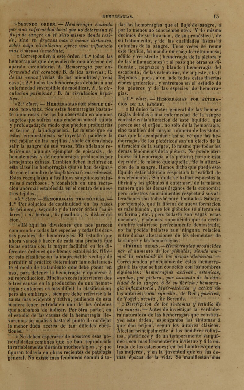 «Segundo orden. — Hemorragia causada por una enfermedad local que no determina el flujo de sangre en el sido mismo donde resi- de, sino en órganos mas ó menos distantes, sobre cuya circulación ejerce una influencia mas ó menos inmediata. «Corresponden á este orden : 1.° todas las hemorragias que dependen de una afección del aparato circulatorio. A. Hemorragia por en- fermedad del corazón; B. de las arterias; C. délas venas (venas de los miembros, vena cava); 2.° todas las hemorragias debidas á una enfermedad susceptible de modificar, A. la cir- culación pulmonar; B. la circulación hepá- tica. «3.a clase. —Hemorragias por simple le- sión dinámica. Son estas hemorragias bastan- te numerosas : se las ha observado en algunos sugetos que sufren una emoción moral súbita y prolongada; de modo que pueden producirlas el terror y la indignación. Lo mismo que en estas circunstancias se inyecta ó palidece la red capilar de las mejillas , suele en ocasiones salir la sangre de sus vasos. Mas adelante re- feriremos algunos ejemplos de epistaxis , de hematemesis y de neumorragia producidas por semejantes causas. También deben incluirse en esta clase las hemorragias que se han designa- do con el nombre de supletorias ó succedáneas. Estas reemplazan á los flujos sanguíneos natu- rales ó morbosos , y consisten en una secre- ción anormal establecida éu el centro de nues- tros tejidos. «V.* clase.—Hemorragias traumáticas. — 1.° Por solución de continuidad en los vasos de primero , segundo y de tercer orden (capi- lares ) : a. herida , b. picadura, c. dislacera- cion. «Hé aquilas divisiones que nos parecen comprender todas las especies y todas las cau- sas posibles de hemorragias. El estudio que ahora vamos á hacer de cada una probará que todas entran con la mayor facilidad en los di- ferentes órdenes que hemos establecido. Ofre- ce esta clasificación la inapreciable ventaja de permitir al práctico determinar inmediatamen- te el modo de tratamiento que debe poner en uso, para detener la hemorragia y oponerse á su reproducción. Muchas veces intervienen dos ó tres causas en la producción de una hemor- ragia : entonces es mas difícil la clasificación; pero sin embargo , siempre debe referirse á la causa mas evidente y activa, pudiendo de esta manera tener entrada en uno de los órdenes que acabamos de indicar. Por otra parte, en el estudio de las causas de la hemorragia lle- garemos su análisis hasta el punto de no dejar la menor duda acerca de tan difíciles cues- tiones. «No deben esperarse de nosotros esas ge- neralidades comunes que se han reproducido invariablemente durante muchos siglos , y que figuran todavía en obras recientes de patología general. No existe maa fenómeno común á to- das las hemorragias que el flujo de sangre, ó por lo menos no conocemos otro. Y lo mismo decimos de su duración , de su pronóstico , de su tratamiento, y de las cualidades físicas ó químicas de la sangre. Unas veces se reúne este líquido, formando un coágulo voluminoso, sólido y resistente ( hemorragia de la plétora y de las indamaciones); al paso que otras es di- fluente , negruzco y blando (hemorragia del escorbuto, de las calenturas, de la peste, etc.). Dejemos , pues , á un lado todas estas diserta- ciones generales , y entremos en el estudio de los géneros y de las especies de hemorra- gias. «1.* clase. — Hemorragias por altera- ción DE LA SANGRE. «El único carácter general de las hemor- ragias debidas á una enfermedad de la sangre consiste en la alteración de este líquido , que parece ser el oríjen, no solo de la hemorragia, sino también del mayor número de los sínto- mas que la acompañan : así se vé que las he- morragias de los pletóricos son un efecto de la alteración de la sangre, lo mismo que todos los demás fenómenos de la plétora. No puede atri- buirse la hemorragia á la plétora; porque esta depende , lo mismo que aquella , de la altera- ción de la sangre. Hemos dichoque puede este líquido estar alterado respecto á la calidad de sus elementos. Sin duda se hallan espuestos la fibrina y los glóbulos á enfermar, de la misma manera que los demás órganos de la economía; pero nuestros conocimientos respecto á sus al- teraciones son todavía muy limitados. Sábese, por ejemplo, que la fibrina de nueva formación es mas blanda , que los glóbulos se alteran en su forma , etc. ; pero todavía son vagas estas nociones , y ademas, suponiendo que su certi- dumbre estuviese perfectamente demostrada, no ha podido hallarse aun ninguna relación entre dichas alteraciones de los elementos de la sangre y las hemorragias. «Primer orden.—Hemorragias producidas por el aumento de los glóbulos, siendo nor- mal la cantidad1 de los demás elementos. — Corresponden principalmente estas hemorra- gias á las que se han conocido con los nombres siguientes: hemorragias activas , esténicas, agudas, por plétora, por aumento de la can- tidad de la sangre 6 de su fibrina ; hemorra- gia inflamatoria, hipér-esténica y activa de los autores; cum syñocha, de Reil; positiva, de Vogel; aecuta , de Berends. »Descripción de los síntomas y estudio de las causas. — Antes de investigar la verdade- ra naturaleza de las hemorragias que constitu- yen este orden, espongamos los síntomas á que dan oríjen , según los autores clásicos. Afectan principalmente á los hombres robus- tos, pletóricos y de un temperamento sanguí- neo ; son mas frecuentes en invierno y Á la en- trada de las estaciones; en los hombres que en las mujeres , y en la juventud que en las de- más épocas de la vida. Se manifiestan maa