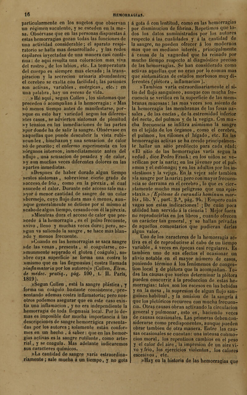 particularmente en I09 sugetos que observan un régimen suculento, y se esceden en la me- sa. Obsérvase que en las personas dispuestas á estas hemorragias gozan todas las funciones de una actividad considerable; el aparato respi- ratorio se baila mas desarrollado , y las redes capilares inyectadas de una manera casi conti- nua : de aquí resulta una coloración mas. viva del rostro , de los labios, etc. La temperatura del cuerpo es siempre mas elevada; la trans- piración y la secreción urinaria abundantes; el cerebro se exalta con facilidad; las pasiones son activas, variables, enérgicas, etc.: en una palabra, hay un esceso de vida. »Héaqui, según Cullen , los síntomas que preceden ó acompañan á la hemorragia: «Mas »ó menos tiempo antes de manifestarse, por- »que en esto hay variedad según los diferen- tes casos, se advierten síntomas de plenitud »y tensión en las inmediaciones de las partes »por donde ha de salir la sangre. Obsérvase en »aqnellas que puede descubrir la vista rubi- cundez , hinchazón y una sensación de calor »ó de prurito; el enfermo esperimenta en los «órganos internos, inmediatamente antes del »flujo , una sensación de pesadez y de calor, »y aun muchas veces diferentes dolores en las «partes inmediatas. «Después de haber durado algún tiempo «estos síntomas , sobreviene cierto grado de «acceso de frió , como en la pirexia, al cual «sucede el calor. Durante este acceso sale ma- «yor ó menor cantidad de sangre de un color «bermejo, cuyo flujo dura mas ó menos, aun- «que generalmente se detiene por sí mismo al «cabo de algún tiempo, cesando con él la pirexia. «Mientras dura el acceso de calor que pre- «cede á la hemorragia , es el pulso frecuente, «vivo , lleno y muchas veces duro; pero, se- «gun va saliendo la sangre , se hace mas blan- »do y menos frecuente. «Cuando en las hemorragias se saca sangre «de las venas , presenta, al coagularse, co- «munmente separado el gluten (coágulo), so- mbre cuya superficie se forma una costra lo «mismo que en las flegmasías ( costra llamada ^inflamatoria por los autores)» (Cullen, Élem. de médec. pratiq., pág. 100, t. II. París, 1819). «Según Cullen , está la sangre plástica , y forma un coágulo bastante consistente, pre- sentando ademas costra inflamatoria; pero nos- otros podemos asegurar que en este caso exis- tia una inflamación , y no era independiente la hemorragia de toda flegmasía local. Por lo de- mas es imposible dar mucha importancia á las descripciones de sangre hemorrágica presenta- das por los autores ; solamente están confor- mes en un hecho , á saber: que en las hemor- gias activas es la sangre rutilante, como arte- rial , y se coagula. Mas adelante indicaremos sus caracteres químicos. «La cantidad de sangre varía estraordina- riamente; sale mucha á un tiempo, y no gota á gota ó con lentitud, como en las hemorragias por disminución de fibrina. Repetimos que to- dos los datos suministrados por los autores respecto á las cualidades y á la cantidad de la sangre, no pueden ofrecer á los modernos mas que un mediano interés , principalmente á causa de la vaguedad que ha reinado por mucho tiempo respecto al diagnóstico preciso de las hemorragias. Se han considerado como activas aquellas que no eran por lo común mas que sintomáticas de estados morbosos muy di- ferentes (plétora , inflamación ). «También varía estraordinariamente el si- tio del flujo sanguíneo, aunque con mucha fre- cuencia se verifica en la superficie de las mem- branas mucosas: las mas veces son asiento de la hemorragia las membranas de las fosas na- sales , de las encías , de la estremidad inferior del recto, del pulmón y de la vegiga. Con mu- cha frecuencia se infiltra asimismo la sangre en el tejido de los órganos , como el cerebro, el pulmón , los ríñones el hígado t etc. En las hemorragias activas se ha creido principalmen- te hallar un sitio predilecto para cada edad: «El sitio de las hemorragias varía según la «edad , dice Pedro Frank: en los niños se ve- «rifican por la nariz; en los jóvenes por el pul- »mon y el estómago; y en los adultos por los in- »testinos y la vejiga. En la vejez sale también »la sangre por la nariz; pero con mayor frecuen- «cia se derrama en el cerebro , lo que es cier- tamente mucho mas peligroso que una epis- «taxis.» (Epitome de curandis hotninum mor- bis, lib. V , part. 2.a, pág. 9i. ) Empero cuan vagas son estas indicaciones 1 ¡De cuan poca utilidad han servido á la ciencia 1 Mejor fuera no reproducirlas en los libros , cuando ofrecen un carácter tan general, y se hallan privadas de aquellos comentarios que pudieran darlas algún valor. Uno de los caracteres de la hemorragia ac- tiva es el de reproducirse al cabo de un tiempo variable , á veces en épocas casi regulares. Es también uno de sus efectos el ocasionar un alivio notable en el mayor número de casos, poniendo término á los fenómenos de conges- tión local y de plétora que la acompañan. To- das las causas que suelen determinar la plétora pueden concurrir á la producción de estas he- morragias: tales son los escesos en las bebidas y en la mesa , la supresión de algún flujo san- guíneo habitual, y la omisión de la sangría á que los pletóricos recurren con mucha frecuen- cia. Otras causas obran activando la circulación general y pulmonar, esto es, haciendo veces de causas ocasionales. Las primeras deben con- siderarse como predisponentes, aunque pueden obrar también de otra manera. Entre las cau- sas ocasionales se cuentan: una intensa conmo- ción moral, los repentinos cambios en el peso y el calor del aire , la impresión de un aire vi- vo y frió, los ejercicios violentos, los calores escesivos, etc. «Hay en la historia de las hemorragias que