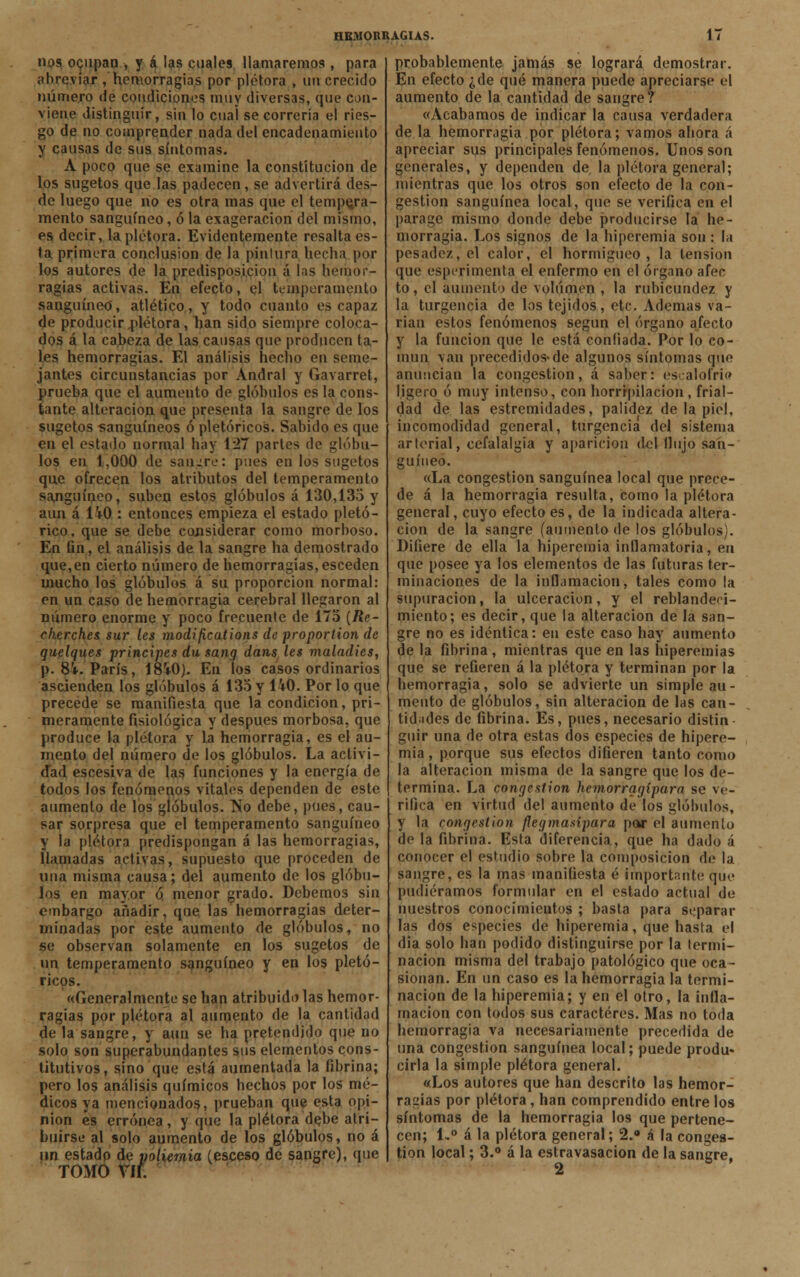 nos ocupan , y á las cuales llamaremos , para abreviar, hemorragias por plétora , un crecido número de condiciones muy diversas, que con- viene distinguir, sin lo cual se correría el ries- go de no comprender nada del encadenamiento y causas de sus síntomas. A poco que se examine la constitución de los sugetos que las padecen, se advertirá des- de luego que no es otra mas que el tempera- mento sanguíneo, ó la exageración del mismo, es decir, la plétora. Evidentemente resalta es- ta primera conclusión de la pintura hecha por los autores de la predisposición á las hemor- ragias activas. En efecto, el temperamento sanguíneo, atlético, y todo cuanto es capaz de producir plétora, han sido siempre coloca- dos á la cabeza de las causas que producen ta- les hemorragias. El análisis hecho en seme- jantes circunstancias por Andral y Gavarret, prueba que el aumento de glóbulos es la cons- tante alteración que presenta la sangre de los sugetos sanguíneos ó pletóricos. Sabido es que en el estado normal hay 127 partes de glóbu- los en 1,000 de sangré: pues en los sugetos que ofrecen los atributos del temperamento sanguíneo, suben estos glóbulos á 130,135 y aun á ÜO : entonces empieza el estado pictó- rico , que se debe considerar como morboso. En fin, el análisis de la sangre ha demostrado que,en cierto número de hemorragias, esceden mucho los glóbulos á su proporción normal: en un caso de hemorragia cerebral llegaron al número enorme y poco frecuente de 175 [Re- cherches sur les modifications de proportion de quelques principes du sang dans les maladies, p. 8i. París, 18V0). En los casos ordinarios ascienden los glóbulos á 135 y 140. Por lo que precede se manifiesta que la condición, pri- meramente fisiológica y después morbosa, que produce la plétora y la hemorragia, es el au- mento del número de los glóbulos. La activi- dad escesiva de las funciones y la energía de todos los fenómenos vitales dependen de este aumento de los glóbulos. Tío debe, pues, cau- sar sorpresa que el temperamento sanguíneo y la plétora predispongan á las hemorragias, llamadas activas, supuesto que proceden de una misma causa; del aumento de los glóbu- los en mayor q menor grado. Debemos sin embargo añadir, que las hemorragias deter- minadas por este aumento de glóbulos, no se observan solamente en los sugetos de un temperamento sanguíneo y en los pletó- ricos. «Generalmente se han atribuido las hemor- ragias por plétora al aumento de la cantidad de la sangre, y aun se ha pretendido que no solo son superabundantes sus elementos cons- titutivos, sino que está aumentada la fibrina; pero los análisis químicos hechos por los mé- dicos ya mencionados, prueban que esta opi- nión es errónea , y que la plétora de.be atri- buirse al solo aumento de los glóbulos, no á un estado de poliemia (esceso de sangre), que TOMO VIL probablemente jamás se logrará demostrar. En efecto ¿de qué manera puede apreciarse el aumento de la cantidad de sangre? «Acabamos de indicar la causa verdadera de la hemorragia por plétora; vamos ahora á apreciar sus principales fenómenos. Unos son generales, y dependen de la plétora general; mientras que los otros son efecto de la con- gestión sanguínea local, que se verifica en el parage mismo donde debe producirse la he- morragia. Los signos de la hiperemia son : la pesadez, el calor, el hormigueo, la tensión que esperimenta el enfermo en el órgano afee to, el aumento de volumen , la rubicundez y la turgencia de los tejidos, etc. Ademas va- rían estos fenómenos según el órgano afecto y la función que le está confiada. Por lo co- mún van precedidos*de algunos síntomas que anuncian la congestión, á saber: escalofrío ligero ó muy intenso, con horripilación , frial- dad de las extremidades, palidez de la piel, incomodidad general, turgencia del sistema arterial, cefalalgia y aparición del llujo san- guíneo. «La congestión sanguínea local que prece- de á la hemorragia resulta, como la plétora general, cuyo efecto es, de la indicada altera- ción de la sangre (aumento de los glóbulos). Difiere de ella la hiperemia inflamatoria, en que posee ya los elementos de las futuras ter- minaciones de la inflamación, tales como la supuración, la ulceración, y el reblandeci- miento; es decir, que la alteración de la san- gre no es idéntica: en este caso hay aumento de la fibrina, mientras que en las hiperemias que se refieren á la plétora y terminan por la hemorragia, solo se advierte un simple au- mento de glóbulos, sin alteración de las can- tidades de fibrina. Es, pues, necesario distin guir una de otra estas dos especies de hipere- mia , porque sus efectos difieren tanto como la alteración misma de la sangre que los de- termina. La congestión hemorragipara se ve- rifica en virtud del aumento de los glóbulos, y la congestión flegmasipara par el aumento de la fibrina. Esta diferencia., que ha dado á conocer el estudio sobre la composición de la sangre, es la mas manifiesta é importante que pudiéramos formular en el estado actual de nuestros conocimientos ; basta para separar las dos especies de hiperemia, que hasta el dia solo han podido distinguirse por la termi- nación misma del trabajo patológico que oca- sionan. En un caso es la hemorragia la termi- nación de la hiperemia; y en el otro, la infla- mación con todos sus caracteres. Mas no toda hemorragia va necesariamente precedida de una congestión sanguínea local; puede produ- cirla la simple plétora general. «Los autores que han descrito las hemor- ragias por plétora, han comprendido entre los síntomas de la hemorragia los que pertene- cen; 1-° á la plétora general; 2.» A la conges- tión local; 3.° á la estravasacion de la sangre,