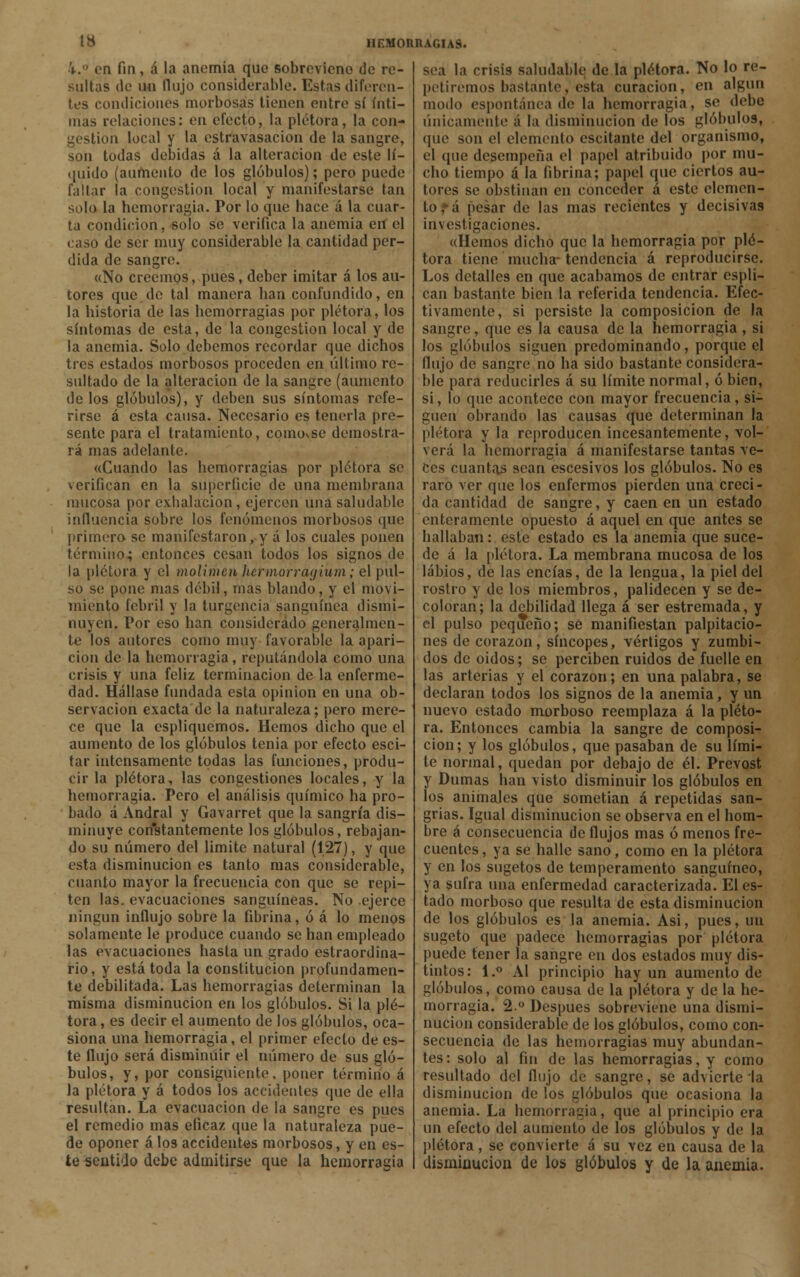i.° en fin, á la anemia que sobrevieno de re- sultas de vhi flujo considerable. Estas diferen- tes condiciones morbosas tienen entre sí ínti- mas relaciones: en efecto, la plétora, la con- gestión local y la cstravasacion de la sangre, son todas debidas á la alteración de este lí- quido (aumento de los glóbulos); pero puede fallar la congestión local y manifestarse tan solo la hemorragia. Por lo que hace á la cuar- ta condición, solo se verifica la anemia eií el caso de ser muy considerable la cantidad per- dida de sangre. «No creemos, pues, deber imitar á los au- tores que de tal manera han confundido, en la historia de las hemorragias por plétora, los síntomas de esta, de la congestión local y de la anemia. Solo debemos recordar que dichos tres estados morbosos proceden en último re- sultado de la alteración de la sangre (aumento délos glóbulos), y deben sus síntomas refe- rirse á esta causa. Necesario es tenerla pre- sente para el tratamiento, coinovse demostra- rá mas adelante. «Cuando las hemorragias por plétora se verifican en la superficie de una membrana mucosa por exhalación , ejercen una saludable influencia sobre los fenómenos morbosos que primero se manifestaron, y á los cuales ponen término; entonces cesan todos los signos de la plétora y el molimen hennorrayium; el pul- so se pone mas débil, mas blando, y el movi- miento febril y la turgencia sanguínea dismi- nuyen, l'or eso han considerado generalmen- te los autores como muy favorable la apari- ción de la hemorragia, reputándola como una crisis y una feliz terminación de la enferme- dad. Hállase fundada esta opinión en una ob- servación exacta de la naturaleza; pero mere- ce que la espliquemos. Hemos dicho que el aumento de los glóbulos tenia por efecto esci- tar intensamente todas las funciones, produ- cir la plétora, las congestiones locales, y la hemorragia. Pero el análisis químico ha pro- bado á Andral y Gavarret que la sangría dis- minuye constantemente los glóbulos, rebajan- do su número del limite natural (1.27), y que esta disminución es tanto mas considerable, cnanto mayor la frecuencia con que se repi- ten las. evacuaciones sanguíneas. No ejerce ningún influjo sobre la fibrina, ó á lo menos solamente le produce cuando se han empleado las evacuaciones hasta un grado estraordina- rio, y está toda la constitución profundamen- te debilitada. Las hemorragias determinan la misma disminución en los glóbulos. Si la plé- tora , es decir el aumento de los glóbulos, oca- siona una hemorragia, el primer efecto de es- te flujo será disminuir el número de sus gló- bulos, y, por consiguiente, poner término á la plétora y á todos los accidentes (pie de ella resultan. La evacuación de la sangre es pues el remedio mas eficaz que la naturaleza pue- de oponer á los accidentes morbosos, y en es- te sentido debe admitirse que la hemorragia sea la crisis saludable de la plétora. No lo re- petiremos bastante, esta curación, en algún modo espontánea de la hemorragia, se debe únicamente á la disminución de los glóbulos, que son el elemento escitante del organismo, el que desempeña el papel atribuido por mu- cho tiempo á la fibrina; papel que ciertos au- tores se obstinan en conceder á este elemen- to ,*á pesar de las mas recientes y decisivas investigaciones. «Hemos dicho que la hemorragia por plé- tora tiene mucha-tendencia á reproducirse. Los detalles en que acabamos de entrar espli- can bastante bien la referida tendencia. Efec- tivamente, si persiste la composición de la sangre, que es la causa de la hemorragia , si los glóbulos siguen predominando, porque el flujo de sangre no ha sido bastante considera- ble para reducirles á su límite normal, ó bien, si, lo que acontece con mayor frecuencia, si- gnen obrando las causas que determinan la plétora y la reproducen incesantemente, vol- verá la hemorragia á manifestarse tantas ve- ces cuantas sean escesivos los glóbulos. No es raro ver que los enfermos pierden una creci- da cantidad de sangre, y caen en un estado enteramente opuesto á aquel en que antes se hallaban: este estado es la anemia que suce- de á la plétora. La membrana mucosa de los labios, de las encías, de la lengua, la piel del rostro y de los miembros, palidecen y se de- coloran; la debilidad llega á ser estremada, y el pulso pequeño; sé manifiestan palpitacio- nes de corazón, síncopes, vértigos y zumbi- dos de oidos; se perciben ruidos de fuelle en las arterias y el corazón; en una palabra, se declaran todos los signos de la anemia, y un nuevo estado morboso reemplaza á la pléto- ra. Entonces cambia la sangre de composi- ción; y los glóbulos, que pasaban de su lími- te normal, quedan por debajo de él. Prevost y Dumas han visto disminuir los glóbulos en los animales que sometían á repetidas san- grías. Igual disminución se observa en el hom- bre á consecuencia de flujos mas ó menos fre- cuentes, ya se halle sano, como en la plétora y en los sugetos de temperamento sanguíneo, ya sufra una enfermedad caracterizada. El es- tado morboso que resulta de esta disminución de los glóbulos es la anemia. Asi, pues, un sugeto que padece hemorragias por plétora puede tener la sangre en dos estados muy dis- tintos: 1.° Al principio hay un aumento de glóbulos, como causa de la plétora y de la he- morragia. 2.° Después sobreviene una dismi- nución considerable de los glóbulos, como con- secuencia de las hemorragias muy abundan- tes : solo al fin de las hemorragias, y como resultado del flujo de sangre, se advierte la disminución de los glóbulos que ocasiona la anemia. La hemorragia, que al principio era un efecto del aumento de los glóbulos y de la plétora, se convierte á su vez en causa de la disminución de los glóbulos y de la anemia.