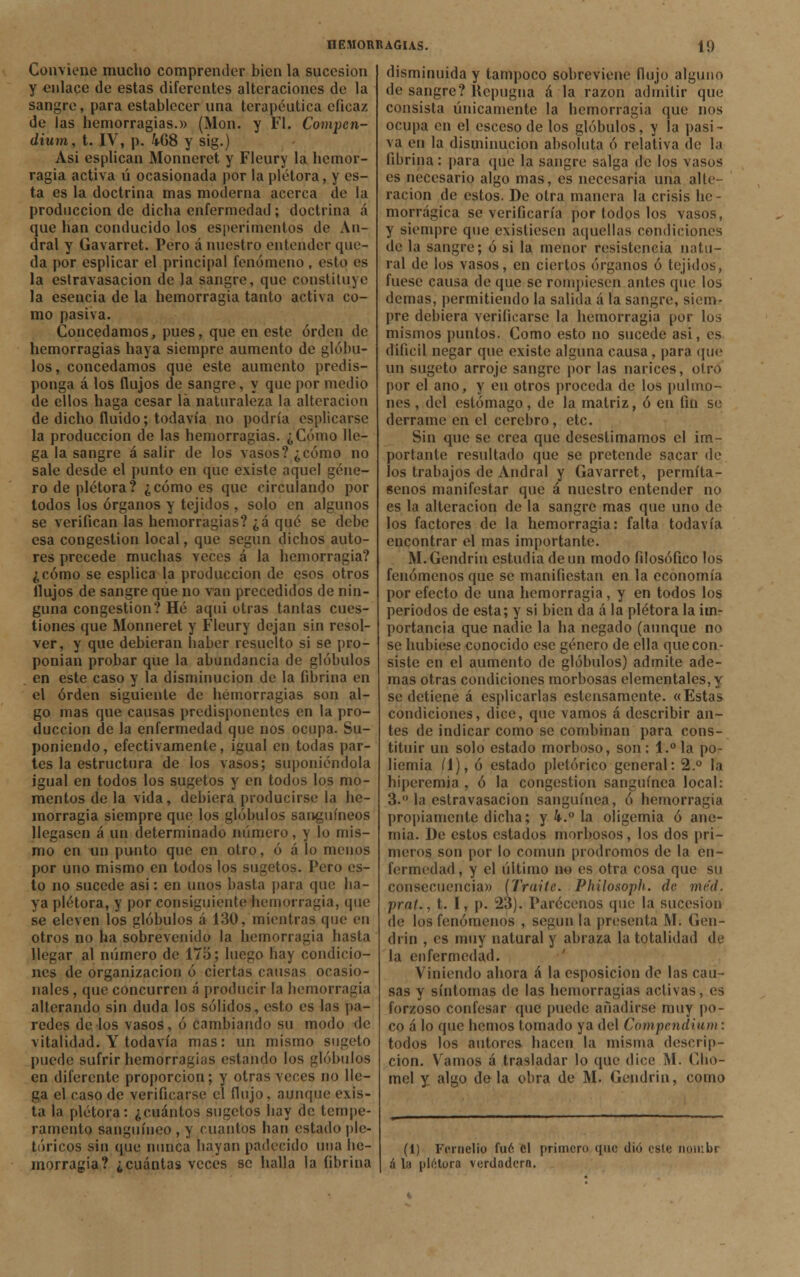 Conviene mucho comprender bien la sucesión y enlace de estas diferentes alteraciones de la sangre, para establecer una terapéutica eficaz de las hemorragias.» (Mon. y Fl. Compcn- dium, t. IV, p. 4-68 y sig.) Asi esplican Monneret y Fleury la hemor- ragia activa ú ocasionada por la plétora, y es- ta es la doctrina mas moderna acerca de la producción de dicha enfermedad; doctrina á que han conducido los esperimentos de An- dral y Gavarret. Pero á nuestro entender que- da por esplicar el principal fenómeno , esto es la estravasacion de la sangre, que constituye la esencia de la hemorragia tanto activa co- mo pasiva. Concedamos, pues, que en este orden de hemorragias haya siempre aumento de glóbu- los, concedamos que este aumento predis- ponga á los flujos de sangre, y que por medio de ellos haga cesar la naturaleza la alteración de dicho fluido; todavía no podría esplicarse la producción de las hemorragias. ¿Cómo lle- ga la sangre á salir de los vasos? ¿cómo no sale desde el punto en que existe aquel géne- ro de plétora? ¿cómo es que circulando por todos los órganos y tejidos , solo en algunos se verifican las hemorragias? ¿á qué se debe esa congestión local, que según dichos auto- res precede muchas veces á la hemorragia? ¿cómo se esplica la producción de esos otros flujos de sangre que no van precedidos de nin- guna congestión? Hé aquí otras tantas cues- tiones que Monneret y Fleury dejan sin resol- ver, y que debieran haber resuelto si se pro- ponían probar que la abundancia de glóbulos en este caso y la disminución de la fibrina en el orden siguiente de hemorragias son al- go mas que causas predisponentes en la pro- ducción de la enfermedad que nos ocupa. Su- poniendo, efectivamente, igual en todas par- tes la estructura de los vasos; suponiéndola igual en todos los sugetos y en todos los mo- mentos de la vida, debiera producirse la he- morragia siempre que los glóbulos sanguíneos llegasen á un determinado número, y lo mis- mo en un punto que en otro, ó á lo menos por uno mismo en todos los sugetos. Pero es- to no sucede asi: en unos basta para que ha- ya plétora, y por consiguiente hemorragia, que se eleven los glóbulos á 130, mientras que en otros no ha sobrevenido la hemorragia hasta llegar al número de 17o; luego hay condicio- nes de organización ó ciertas causas ocasio- nales , que concurren á producir la hemorragia alterando sin duda los sólidos, esto es las pa- redes de los vasos, ó cambiando su modo de vitalidad. Y todavía mas: un mismo sugeto puede sufrir hemorragias estando los glóbulos en diferente proporción; y otras veces no lle- ga el caso de verificarse el flujo, aunque exis- ta la plétora: ¿cuántos sugetos hay de tempe- ramento sanguíneo , y cuantos han estado pic- tóricos sin que nunca hayan padecido una he- morragia? ¿cuántas veces se halla la fibrina disminuida y tampoco sobreviene flujo alguno de sangre? Repugna á la razón admitir que consista únicamente la hemorragia que nos ocupa en el esceso de los glóbulos, y la pasi- va en la disminución absoluta ó relativa de la fibrina: para que la sangre salga de los vasos es necesario algo mas, es necesaria una alte- ración de estos. De otra manera la crisis be- morrágica se verificaría por todos los vasos, y siempre que existiesen aquellas condiciones de la sangre; ó si la menor resistencia natu- ral de los vasos, en ciertos órganos ó tejidos, fuese causa de (pie se rompiesen antes que los demás, permitiendo la salida á la sangre, siem- pre debiera verificarse la hemorragia por los mismos puntos. Como esto no sucede asi, es difícil negar que existe alguna causa, para que un sugeto arroje sangre por las narices, otro por el ano, y en otros proceda de los pulmo- nes , del estómago, de la matriz, ó en fin se derrame en el cerebro, etc. Sin que se crea que desestimamos el im- portante resultado que se pretende sacar de los trabajos de Andral y Gavarret, permíta- senos manifestar que á nuestro entender no es la alteración de la sangre mas que uno de los factores de la hemorragia: falta todavía encontrar el mas importante. M.Gendrin estudia de un modo filosófico los fenómenos que se manifiestan en la economía por efecto de una hemorragia, y en todos los periodos de esta; y si bien da á la plétora la im- portancia que nadie la ha negado (aunque no se hubiese conocido ese género de ella que con- siste en el aumento de glóbulos) admite ade- mas otras condiciones morbosas elementales, y se detiene á esplicarlas estensamente. «Estas condiciones, dice, que vamos á describir an- tes de indicar como se combinan para cons- tituir un solo estado morboso, son: l.°la po- liemia íl), ó estado pictórico general: 2.° la hiperemia, ó la congestión sanguínea local: 3. la estravasacion sanguínea, ó hemorragia propiamente dicha; y k.° la oligemia ó ane- mia. De estos estados morbosos, los dos pri- meros son por lo común pródromos de la en- fermedad , y el último no es otra cosa que su consecuencia» (Traite. Philosoph. de méd. praU, t. I, p. 23). Parécenos que la sucesión de los fenómenos , según la presenta M. Gen- di in , es muy natural y abraza la totalidad de la enfermedad. Viniendo ahora á la esposicion de las cau- sas y síntomas de las hemorragias activas, es forzoso confesar que puede añadirse muy po- co á lo que hemos tomado ya del Compendium: todos los autores hacen la misma descrip- ción. Vamos á trasladar lo que dice M. Cho- mel y algo déla obra de M. Gendrin, como (1) Fcrnclio fuó el primero que dio osle noiiibr á la plétora verdadera.