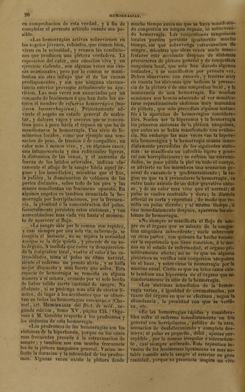 én comprobación de esta verdad, y á fin de completar el presente artículo cuanto sea po- sible. «Las hemorragias activas sobrecenen en los sugetos jóvenes, robustos, que comen bien, viven en la ociosidad, y reúnen las condicio- nes que producen una plétora verdadera. La esposicion del calor, una emoción viva y un ejercicio violento, son algunas veces sus cau- sas ocasionales; pero por lo común se mani- fiestan sin otro influjo que el de las causas predisponentes, y sin que ninguna circuns- tancia esterior provoque actualmente su apa- rición. Las mas veces son anunciadas por un conjunto de fenómenos á que han dado los au- tores el nombre de esfuerzo hemorrágico (ftio- í,ii)ien hacmorrhagicum). Primeramente ad- v ierte el sugeto un estado general de males- tar, y dolores vagos y oscuros que se concen- tran poco á poco hacia el órgano en que ha de manifestarse la hemorragia. Una serie de fe- nómenos locales, como por ejemplo una sen- sación de peso, de tensión ó de cosquilleo, un calor mas ó menos vivo, y, en algunos casos, una intumescencia y una rubicundez ligeras, la distensión de las venas, y el aumento de fuerza de los latidos arteriales, indican cla- ramente el aflujo de la sangre hacia aquel ór- gano y los inmediatos; mientras que el frió, la palidez, la disminución de volumen de las partes distantes, sobre todo de los pies y las manos manifiestan un fenómeno opuesto. En algunos sugetos es también anunciada la he- morragia por horripilaciones, por la frecuen- cia, la plenitud ó la concentración del pulso. Generalmente persisten estos síntomas, y van aumentándose mas cada vez hasta el momen- to de aparecer el flujo. «La sangre-sale por lo común con rapidez, y casi siempre por una sola via: es bermeja , se coagula al instante, no se separa la serosidad aunque se la deje quieta , y procede de un so- lo órgano. A medida que corre va desaparecien- do la congestión local, vuelve el calor á las es- tninídades, toma el pulso su ritmo natural, siente el enfermo un pronto alivio , y se halla mejor dispuesto y mas fuerte que antes. Esta especie de hemorragia se remedia en alguna manera á sí misma, cesando por el solo hecho de haber salido cierta cantidad de sangre. No obstante , si se prolonga mas allá de ciertos lí- mites, da lugar á los accidentes que se obser- van en todas las hemorragias escesivas.» (Cho- mel, art. Hemorragie del Dict. de mc'd., se- gunda edición , tomo XV, página 154.) Oiga- mos á M. Gendrin respecto á íos pródromos y los síntomas de esta hemorragia. «Los pródromos de las hemorragias son los síntomas de la hiperhemia, porque en los casos mas frecuentes precede á la estravasacion de sangre ; y también son con mucha frecuencia los de la plétora sanguínea general. Varían in- finito la duración y la intensidad de los pródro- mos. Algunas veces existe la plétora desde mucho tiempo antes sin que se'haya manifesta- do congestión en ningún órgano, ni sobreveni- do hemorragia. Las congestiones sanguíneas locales pueden persistir igualmente mucho tiempo, sin que sobrevenga estravasacion de sangre, mientras que otras veces suele mani- festarse este accidente después de síntomas precursores de plétora general y de congestión sanguínea local, que solo han durado algunos instantes, ose manifiestan por primera vez. Deben observarse con esmero, y tenerse muy en cuenta los síntomas que indican la presen- cia de la plétora ó de una congestión local , y la inminencia de una hemorragia. En muchas ocasiones nos hemos admirado al ver manifes- tarse repentinamente síntomas muy marcados de plétora, que solo precedían algunos instan- tés á la aparición de hemorragias considera- bles. Suelen ser la hiperemia y la hemorragia los primeros síntomas de la plétora sanguínea, que antes no se había manifestado con eviden- cia. Sin embargo las mas veces van la hipere- mia hemorrágica y la hemorragia misma inme- diatamente precedidas de los siguientes sínto- mas : se manifiesta un calosfrió ligero y gene- ral con horripilaciones; se enfrian las estremi- dades, se pone pálida la piel en todo el cuerpo, se advierte en los miembros una sensación ge- neral de cansancio y quebrantamiento ; la re- gión en que va á presentarse la hemorragia, es entre tanto asiento de un dolor gravativo obtu- so, y de un calor mas vivo que el normal; el pulso se vuelve contraído y duro; la diastole arterial es corta y repentina , de modo que re- sulta un pulso dicroto; y al mismo tiempo, ó casi inmediatamente después, aparecen los sín- tomas de hemorragia. »No siempre se manifiesta el flujo de san- gre en el órgano que es asiento de la conges- tión sanguínea antecedente ; suele sobrevenir en otras partes , con quienes ha hecho recono- cer la esperiencia que tiene conexión, á lo me- nos en el estado de enfermedad, el órgano pri- mitivamente afecto; asi se ve que en algunos pictóricos se verifica una congestión sanguínea en el bazo, y sobreviene la hemorragia por la mucosa nasal. Cierto es que en tales casos exis- te también una hiperemia en el órgano que se- cundariamente es sitio de la hemorragia. »Los síntomas inmediatos de la hemor- ragia varian, á igualdad de circunstancias, por razón del órgano en que se efectúan , seguti la abundancia , la prontitud con que se verifi- ca , etc. »En las hemorrogias rápidas y considera- bles sufre el enfermo inmediatamente un frío general con horripilación , palidez de la cara, sensación de desfallecimiento y completo des- mayo; el pulso es pequeño, débil, apenas per- ceptible , por lo común irregular é intermiten- te , casi siempre acelerado. Esta repentina in- vasión de los fenómenos lipotímicos es mas no- table cuando sálela sangre al esterior en gran cantidad, porque su presencia inspira un vivo
