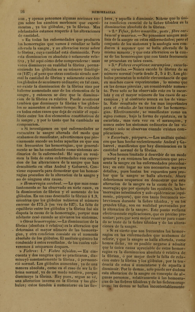i un , y oponas poseemos algunas nociones va- gas sobre los cambios morbosos que esperi- mentan , ya los glóbulos, ya la fibrina. Mas adelantados estamos respecto á las alteraciones de cantidad. » Kn todas las enfermedades que producen lai hemorragias que vamos á estudiar se baila alterada la sangre, y su alteración recae sobre la fibrina, cuja cantidad está disminuida. Pero esta disminución es absoluta ó solamente rela- tiva , y lié aquí cómo debe comprenderse: unas veces disminuye en realidad la fibrina, perma- neciendo los glóbulos en su número fisiológi- co (1*27); al paso que otras continúa siendo nor- mal la cantidad de fibrina y solamente esceden los glóbulos de su número ordinario; en tal caso, no existe la disminución de la fibrina sino por haberse aumentado uno de los elementos de la sangre, y entonces se dice que la disminu- ción de la fibrina es relativa. Puede acontecer también que disminuya la fibrina y los glóbu- los se aumenten al mismo tiempo. Ks evidente tn todos estos casos que deja de existir el equi- librio entre los dos elementos constitutivos de la sangre , y por lo tanto que ha cambiado su composición. » Si investigamos en qué enfermedades se encuentra la sangre alterada del modo que acabamos de manifestar, advertiremos que pre- cisamente sucede en todas aquellas en que son tan frecuentes las hemorragias, que general- mente se las ha considerado como síntomas or- dinarios de la enfermedad. Hé aqui en resu- men la lista de estas enfermedades con espre- sion de las alteraciones de la sangre que han descubierto en ellas Andral y üabarret. Con- viene csponerla para demostrar que las hemor- ragias proceden de la alteración de la sangre y no de ninguna otra causa. » Hemorragia cerebral. —Lo que mas cons- tantemente se ha observado en siete casos, es la disminución de fibrina y el aumento de los glóbulos. En un caso descendió la fibrina á 1,9, mientras que los glóbulos subieron al número enorme de 175,5 (en vez de 127). La falta de equilibrio entre los glóbulos y la fibrina fué sin disputa la causa de la hemorragia, porque mas adelante cesó cuando se aliviaron los síntomas. » Otras hemorragias.—La disminución de la fibrina (absoluta ó relativa) es la alteración que determina el mayor número de las hemorra- gias, y otra condición consiste en el aumento absoluto de los glóbulos. El análisis-químico ha conducido á estos resultados, de los cuales vol- veremos á ocuparnos después. » Fiebres: 1.° Fiebre tifoidea.— En cin- cuenta y dos sangrías que se practicaron, dis- minuyó constantemente la fibrina, ó permane- ció normal. Los glóbulos aumentan , ya de una manera absoluta, como en el caso de ser la fi- brina normal, ya de un moflo relativo, porque disminuye la fibrina. Hay pues, según se vé, una alteración inversa en la fibrina y los gló- bulos; estos tienden á aumentarse en las fie- bres, y aquella á disminuir. Nótese que la úni- ca condición esencial de la fiebre tifoidea es la disminución absoluta de la fibrina. » 2. Tifus, fiebre amarilla , peste , fibre car- buncal y muermo. — No poseemos ningún aná- lisis de la sangre en estas enfermedades; pero el conjunto de los síntomas y la analogía nos con- ducen á suponer que se halla alterada de la misma manera , y que esta alteración es la cau- sa de las hemorragias que con tanta frecuencia se presentan en tales casos. » 3.° Fiebres eruptivas: sarampión, cscarla- írt, viruelas. — Nunca escede la fibrina de su número normal (varía desde.3, 5 á 2). Los gló- bulos presentan la notable circunstancia de que en muchos casos esperimentan , lo mismo que en las demás pirexias, un considerable aumen- to. Pero solo se ha observado esto en la escar- lata y en el mayor número de los casos de sa- rampión , y al contrario nunca en los de virue- la. Este resultado es de los mas importantes para el estudio jle las causas de las hemorra- gias. Efectivamente, se manifiestan como un signo común, bajo la forma de epistaxis, en la escarlata, mas rara vez en el sarampión, y nunca entre los síntomas ordinarios de las vi- ruelas : solo se observan cuando existen com- plicaciones. » Escorbuto, púrpura.—Los análisis quími- cos que han hecho recientemente Andral y Ga- barret, manifiestan que hay disminución en la cantidad normal de la fibrina. »Nos hemos limitado á describir de un modo general y en resumen las alteraciones que pre- senta la sangre en las enfermedades preceden- tes; en este lugar no son necesarios mayores detalles, pues bastan los espuestos para pro- bar que la sangre se halla alterada. Ahora deberíamos ocuparnos en demostrar que esta alteración de la sangre es la causa de la he- morragia; que por ejemplo las epistaxis, las he- morragias intestinales y sub-epidérmicas (equi- mosis, púrpura), que con tanta frecuencia so- brevienen durante la fiebre tifoidea, y en los grandes tifus, son en realidad provocadas por la alteración de la sangre. Este punto reclama efectivamente espiraciones, que es preciso pre- sentar; pero que será mejor reservar para cuan- do se trate de la fiebre tifoidea y de las altera- ciones de la sangre. » Si es cierto que son frecuentes las hemor- ragias en las enfermedades que acabamos de referir, y que la sangre se halla alterada, como hemos dicho, no es posible negarse á admitir que la única causa apreciable de estas hemor- ragias es la disminución absoluta ó relativa de la fibrina, ó por mejor decir la falta de rela- ción entre la fibrina y los glóbulos , por la ten- dencia de estos á aumentarse y de aquella á disminuir. Por lo demás, solo puede ser dudosa esta alteración de la sangre en concepto de al- gunas personas, relativamente á las hemorra- gias de las fiebres tifoideas y de las fiebres erup- tivas: las demás se hallan incontestablemente