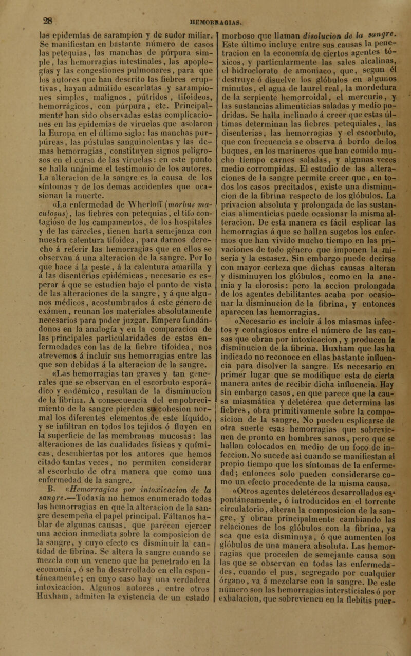 las epidemias de sarampión y de sudor miliar. Se manifiestan en bastante número de casos las petequias, las manchas de púrpura sim- ple, las hemorragias intestinales, las apople- gías y las congestiones pulmonares, para que los autores que han descrito las fiebres erup- tivas, hayan admitido escarlatas y sarampio- nes simples, malignos, pútridos, tifoideos, bemorrágicos, con púrpura, etc. Principal- mente* han sido observadas estas complicacio- nes en las epidemias de viruelas que asolaron la Europa en el último siglo: las manchas pur- púreas, las pústulas sanguinolentas y las de- mas hemorragias, constituyen signos peligro- sos en el curso de las viruelas: en este punto se baila unánime el testimonio de los autores. La alteración de la sangre es la causa de los síntomas y de los demás accidentes que oca- sionan la muerte. «La enfermedad de Wherlofi* (morbus ma- culosus), las fiebres con petequias, el tifo con- tagioso de los campamentos, de los hospitales y de las cárceles, tienen harta semejanza con nuestra calentura tifoidea, para darnos dere- cho á referir las bemorragias que en ellos se observan á una alteración de la sangre. Por lo que hace a la peste, á la calentura amarilla y á las disenterias epidémicas, necesario es es- perar á que se estudien bajo el punto de vista de las alteraciones de la sangre, y á que algu- nos médicos, acostumbrados á este género de examen, reúnan los materiales absolutamente necesarios para poder juzgar. Empero fundán- donos en la analogía y en la comparación de las principales particularidades de estas en- fermedades con las de la fiebre tifoidea, nos atrevemos á incluir sus hemorragias entre las que son debidas á la alteración de la sangre. «Las hemorragias tan graves y tan gene- rales que se observan en el escorbuto esporá- dico y endémico, resultan de la disminución de la fibrina. A consecuencia del empobreci- miento de la sangre pierden si» cohesión nor- mal los diferentes elementos de este líquido, y se infiltran en todos los tejidos ó fluyen en la superficie de las membranas mucosas: las alteraciones de las cualidades físicas y quími- cas, descubiertas por los autores que hemos citado tantas veces, no permiten considerar al escorbuto de otra manera que como una enfermedad de la sangre. B. «Hemorragias por intoxicación de la sangre.—Todavía no hemos enumerado todas las bemorragias en que la alteración de la san- gre desempeña el papel principal. Fáltanos ha- blar de algunas causas, que parecen ejercer una acción inmediata sobre la composición de la sangre, y cuyo efecto es disminuir la can- tidad de fibrina. Se altera la sangre cuando se mezcla con un veneno que ha penetrado en la economía, ó se ha desarrollado en ella espon- táneamente; en cuyo caso hay una verdadera intoxicación. Algunos autores , entre otros Huxham, admiten la existencia de un estado morboso que llaman disolución do Ut sangre. Este último incluye entre sus cansas la pene- tración en la economía de ciertos agentes tó- xicos, y particularmente las sales alcalinas, el hidroclorato de amoniaco, que, según él destruye ó disuelve los glóbulos en algunos minutos, el agua de laurel real, la mordedura de la serpiente hemorroidal, el mercurio, y las sustancias alimenticias saladas y medio po- dridas. Se halla inclinado á creer que estas úl- timas determinan las fiebres petequiales, las disenterias, las hemorragias y el escorbuto, que con frecuencia se observa á bordo de los buques, en los marineros que han comido mu- cho tiempo carnes saladas, y algunas veces medio corrompidas. El estudio de las altera- ciones de la sangre permite creer que, en to- dos los casos precitados, existe una disminu- ción de la fibrina respecto de los glóbulos. La privación absoluta y prolongada de las sustan- cias alimenticias puede ocasionar la misma al- teración. De esta manera es fácil esplicar las hemorragias á que se hallan sugetos los enfer- mos que han vivido mucho tiempo en las pri- vaciones de todo género que imponen la mi- seria y la escasez. Sin embargo puede decirse con mayor certeza que dichas causas alteran y disminuyen los glóbulos, como en la ane- mia y la clorosis: pero la acción prolongada de los agentes debilitantes acaba por ocasio- nar la disminución dé la fibrina, y entonces aparecen las hemorragias. «Necesario es incluir á los miasmas infec- tos y contagiosos entre el número de las cau- sas que obran por intoxicación, y producen la disminución de la fibrina. Huxham que las ha indicado no reconoce en ellas bastante influen- cia para disolver la sangre. Es necesario en primer lugar que se modifique esta de cierta manera antes de recibir dicha influencia. Hay sin embargo casos, en que parece que la cau- sa miasmática y deletérea que determina las fiebres, obra primitivamente sobre la compo- sición de la sangre. No pueden esplicarse de otra suerte esas hemorragias que sobrevie- nen de pronto en hombres sanos, pero que se hallan colocados en medio de un foco de in- fección. No sucede asi cuando se manifiestan al propio tiempo que los síntomas de la enferme- dad ; entonces solo pueden considerarse co- mo un efecto procedente de la misma causa. «Otros agentes deletéreos desarrollados es.* pontáneamente, ó introducidos en el torrente circulatorio, alteran la composición de la san- gre, y obran principalmente cambiando las relaciones de los glóbulos con la fibrina, ya sea que esta disminuya, ó que aumenten los glóbulos de una manera absoluta. Las hemor- ragias que proceden de semejante causa son las que se observan en todas las enfermeda- des, cuando el pus, segregado por cualquier órgano, va á mezclarse con la sangre. De este número son las hemorragias intersticiales ó por exhalación, que sobrevienen en la flebitis puer-