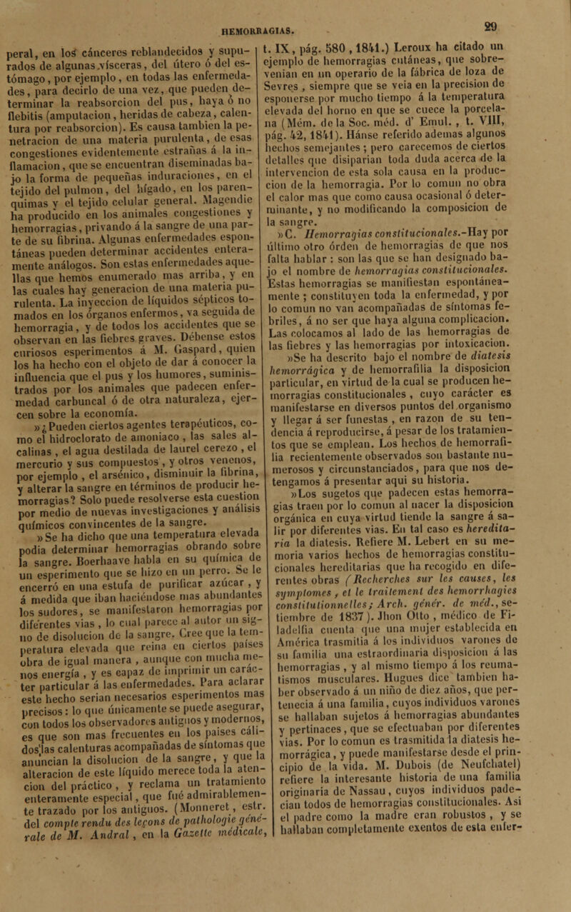 peral, en loa cánceres reblandecidos y supu- rados de algunas .visceras, del útero ó del es- tómago , por ejemplo, en todas las enfermeda- des, para decirlo de una vez, que puedende- terminar la reabsorción del pus, haya ó no flebitis (amputación, heridas de cabeza, calen- tura por reabsorción). Es causa también la pe- netración de una materia purulenta, de esas congestiones evidentemente estrañas á la in- flamación , que se encuentran diseminadas ba- jo la forma de pequeñas induraciones, en el tejido del pulmón, del hígado, en los paren- quimas v el tejido celular general. Magemhe ha producido en los animales congestiones y hemorragias, privando á la sangre de una par- te de su fibrina. Algunas enfermedades espon- táneas pueden determinar accidentes entera- mente análogos. Son estas enfermedades aque- llas que hemos enumerado mas arriba, y en las cuales hay generación de una materia pu- rulenta. La inyección de líquidos sépticos to- mados en los órganos enfermos, va seguida de hemorragia, y de todos los accidentes que se observan en las fiebres graves. Débense estos curiosos esperimentos á M. Gaspard, quien los ha hecho con el objeto de dar á conocer la influencia que el pus y los humores, suminis- trados por los animales que padecen enfer- medad carbuncal ó de otra naturaleza, ejer- cen sobre la economía. »¿ Pueden ciertos agentes terapéuticos, co- mo el hidroclorato de amoniaco , las sales al- calinas , el agua destilada de laurel cerezo , el mercurio y sus compuestos , y otros venenos, por ejemplo , el arsénico, disminuir la fibrina, y alterar la sangre en términos de producir he- morragias? Solo puede resolverse esta cuestión por medio de nuevas investigaciones y análisis químicos convincentes de la sangre. »Se ha dicho que una temperatura elevada podía determinar hemorragias obrando sobre la sangre. Boerhaave habla en su química de un esperimento que se hizo en un perro. Se le encerró en una estufa de purificar azúcar , y á medida que iban haciéndose mas abundantes los sudores, se manifestaron hemorragias por diferentes vías , lo cual parece al autor un sig- no de disolución de la sangre. Cree que la tem- peratura elevada que reina en ciertos países obra de igual manera , aunque con mucha me- nos energía , y es capaz de imprimir un carác- ter particular á las enfermedades. Para aclarar este hecho serian necesarios esperimentos mas precisos: lo que únicamente se puede asegurar, ¿un todos los observadores antiguos y modernos, es que son mas frecuentes en los países cali- dos'las calenturas acompañadas de síntomas que anuncian la disolución de la sangre, y que la alteración de este líquido merece toda la aten- ción del práctico , y reclama un tratamiento enteramente especial, que fué admirablemen- te trazado por los antiguos. (Monneret, estr. del compte rendu des lecons de pathologie (¡ene- rale de M. Andral, en la Gazette medícale, t. IX, pág. 580 , 1841.) Leroux ha citado un ejemplo de hemorragias cutáneas, que sobre- venían en un operario de la fábrica de loza de Sevres , siempre que se veia en la precisión de esponerse por mucho tiempo á la temperatura elevada del homo en que se cuece la porcela- na (Mém. déla Soc méd. d' Emul. , t. VIII, pág. k% 1841). Hánse referido ademas algunos hechos semejantes ; pero carecemos de ciertos detalles que disiparían toda duda acerca de la intervención de esta sola causa en la produc- ción de la hemorragia. Por lo común no obra el calor mas que como causa ocasional ó deter- minante, y no modificando la composición de la sangre. »C. Hemorragias constitucionales.-Hay por último otro orden de hemorragias de que nos falta hablar : son las que se han designado ba- jo el nombre de hemorragias constitucionales. Estas hemorragias se manifiestan espontánea- mente ; constituyen toda la enfermedad, y por lo común no van acompañadas de síntomas fe- briles, á no ser que haya alguna complicación. Las colocamos al lado de las hemorragias de las fiebres y las hemorragias por intoxicación. »Se ha descrito bajo el nombre de diátesis hemorrágica y de hemorrafilia la disposición particular, en virtud de la cual se producen he- morragias constitucionales , cuyo carácter es manifestarse en diversos puntos del organismo y llegar á ser funestas , en razón de su ten- dencia á reproducirse, á pesar de los tratamien- tos que se emplean. Los hechos de hemorrafi- lia recientemente observados son bastante nu- merosos y circunstanciados, para que nos de- tengamos á presentar aqui su historia. »Los sugetos que padecen estas hemorra- gias traen por lo común al nacer la disposición orgánica en cuya virtud tiende la sangre á sa- lir por diferentes vías. En tal caso es heredita- ria la diátesis. Refiere M. Lebert en su me- moria varios hechos de hemorragias constitu- cionales hereditarias que ha recogido en dife- rentes obras (Recherches sur les causes, les symplomes, el le traitement des hemorrhagics conslitulionnelles; Arch. genér. de mc'd., se- tiembre de 1837). Jhon Otto , médico de F¡- ladelfia cuenta que una mujer establecida en América trasmitía á los individuos varones de su familia una estraordinaria disposición á las hemorragias , y al mismo tiempo á los reuma- tismos musculares. Hugues dice también ha- ber observado á un niño de diez años, que per- tenecía á una familia, cuyos individuos varones se hallaban sujetos á hemorragias abundantes y pertinaces, que se efectuaban por diferentes vias. Por lo común es trasmitida la diátesis he- morrágica , y puede manifestarse desde el prin- cipio de la vida. M. Dubois (de Neufchatel) refiere la interesante historia de una familia originaria de Nassau, cuyos individuos pade- cían todos de hemorragias constitucionales. Asi el padre como la madre eran robustos , y se hallaban completamente exentos de esta enler-