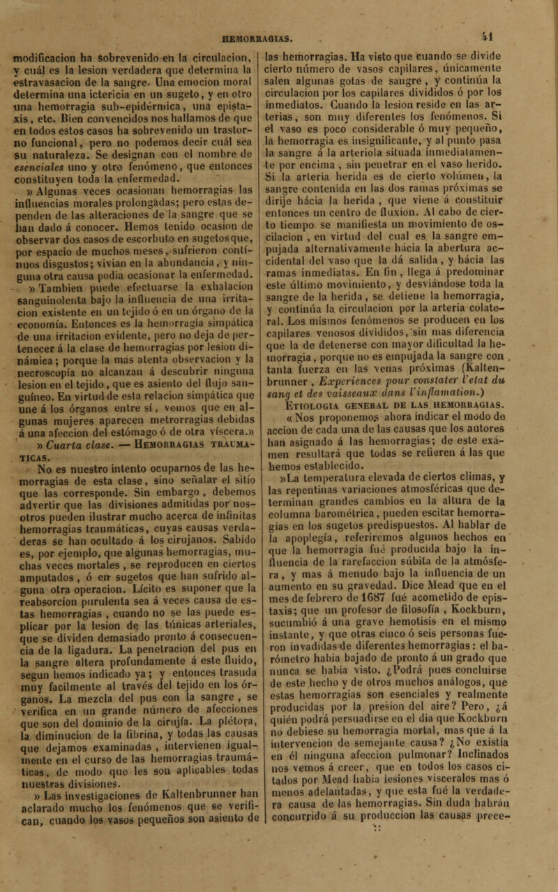 u modificación ha sobrevenido en la circulación, y cuál es la lesión verdadera que determina la estravasacion de la sangre. Una emoción moral determina una ictericia en un sugeto, y en otro una hemorragia sub-epidérmica, una epista- xis , etc. Bien convencidos nos hallamos de que en todos estos casos ha sobrevenido un trastor- no funcional, pero no podemos decir cuál sea su naturaleza. Se designan con el nombre de esenciales uno y otro fenómeno, que entonces constituyen toda la enfermedad. » Algunas veces ocasionan hemorragias las influencias morales prolongadas; pero estas de- penden de las alteraciones de la sangre que se han dado á conocer. Hemos tenido ocasión de observar dos casos de escorbuto en sugetosque, por espacio de muchos meses, sufrieron conti- nuos disgustos; vivían en la abundancia, y nin- guna otra causa podia ocasionar la enfermedad. » También puede efectuarse la exhalación sanguinolenta bajo la influencia de una irrita- ción existente en un tejido ó en un órgano de la economía. Entonces es la hemorragia simpática de una irritación evidente, pero no deja de per- tenecer á la clase de hemorragias por lesión di- námica; porque la mas atenta observación y la necroscopia no alcanzan á descubrir ninguna lesión en el tejido, que es asiento del flujo san- guíneo. En virtud de esta relación simpática que une á los órganos entre sí, vemos que en al- gunas mujeres aparecen metrorragias debidas á una afección del estómago ó de otra viscera.» » Cuarta clase. — Hemorragias traumá- ticas. No es nuestro intento ocuparnos de las he- morragias de esta clase, sino señalar el sitio que las corresponde. Sin embargo , debemos advertir que las divisiones admitidas por nos- otros pueden ilustrar mucho acerca de infinitas hemorragias traumáticas, cuyas causas verda- deras se han ocultado á los cirujanos. Sabido es, por ejemplo, que algunas hemorragias, mu- chas veces mortales , se reproducen en ciertos amputados , ó en- sugetos que han sufrido al- guna otra operación. Lícito es suponer que la reabsorción purulenta sea á veces causa de es- tas hemorragias , cuando no se las puede es- plicar por la lesión de las túnicas arteriales, que se dividen demasiado pronto á consecuen- cia de la ligadura. La penetración del pus en la sangre altera profundamente á este fluido, según hemos indicado ya; y entonces trasuda muy fácilmente al través del tejido en los ór- ganos. La mezcla del pus con la sangre , se verifica en un grande número de afecciones que son del dominio de la cirujía. La plétora, la diminución de la fibrina, y todas las causas que dejamos examinadas , intervienen igual- mente en el curso de las hemorragias traumá- ticas, de modo que les son aplicables todas nuestras divisiones. » Las investigaciones de Kaltenbrunner han aclarado mucho los fenómenos que se verifi- can, cuando los vasos pequeños son asiento de las hemorragias. Ha visto que cuando se divide cierto número de vasos capilares, únicamente salen algunas gotas de sangre, y continúa la circulación por los capilares divididos ó por los inmediatos. Guando la lesión reside en las ar- terias, son muy diferentes los fenómenos. Si el vaso es poco considerable ó muy pequeño, la hemorragia es insignificante, y al punto pasa la sangre á la arteriola situada inmediatamen- te por encima , sin penetrar en el vaso herido. Si la arteria herida es de cierto volumen, la sangre contenida en las dos ramas próximas se dirije hacia la herida , que viene á constituir entonces un centro de fluxión. Al cabo de cier- to tiempo se manifiesta im movimiento de os- cilación , en virtud del cual es la sangre em- pujada alternativamente hacia la abertura ac- cidental del vaso que la dá salida , y hacia las ramas inmediatas. En fin , llega á predominar este último movimiento, y desviándose toda la sangre de la herida, se detiene la hemorragia, y continúa la circulación por la arteria colate- ral. Los mismos fenómenos se producen en los capilares venosos divididos, sin mas diferencia que la de detenerse con mayor dificultad la he- morragia , porque no es empujada la sangre con . tanta fuerza en las venas próximas (Kalten- brunner , Expcricnces pour constaler l'etat du sang et des vaisseaux üans Vinflamation.) Etiología general nE las hemorragias. « Nos proponemos ahora indicar el modo de acción de cada una de las causas que los autores han asignado á las hemorragias; de este exa- men resultará que todas se refieren á las que hemos establecido. »La temperatura elevada de ciertos climas, y las repentinas variaciones atmosféricas que de- terminan grandes cambios en la altura de la columna barométrica , pueden escitar hemorra- gias en los sugetos predispuestos. Al hablar de la apoplegía, referiremos algunos hechos en que la hemorragia fué producida bajo la in- fluencia de la rarefacción súbita de la atmósfe- ra , y mas á menudo bajo la influencia de un aumento en su gravedad. Dice Mead que en el mes de febrero de 1687 fué acometido de epis- taxis; que un profesor de filosofía , Kockburn, sucumbió á una grave hemotisis en el mismo instante, y que otras cinco ó seis personas fue- ron invadidas de diferentes hemorragias: el ba- rómetro habia bajado de pronto á un grado que nunca se habia visto. ¿Podrá pues concluirse de este hecho y de otros muchos análogos, que estas hemorragias son esenciales y realmente producidas por la presión del aire? Pero, ¿á quién podrá persuadirse en el dia que Kockburn no debiese su hemorragia mortal, masque á la intervención de semejante causa? ¿No existia en él ninguna afección pulmonar? Inclinados nos vemos á creer, que en todos los casos ci- tados por Mead habia lesiones viscerales mas ó menos adelantadas, y que esta fué la verdade- ra causa de las hemorragias. Sin duda habrán concurrido á su producción las causas prece-