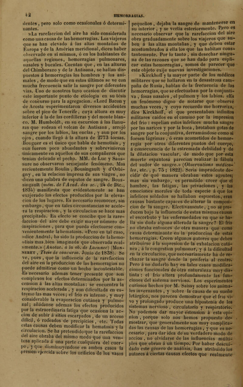 41 dcntcs , pero solo como ocasionales ó determi- nantes. »La rarefacción del aire ha sido considerada como una cansa de las hemorragias. Los viajeros (pie se han elevado á las altas montañas de Europa y de la América meridional, dicen haber observado en sí mismos, ó en los habitantes de aquellas regiones, hemorragias pulmonares, nasales y bucales. Cuentan que , en las alturas del Chimborazo y de la Antisana, se hallan dis- puestos á hemorragias los hombres y los ani- males , de modo que en estos últimos se ve con mucha frecuencia salir la sangre por diferentes Aias. Uno de nosotros tuvo ocasión de discutir cbte importante punto de etiología en su tesis de concurso para la agregación. «Lord Bacon y de Acosta esperimentaron diversos accidentes sobre el pico de Tenerife, cuya altura es muy inferior á la de las cordilleras y del monte blan- co. M. Humboldt, en su escursion á las llanu- ras que rodean el volcan de Antisana , arrojó sangre por los labios, las encías, y aun por los ojos, cuando llegó á la altura de 2773 toesas. Bouguer es el único que habla de hemotisis , y aun fueron poco abundantes y sobrevinieron únicamente en aquellos de sus compañeros que tenían delicado el pecho. MM. de Luc y Saus- sure no observaron semejante fenómeno. Mas recientemente Roulin , Bousingault y d'Orbi- gny , en la relación impresa de sus viages , no dicen una palabra de esputos de sangre. Bous- singáult (mém. de VAcad. des se., 24 de Dic, 1834) manifiesta que evidentemente se han exajerado los efectos producidos por la eleva- ción de los lugares. Es necesario reconocer, sin embargo, que en tales circunstancias se acele- ra la respiración , y la circulación se hace mas precipitada. En efecto se concibe que la rare- facción del aire debe exigir mayor número de inspiraciones , para que pueda efectuarse con- venientemente lahematosis. «Pero en tal caso, »dice Andral, ha sido la producción de la hemo- ptisis mas,bien imaginada que observada real- emente.» {Anotac. d la ob. de Laennec) (Mon- neret , Tesis de concurso. Junio de 1838). Se ve, pues , que la influencia de la rarefacción del aire en la producción de las hemorragias no puede admitirse corno un hecho incontestable. Es necesario ademas tener presente que son complexos los efectos determinados por la as- censión á las altas montañas: se encuentra la respiración acelerada , y aun dificultada en es- tremo las mas veces; el frió es intenso , y muy considerable la evaporación cutánea y pulmo- nal; añádanse ademas los efectos producidos por la estraordinaria fatiga que ocasiona la ac- ción de subir á sitios escarpados , de un acceso difícil, ó rodeados de precipicios , etc. Todas estas causas deben modificar la hematosis y la circulación. Se ha pretendido que la rarefacción del aire obraba del mismo modo que una ven- tosa aplicada á una parte cualquiera del cuer- po, y que disminuyéndose en ambos easos la presión ejercida sobre los orificios de los vasos pequeños , dejaba la sangre de mantenerse en su interior , y se vertía esteriormentc. Pero es necesario observar que la rarefacción del aire obra graduadamente sobre los viajeros que su- ben á las altas montañas, y que deben estar acostumbrados á ella los que las habitan cons- tantemente. Por lo tanto , sin desechar ningu- na de las razones que se han dado para espli- car estas hemorragias, somos de parecer que este objeto exije nuevas investigaciones. »KirckbolTy la mayor parte de los médicos militares que se hallaron en la desastrosa cam- paña de Rusia, hablan de la frecuencia de las hemorragias, que se efectuaban por la conjunti- va , fosas nasales , el pulmón y los labios. «Es un fenómeno digno de notarse que observé muchas veces, y cuyo recuerdo me horroriza, dice Kirckhoff, el que presentaban infinitos militares caídos en el camino por la impresión del frió : espelian estos infelices mucha sangre por las narices y por la boca, brotaban gotas de sangre por la conjuntiva, derramándose como si fuesen lágrimas , ó eran acometidos de hemor- ragia por otros diferentes puntos del cuerpo, á consecuencia de la estremada debilidad y de la dilatación vascular, de modo que por esta muerte espantosa parecían realizar la fábula del sudor de sangre.» (Observalions medica- les, etc. , p. 75 ; 1822). Seria imprudente de- cidir de qué manera obraban estos agentes; mas sin embargo, es permitido creer que el hambre, las fatigas, las privaciones, y las emociones morales de toda especie á que los infelices soldados se hallaban espuestos, eran causas bastante capaces de alterar la composi- ción de la sangre. Efectivamente, ¿no se pro- ducen bajo la influencia de estas mismas causas el escorbuto y las enfermedades en que se ha- lla sin duda alguna alterada la sangre? El frió no obraba entonces de otra manera que como causa determinante en la producción de estas hemorragias. Creen algunos autores que deben atribuirse á la supresión de la exhalación cutá- nea , á la congestión pulmonar, y á la dificultad en la circulación,que necesariamente ha de re- chazar la sangre desde la periferia al centro. Pero á no dudarlo hay en tales casos modifica- ciones funcionales de otra naturaleza muy dis- tinta : el frió altera profundamente las fun- ciones del sistema nervioso. Los esperimentos curiosos hechos por M. Saissy sobre los anima- les invernantes , y sobre la causa de su sueño letárgico, nos parecen demostrar que el frió vi- vo y prolongado produce una hípostenía de los sistemas nervioso , circulatorio y respiratorio. No podemos dar mayor éstension á esta opi- nión , porque solo nos hemos propuesto de- . mostrar, que generalmente son muy complica- das las causas de las hemorragias, y que es ne- cesario , para dar idea de su verdadero modo de acción , no olvidarse de las influencias múlti- ples que obran á un tiempo. Por haber descui- dado este género de análisis, han atribuido los autores á ciertas causas efectos que realmente