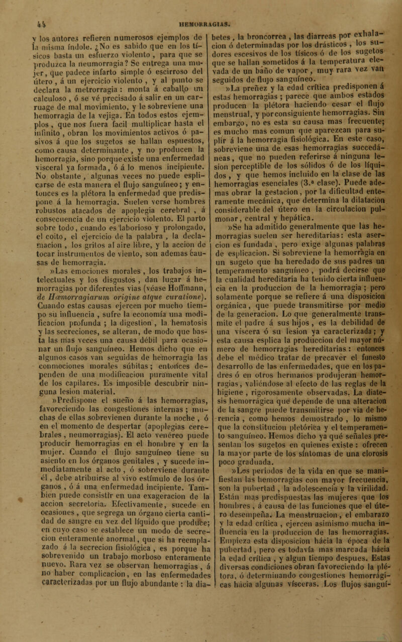 kk v los autores refieren numerosos ejemplos de í,i misma índole. ¿No es sabido que en los tí- sieos basta un esfuerzo violento , para que se produzca la neumorragia? Se entrega una mu- jer, que padece infarto simple ó escirroso del útero , á un ejercicio violento , y al punto se declara la metrorragia : monta á caballp un calculoso , ó se vé precisado á salir en un car- ruage de mal movimiento, y le sobreviene una hemorragia de la vejiga. En todos estos ejem- plos , que nos fuera fácil multiplicar hasta el infinito , obran los movimientos activos ó pa- sivos á que los sugetos se hallan espuestos, como causa determinante , y no producen la hemorragia, sino porque existe una enfermedad visceral ya formada, ó á lo menos incipiente. No obstante , algunas veces no puede espli- carse de esta manera el flujo sanguíneo; y en- tonces es la plétora la enfermedad que predis- pone á la hemorragia. Suelen verse hombres robustos atacados de apoplegia cerebral , a consecuencia de un ejercicio violento. El parto sobre todo, cuando es laborioso y prolongado, el coito, el ejercicio de la palabra , la decla- mación , los grilos al aire libre, y la acción de tocar instrumentos de viento, son ademas cau- sas de hemorragia. »Las emociones morales, los trabajos in- telectuales y los disgustos , dan lugar á he- morragias por diferentes vias (véase Hoflmann, de Haemorragiarum origine atque curaiione). Cuando estas causas ejercen por mucho tiem- po su influencia , sufre la economía una modi- ficación profunda ; la digestión , la hematosis y las secreciones, se alteran, de modo que bas- ta las mas veces una causa débil para ocasio- nar un flujo sanguíneo. Hemos dicho que en algunos casos van seguidas de hemorragia las conmociones morales súbitas; entoiíces de- penden de una modificación puramente vital de los capilares. Es imposible descubrir nin- guna lesión material. «Predispone el sueno á las hemorragias, favoreciendo las congestiones internas ; mu- chas de ellas sobrevienen durante la noche , ó en el momento de despertar (apoplegias cere- brales , neumorragias). El acto venéreo puede producir hemorragias en el hombre y en la mujer. Cuando el flujo sanguíneo tiene su asiento en los órganos genitales , y sucede in- mediatamente al acto , ó sobreviene durante él, debe atribuirse al vivo estímulo de los ór- ganos , ó á una enfermedad incipiente. Tam- bién puede consistir en una exageración de la acción secretoria. Efectivamente, sucede en ocasiones , que segrega un órgano cierta canti- dad de sangre en vez del líquido que produce; en cuyo caso se establece un modo de secre- ción enteramente anormal, que si ha reempla- zado á la secreción fisiológica , es porque ha sobrevenido un trabajo morboso enteramente nuevo. Rara vez se observan hemorragias , á no haber complicación, en las enfermedades caracterizadas por un (lujo abundante : la dia- HRMOHRAGIAS. betes , la broncorrea , las diarreas por exhala- ción ó determinadas por los drásticos , los su- dores escesivos de I09 tísicos ó de los sugetos que se hallan sometidos á la temperatura ele- vada de un baño de vapor , muy rara vez van seguidos de flujo sanguíneo. »La preñez y la edad crítica predisponen á estas hemorragias ; parece que ambos estados producen la plétora haciendo cesar el flujo menstrual, y porconsiguiente hemorragias. Sin embargo, no es esta su causa mas frecuente; es mucho mas común que aparezcan para su- plir á la hemorragia fisiológica. En este caso, sobreviene una de esas hemorragias succedá- neas, que no pueden referirse á ninguna le- sión perceptible de los sólidos ó de los líqui- dos , y que hemos incluido en la clase de las hemorragias esenciales (3.a clase). Puede ade- mas obrar la gestación, por la dificultad ente- ramente mecánica, que determina la dilatación considerable del útero en la circulación pul- monar, central y hepática. »Se ha admitido generalmente que las he- morragias suelen ser hereditarias: esta aser- ción es fundada , pero exige algunas palabras de esplicacion. Si sobreviene la hemorragia en un sugeto que ha heredado de sus padres un temperamento sanguíneo , podrá decirse que la cualidad hereditaria ha tenido cierta influen- cia en la producción de la hemorragia; pero solamente porque se refiere á una disposición orgánica, que puede transmitirse por medio de la generación. Lo que generalmente trans- mite el padre á sus hijos , es la debilidad de una viscera ó su lesión ya caracterizada; y esta causa esplica la producción del mayor nú- mero de hemorragias hereditarias : entonces debe el médico tratar de precaver el funesto desarrollo de las enfermedades, que en los pa- dres ó en otros hermanos produjeran hemor- ragias, valiéndose al efecto de las reglas de la higiene , rigorosamente observadas. La diáte- sis hemorrágica qué depende de una alteración de la sangre puede transmitirse por via de he- rencia , como hemos demostrado , lo mismo que la constitución pletóriéa y el temperamen- to sanguíneo. Hemos dicho ya qué señales pre- sentan los sugetos en quienes existe : ofrecen la mayor parte de los síntomas de una clorosis poco graduada. »Los periodos de la vida en que se mani- fiestan las hemorragias con mayor frecuencia, son la pubertad , la adolescencia y la virilidad. Están mas predispuestas las mujeres que los hombres , á causa de las funciones que el úte- ro desempeña. La menstruación, el embarazo y la edad crítica , ejercen asimismo mucha in- fluencia en la producción de las hemorragias. Empieza esta disposición hacia la época de la pubertad , pero es todavía mas marcada hacia la edad crítica , y algún tiempo después. Estas diversas condiciones obran favoreciendo la plé- tora, ó determinando congestiones hemorrági- cas hacia algunas visceras. Los flujos sanguí-