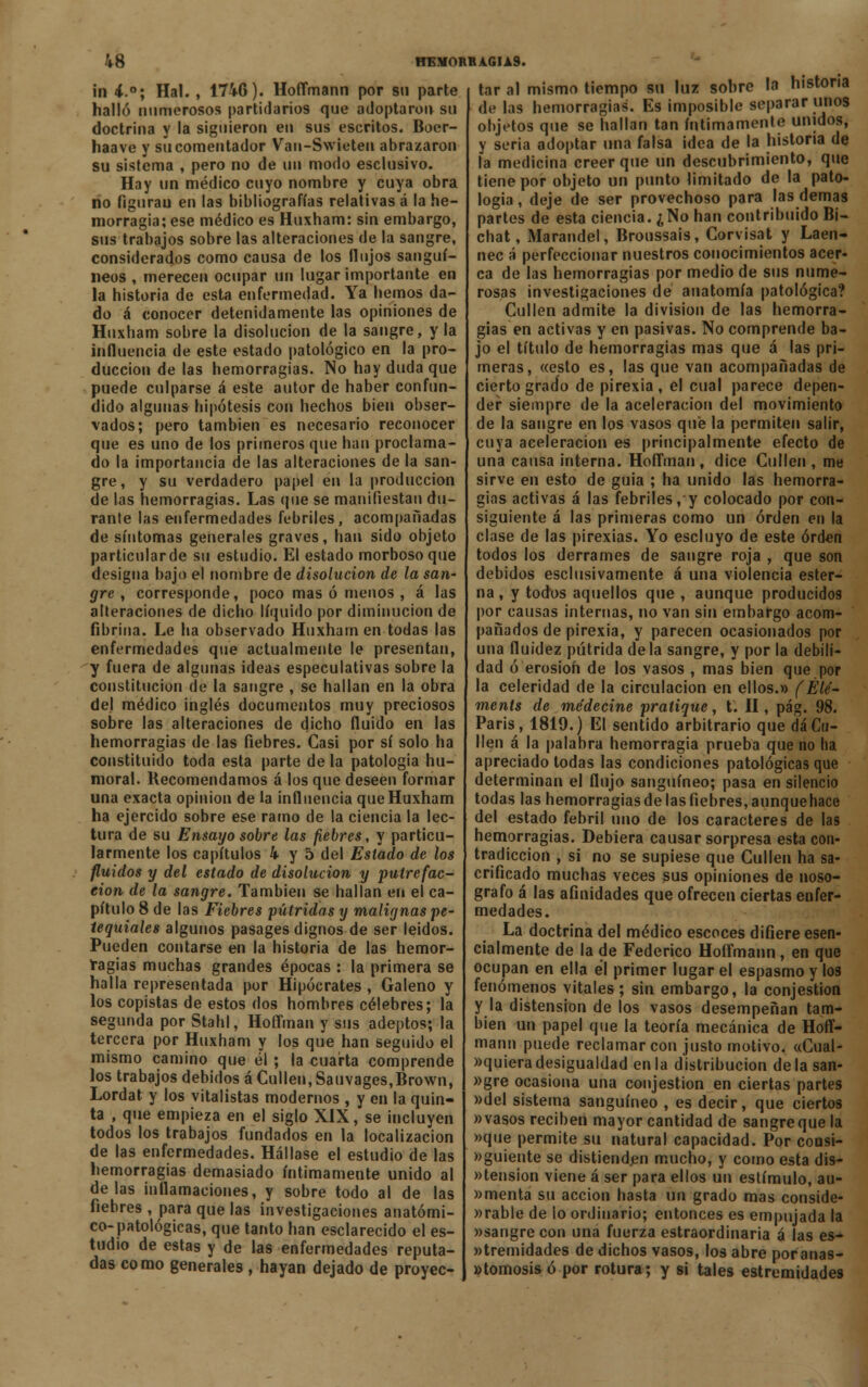 ín i.°; Hal. , 1746). HoíTmann por su parte halló numerosos partidarios que adoptaron su doctrina y la siguieron en sus escritos. Boer- haave y su comentador Van-Swieteii abrazaron su sistema , pero no de un modo esclusivo. Hay un médico cuyo nombre y cuya obra no figurau en las bibliografías relativas á la he- morragia; ese médico es Huxham: sin embargo, sus trabajos sobre las alteraciones de la sangre, considerados como causa de los flujos sanguí- neos , merecen ocupar un lugar importante en la historia de esta enfermedad. Ya hemos da- do á conocer detenidamente las opiniones de Huxham sobre la disolución de la sangre, y la influencia de este estado patológico en la pro- ducción de las hemorragias. No hay duda que puede culparse á este autor de haber confun- dido algunas hipótesis con hechos bien obser- vados; pero también es necesario reconocer que es uno de los primeros que han proclama- do la importancia de las alteraciones de la san- gre, y su verdadero papel en la producción de las hemorragias. Las que se manifiestan du- rante las enfermedades febriles, acompañadas de síntomas generales graves, han sido objeto particularde su estudio. El estado morboso que designa bajo el nombre de disolución de la san- gre , corresponde, poco mas ó menos , á las alteraciones de dicho líquido por diminución de fibrina. Le ha observado Huxham en todas las enfermedades que actualmente le presentan, y fuera de algunas ideas especulativas sobre la constitución de la sangre , se hallan en la obra del médico inglés documentos muy preciosos sobre las alteraciones de dicho fluido en las hemorragias de las fiebres. Casi por sí solo ha constituido toda esta parte de la patología hu- moral. Recomendamos á los que deseen formar una exacta opinión de la influencia que Huxham ha ejercido sobre ese ramo de la ciencia la lec- tura de su Ensayo sobre las fiebres, y particu- larmente los capítulos 4 y 5 del Estado de los fluidos y del estado de disolución y putrefac- ción de la sangre. También se hallan en el ca- pítulo 8 de las Fiebres pútridas y malignas pe- tequiales algunos pasages dignos de ser leídos. Pueden contarse en la historia de las hemor- ragias muchas grandes épocas : la primera se halla representada por Hipócrates , Galeno y los copistas de estos dos hombres célebres; la segunda por Stahl, Hoffman y sus adeptos; la tercera por Huxham y los que han seguido el mismo camino que él ; la cuarta comprende los trabajos debidos á Cullen, Sauvages,Brown, Lordat y los vitalistas modernos , y en la quin- ta , que empieza en el siglo XIX, se incluyen todos los trabajos fundados en la localizacion de las enfermedades. Hállase el estudio de las hemorragias demasiado íntimamente unido al délas inflamaciones, y sobre todo al de las fiebres , para que las investigaciones anatómi- co-patológicas, que tanto han esclarecido el es- tudio de estas y de las enfermedades reputa- das como generales , hayan dejado de proyec- tar al mismo tiempo su luz sobre la historia de las hemorragias. Es imposible separar unos objetos que se hallan tan íntimamente unidos, y seria adoptar una falsa idea de la historia de la medicina creer que un descubrimiento, que tiene por objeto un punto limitado de la pato- logia , deje de ser provechoso para las demás partes de esta ciencia. ¿No han contribuido Bi- chat, Marandel, Broussais, Corvisat y Laen- nec á perfeccionar nuestros conocimientos acer- ca de las hemorragias por medio de sus nume- rosas investigaciones de anatomía patológica? Cullen admite la división de las hemorra- gias en activas y en pasivas. No comprende ba- jo el título de hemorragias mas que á las pri- meras, «esto es, las que van acompañadas de cierto grado de pirexia , el cual parece depen- der siempre de la aceleración del movimiento de la sangre en los vasos que la permiten salir, cuya aceleración es principalmente efecto de una causa interna. Hoffman , dice Cullen , me sirve en esto de guia ; ha unido las hemorra- gias activas á las febriles, y colocado por con- siguiente á las primeras como un orden en la clase de las pirexias. Yo escluyo de este orden todos los derrames de sangre roja , que son debidos esclusivamente á una violencia ester- na , y todos aquellos que , aunque producidos por causas internas, no van sin embargo acom- pañados de pirexia, y parecen ocasionados por una fluidez pútrida de la sangre, y por la debili- dad ó erosión de los vasos , mas bien que por la celeridad de la circulación en ellos.» (Été- ments de me'decine pratique, t. II, pág. 98. París, 1819.) El sentido arbitrario que dáCu- llen á la palabra hemorragia prueba que no ha apreciado todas las condiciones patológicas que determinan el flujo sanguíneo; pasa en silencio todas las hemorragias de las fiebres, aunquehace del estado febril uno de los caracteres de las hemorragias. Debiera causar sorpresa esta con- tradicción , si no se supiese que Cullen ha sa- crificado muchas veces sus opiniones de noso- grafo á las afinidades que ofrecen ciertas enfer- medades. La doctrina del médico escoces difiere esen- cialmente de la de Federico Hoífmann , en que ocupan en ella el primer lugar el espasmo y los fenómenos vitales ; sin embargo, la conjestion y la distensión de los vasos desempeñan tam- bién un papel que la teoría mecánica de Hoíf- mann puede reclamar con justo motivo. «Cual- »quiera desigualdad en la distribución de la san- »gre ocasiona una conjestion en ciertas partes »del sistema sanguíneo , es decir, que ciertos »vasos reciben mayor cantidad de sangreque la »que permite su natural capacidad. Por coosi- »guiente se distienden mucho, y como esta dis- tensión viene á ser para ellos un estímulo, au- »menta su acción hasta un grado mas conside- rable de lo ordinario; entonces es empujada la «sangre con una fuerza estraordinaria á las es- terilidades de dichos vasos, los abre poranas- »tomosis ó por rotura; y si tales estremidades