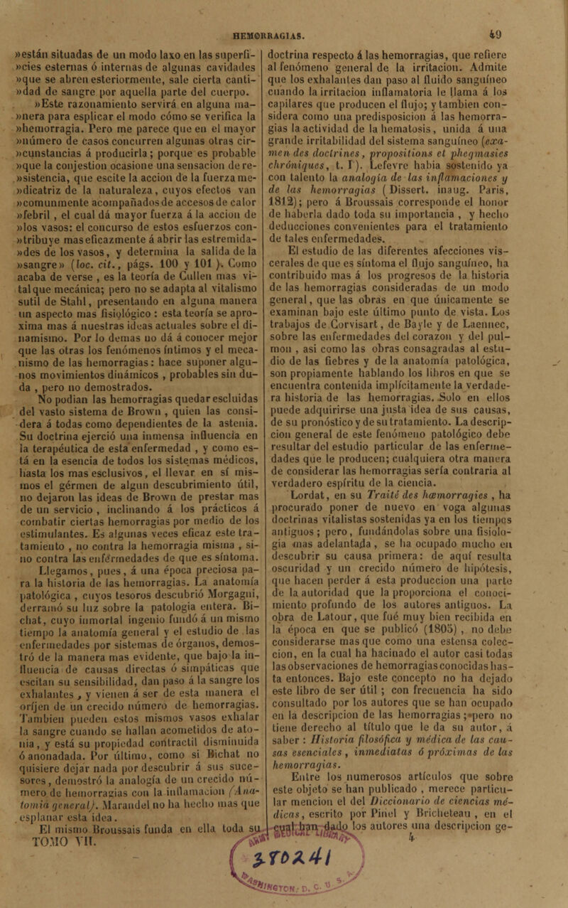 i9 «están situadas de un modo laxo en las superfi- »cies esternas ó internas de algunas cavidades »que se abren esteriormente, sale cierta canti- »dad de sangre por aquella parte del cuerpo. »Este razonamiento servirá en alguna ma- «nera para esphcar el modo cómo se verifica la «hemorragia. Pero me parece que en el mayor «número de casos concurren algunas otras cir- «cunstancias á producirla; porque es probable «que la conjestion ocasione una sensación dere- «sistencia, que escite la acción de la fuerza me- «dicatriz de la naturaleza, cuyos efectos van «comunmente acompañados de accesos de calor «febril , el cual dá mayor fuerza á la acción de «los vasos: el concurso de estos esfuerzos con- «tribuye mas eficazmente á abrir las estremida- «des de los vasos, y determina la salida de la «sangre» (loe. cit., págs. 100 y 101). Como acaba de verse , es la teoría de Cullen mas vi- tal que mecánica; pero no se adapta al vitalismo sutil de Stahl, presentando en alguna manera un aspecto mas fisiológico : esta teoría se apro- xima mas á nuestras ideas actuales sobre el di- namismo. Por lo demás no dá á conocer mejor que las otras los fenómenos íntimos y el meca- nismo de las hemorragias: hace suponer algu- nos movimientos dinámicos , probables sin du- da , pero no demostrados. No podían las hemorragias quedar escluidas del vasto sistema de Brown , quien las consi- dera á todas como dependientes de la astenia. Su doctrina ejerció una inmensa influencia en la terapéutica de esta enfermedad , y como es- tá en la esencia de todos los sistejnas médicos, hasta los mas esclusivos, el llevar en sí mis- mos el germen de algún descubrimiento útil, no dejaron las ideas de Brown de prestar mas de un servicio , inclinando á los prácticos á combatir ciertas hemorragias por medio de los estimulantes. Es algunas veces eficaz este tra- tamiento , no contra la hemorragia misma , si- no contra las enfermedades de que es síntoma. Llegamos, pues, á una época preciosa pa- ra la historia de las hemorragias. La anatomía patológica , cuyos tesoros descubrió Morgagni, derramó su luz sobre la patología entera. Bi- chat, cuyo inmortal ingenio fundó á un mismo tiempo la anatomía general y el estudio de las enfermedades por sistemas de órganos, demos- tró de la manera mas evidente, que bajo la in- fluencia de causas directas ó simpáticas que escitan su sensibilidad, dan paso á la sangre los exhalantes , y vienen á ser de esta manera el oríjen de un crecido número de hemorragias. También pueden estos mismos vasos exhalar la sangre cuando se hallan acometidos de ato- nía, y está su propiedad contráctil disminuida ó anonadada. Por último, como si Bichat no quisiere dejar nada por descubrir á sus suce- sores, demostró la analogía de un crecido nú- mero de hemorragias con la inflamación (Ana- tomía general). Marandel no ha hecho mas que esplanar esta idea. El mismo Broussais funda en ella toda su TOMO Vil. /W doctrina respecto á las hemorragias, que refiere al fenómeno general de la irritación. Admite que los exhalantes dan paso al fluido sanguíneo cuando la irritación inflamatoria le llama á los capilares que producen el flujo; y también con- sidera como una predisposición á las hemorra- gias la actividad de la hematosis, unida auna grande irritabilidad del sistema sanguíneo (exa- men des doctrines, propositions ct phegmasies chróniques, t. I). Lefevre había sostenido ya con talento la analogía de las inflamaciones y de las hemorragias (Dissert. inaug. París, 1812); pero á Broussais corresponde el honor de haberla dado toda su importancia , y hecho deducciones convenientes para el tratamiento de tales enfermedades. El estudio de las diferentes afecciones vis- cerales de que es síntoma el flujo sanguíneo, ha contribuido mas á los progresos de la historia de las hemorragias consideradas de un modo general, que las obras en que únicamente se examinan bajo este último punto de vista. Los trabajos de Corvisart, de Bayle y de Laennec, sobre las enfermedades del corazón y del pul- món , asi como las obras consagradas al estu- dio de las fiebres y de la anatomía patológica, son propiamente hablando los libros en que se encuentra contenida implícitamente la verdade- ra historia de las hemorragias. Solo en ellos puede adquirirse una justa idea de sus causas, de su pronóstico y de su tratamiento. La descrip- ción general de este fenómeno patológico debe resultar del estudio particular de las enferme- dades que le producen; cualquiera otra manera de considerar las hemorragias sería contraria al verdadero espíritu de la ciencia. Lordat, en su Traite des hxmorragics , ha procurado poner de nuevo en voga algunas doctrinas vitalistas sostenidas ya en los tiempos antiguos; pero, fundándolas sobre una fisiolo- gía mas adelantada , se ha ocupado mucho en descubrir su causa primera: de aquí resulta oscuridad y un crecido número de hipótesis, que hacen perder á esta producción una parto de la autoridad que la proporciona el conoci- miento profundo de los autores antiguos. La obra de Latour, que fué muy bien recibida en la época en que se publicó (1803) , no debe considerarse masque como una estensa colec- ción, en la cual ha hacinado el autor casi todas las observaciones de hemorragias conocidas has- ta entonces. Bajo este concepto no ha dejado este libro de ser útil ; con frecuencia ha sido consultado por los autores que se han ocupado en la descripción de las hemorragias ;*pero no tiene derecho al título que leda su autor, á saber : Historia filosófica y médica de las cau- sas esenciales , inmediatas ó próximas de las hemorragias. Entre los numerosos artículos que sobre este objeto se han publicado , merece particu- lar mención el del Diccionario de ciencias mé- dicas , escrito por Pinol y Bricheteau , en el cual han dado los autores una descripción ge- *32*í«?TON.- D. Cj>¿>