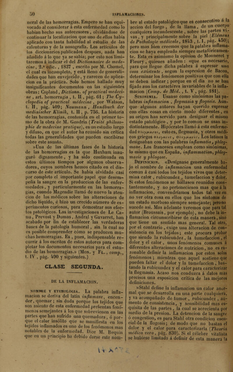 neral de las hemorragias. Empero se han equi- vocado al considerar á esta enfermedad como lo habían hecho sus antecesores, olvidándose de continuar la localizacion que uno de ellos habia aplicado con tanta habilidad al estudio de las calenturas y de la nosografía. Los artículos de los diccionarios publicados después, nada han añadido á lo que ya se sabia; por esto nos limi- taremos á indicar el del Biclionnaire de méde- cine, 2.a edic. , 1837 , escrito por M. Chomel, el cual es incompleto, y está Heno de generali- dades que han envejecido , y carecen de aplica- ción en la práctica. Solo hemos hallado muy insignificantes documentos en las siguientes obras: Copland, Dictionn. of practical médeci- ne , art. hemorragia , t. II, pág. 61; The Cy- clopedia of practical médecine , por Watson, t. II, pág. 409; Naumann■, Handbuch der medinischer Klinik, t. II, p. 756. La historia de las hemorragias, contenida en el primer to- mo de la obra de ftl. Gendrin (Traite philoso- phie de médecine pratique), es un estudio largo y difuso, en que el autor ha reunido sin crítica todas las generalidades que pueden escribirse sobre este asunto. »Uua de las últimas fases de la historia de las hemorragias es la que Huxham inau- guró dignamente, y ha sido continuada en estos últimos tiempos por algunos observa- dores, cuyos nombres hemos citado en el dis- curso de este artículo. Se habia olvidado casi por completo el importante papel que desem- peña la sangre en la producción de las enfer- medades , y particularmente en las hemorra- gias, cuando Magendie llamó de nuevo la aten- ción de los médicos sobre las alteraciones de dicho líquido, é hizo un crecido número de es- perimentos curiosos, para demostrar sus efec- tos patológicos. Las investigaciones de Le Ca- nu, Prevost y Dumas, Andral y Gavarret, han acabado por fin de establecer las verdaderas bases de la patología humoral, sin la cual no es posible comprender cómo se producen mu- chas hemorragias. Es , pues, indispensable re- currir á los escritos de estos autores para com- pletar los documentos necesarios para el estu- dio de las hemorragias.» (¡VIon. y Fl., comp., t. IV , pág. 490 y siguientes.) CLASE SEGUNDA. . DE LA INFLAMACIÓN. nombre y etimología. La palabra infla- mación se deriva del latín inflamare, encen- der, quemar ; sin duda porque los tejidos que son asiento de esta enfermedad presentan fenó- menos semejantes á los que sobrevienen en las partes que han sufrido una quemadura , ó por- que el calor insólito que se manifiesta en los tejidos inflamados es uno de los fenómenos mas notables de la enfermedad. Dice M. Bequin que en un principio ha debido darse este nom- bre al estado patológico que es consecutivo a la acción del fuego , de la llama, de un cuerpo cualquiera incandescente , sobre las partes vi- vas, y principalmente sobre la piel (hlémens dePathologie medícale, 18V3 , 1.1, pág. 450); pero mas bien creemos que la palabra inflama- ción se haya empleado siempre metafóricamen- te. Esta es asimismo la opinión de Monneret y Fleury , quienes añaden: «que es necesario, para que llegue dicha palabra á espresar una cosa existente , según la espresion de Bacon, determinar los fenómenos positivos que con ella se deben indicar ; porque en el dia no se lian fijado aun los caracteres invariables de la infla- mación (Comp. de Méd. , t. V, pág. 181). Sinonimia. Usanse como sinónimas las pa- labras inflamación , flegmasía y flogosis. Aun- que algunos autores hayan querido espresar con ellas cosas en cierto modo diferentes , en su origen han servido para designar el mismo estado patológico , y por lo común se usan in- distintamente. Hipócrates llamó á esta enferme- dad <t>Myt*xayi, estoes, flegmasía, y otros médi- cos griegos QAoyueif, e?.íyt*caris. Los latinos la designaban con las palabras inflamatio 3 phleg- mont. Los franceses emplean como sinónimas, lo mismo que en España, inflammation, phleg- masie y phlogose. Definición. «Desígnase generalmente ba- jo el nombre de inflamación una enfermedad común á casi todos los tejidos vivos que deter- mina calor , rubicundez , tumefacción y dolor. Si estos fenómenos se hallasen reunidos cons- tantemente, y no perteneciesen mas que á la inflamación, convendríamos todos tal vez en no ver otra cosa en ellos que los síntomas de un estado morboso siempre semejante; perono sucede asi. Mas adelante veremos que para tal autor (Broussais, por ejemplo), no debe la in- flamación circunscribirse de esta manera, sino que tiene un sentido mas general. Tal otro, por el contrarío , exige una alteración de con- sistencia en los tejidos; este procura probar que siendo la rubicundez, la tumefacción , el dolor y el calor , unos fenómenos comunes á diferentes alteraciones de nutrición, no es ra- zonable definir la inflamación por estos solos fenómenos ; mientras que aquel sostiene que pueden faltar el dolor y la tumefacción , bas- tando la rubicundez y el calor para caracterizar la flegmasía. Acaso nos conduzca á datos mas precisos una esposicion crítica de las mejores definiciones. »Stahl define la inflamación un calor anor- mal que se desarrolla en una parte cualquiera, y va acompañado de tumor , rubicundez , au- mento de consistencia, y sensibilidad mas es- quisita de las partes, la cual se acrecienta por medio de la presión. La detención de la sangre ó congestión, es para Stahl otra condición esen- cial de la flogosis; de modo que no bastan el dolor y el calor para caracterizarla (Theoria médica vera, pág. 830). Si el célebre vitalista se hubiese limitado á definir de esta manera la \ i A