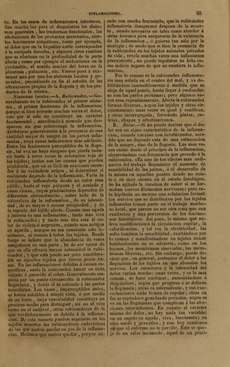 te. En los casos de inflamaciones interiores, dan mucha luz para el diagnóstico los sínto- mas generales , los trastornos funcionales, las alteraciones de los productos secretorios, cier- tos fenómenos simpáticos, como por ejemplo, el dolor que en la hepatitis suele corresponder á la escápula derecha, y algunos otros cambios que se efectúan en la profundidad de la parte afecta ; como por ejemplo el meteorismo en la peritonitis, el sonido macizo del tórax en la pleuresía , pulmonía , etc. Vamos pues á exa- minar uno por uno los síntomas locales y ge- nerales, procediendo en fui al estudio de las alteraciones propias de la flogosis y de los pro- ductos de la misma. Síntomas locales.—A. Rubicundez.—Ge- neralmente es la rubicundez el primer sinto- nía , el primer fenómeno de la inflamación; porque si bien precede muclias veces el dolor, este por sí solo no constituye un carácter fundamental , sucediendo á menudo que des- aparece sin que sobrevenga la inflamación. Atribuyese generalmente á la presencia de una cantidad mayor de sangre en las partes infla- madas , cuya causa indicaremos mas adelante. Entre los fenómenos perceptibles de la flogo- sis , tal vez no baya ninguno que pueda indu- cir tanto á error como la coloración roja de los tejidos; tantas son las causas que pueden producirla , que no es fácil en ocasiones ascen- der á su verdadero origen , ni determinar si realmente depende de la inflamación. Varia la rubicundez inflamatoria desde un color rosa pálido , basta el rojo púrpura y el azulado y como vinoso, cuyas graduaciones dependen de diferentes circunstancias , sobre todo de la naturaleza de la inflamación , de su intensi- dad , de su mayor ó menor antigüedad , y de la especie del tejido afecto. Cuanto mas aguda é intensa es una inflamación , tanto mas viva la rubicundez ; y tanto mas tira esta al co- lor de violeta ó negruzco , cuanto mas antigua es aquella , aunque no sea constante este fe- nómeno, ni común á todos los tejidos. Desde luego se infiere que.la abundancia de vasos sanguíneos en una parte , ha de ser causa de que en ella ofrezca mayor intensidad la rubi- cundez , y que esta puede ser poco considera- ble en aquellos tejidos que tienen pocos va- sos. En las inflamaciones debidas á causas es- pecíficas , suele la rubicundez tomar un tinte violado ó parecido al cobre. Generalmente em- pieza por un punto circunscrito la rubicundez flegmásica, y desde él se estiende á las partes inmediatas. Los vasos , imperceptibles antes, se hacen notables á simple vista, ó por medio de un lente , cuya vascularidad constituye un precioso medio para distinguir, asi en el vivo como en el cadáver, otras rubicundeces de la que verdaderamente es debida á la inflama- ción. De esta manera pueden separarse en los tejidos muertos las rubicundeces cadavéricas de las que suelen quedaren pos de la inflama- ción. Decimos que suelen quedar, porque su- cede con mucha frecuencia, que la rubicundez inflamatoria desaparece después de la muer- te , siendo necesario en tales casos atender á otras lesioues para asegurarse de la existencia de la inflamación , ó guiarse tan solo por la analogía ; de modo que si bien la presencia de la rubicundez en los tejidos animales privados de vida , revela muchas veces una inflamación preexistente , no puede reputarse su falta co- mo indicio seguro de que no existiera la infla- mación. Por lo común es la rubicundez inflamato- ria mas subida en el centro del mal, y va de- bilitándose insensiblemente á medida que se aleja de aquel punto, hasta llegar á confundir- se con las partes próximas; pero algunas ve- ces cesa repentinamente. Afecta la rubicundez formas diversas, según los tejidos y otras cir- cunstancias: unas veces es igual y continua, y otras interrumpida, formando pintas, es- trías, chapas y arborizaciones. B. Dolor.—Si no puede decirse que el do- lor sea un signo característico de la inflama- ción, cuando coexiste con la rubicundez, acre- dita que no depende esta de una estancación de la sangre, sino de la flogosis. Las mas ve- ces existe desde el principio de la inflamación, observándose con frecuencia que precede á la rubicundez. «Es uno de los efectos mas ordi- narios del trabajo flegmásico el aumento de sensibilidad de las partes, ó el desarrollo de la misma en aquellos puntos donde no exis- te ó es muy oscura en el estado fisiológico. Se ha agitado la cuestión de saber si se for- maban nuevos filamentos nerviosos; pero es- ta hipótesis no merece una refutación formal: los nervios que se distribuyen por los tejidos inflamados toman parte en el trabajo morbo- so local, que parece no ser otra cosa que una exaltación y una perversión de los fenóme- nos fisiológicos. Asi pues, lo mismo que su- fren modificaciones la circulación capilar, la calorificación, y tal vez la electricidad, las sufre también la sensibilidad, exaltándose por lo común y manifestándose en tejidos donde habitualmente no se advierte, como en los huesos, las membranas sinoviales, las mem- branas fibrosas, etc. Sin embargo, puede de- cirse que, en general, pertenece el dolor á las flegmasías de los tejidos en que abundan los nervios. Los caracteres y la intensidad del dolor varian mucho: unas veces, y es lo mas común, se hace continuo, aumentándose ó disipándose, según que progresa ó se detiene la flegmasía; otras es intermitente, y sus exa- cerbaciones nada tienen de regular; otras en. fin se reproduce guardando periodos, según se ve en las flegmasías que complican á las afec- ciones intermitentes. En cuanto al carácter mismo del dolor, no hay nada tan variable: en un sugeto es agudo, vivo, lancinante; en otro sordo y gravativo, y aun hay ocasiones en que el enfermo no le percibe. Este se que- ja de un calor incómodo, aquel de un prurí-