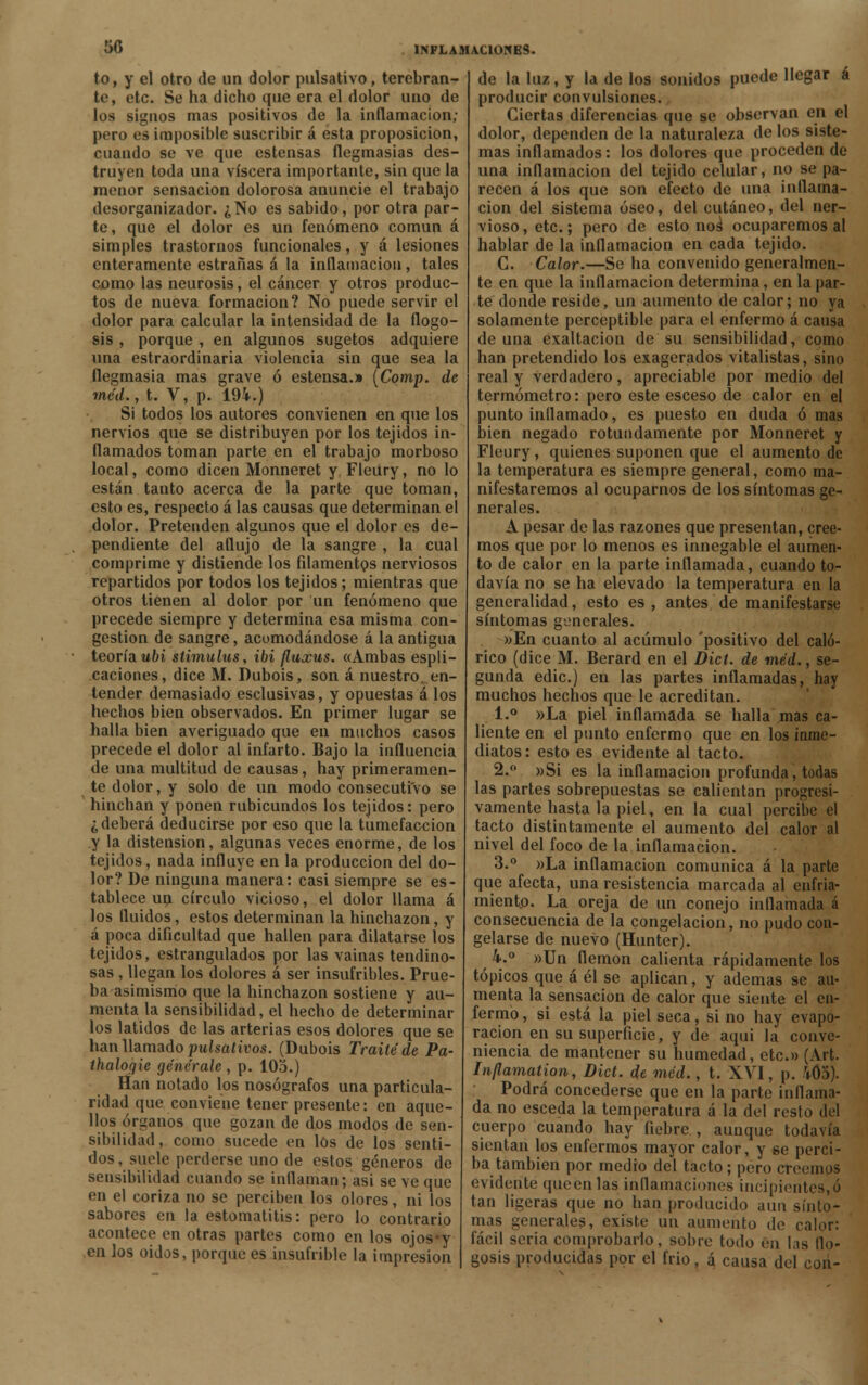 50 to, y el otro de un dolor pulsativo, terebran- te, etc. Se ha dicho que era el dolor uno de los signos mas positivos de la inflamación; pero es imposible suscribir á esta proposición, cuando se ve que estensas flegmasías des- truyen toda una viscera importante, sin que la menor sensación dolorosa anuncie el trabajo desorganizador. ¿No es sabido, por otra par- te, que el dolor es un fenómeno común á simples trastornos funcionales, y á lesiones enteramente estrañas á la inflamación , tales como las neurosis, el cáncer y otros produc- tos de nueva formación? No puede servir el dolor para calcular la intensidad de la flogo- sis , porque , en algunos sugetos adquiere una estraordinaria violencia sin que sea la flegmasía mas grave ó estensa.» (Comp. de méd., t. V, p. 194.) Si todos los autores convienen en qtie los nervios que se distribuyen por los tejidos in- flamados toman parte en el trabajo morboso local, como dicen Monneret y Fleury, no lo están tanto acerca de la parte que toman, esto es, respecto á las causas que determinan el dolor. Pretenden algunos que el dolor es de- pendiente del aflujo de la sangre , la cual comprime y distiende los filamentos nerviosos repartidos por todos los tejidos; mientras que otros tienen al dolor por un fenómeno que precede siempre y determina esa misma con- gestión de sangre, acomodándose á la antigua teoría ubi stimulus, ibi fluxus. «Ambas espli- caciones, dice M. Dubois, son á nuestro en- tender demasiado esclusivas, y opuestas á los hechos bien observados. En primer lugar se halla bien averiguado que en muchos casos precede el dolor al infarto. Bajo la influencia de una multitud de causas, hay primeramen- te dolor, y solo de un modo consecutivo se hinchan y ponen rubicundos los tejidos: pero ¿deberá deducirse por eso que la tumefacción y la distensión, algunas veces enorme, de los tejidos, nada influye en la producción del do- lor? De ninguna manera: casi siempre se es- tablece un círculo vicioso, el dolor llama á los fluidos, estos determinan la hinchazón, y á poca dificultad que hallen para dilatarse los tejidos, estrangulados por las vainas tendino- sas , llegan los dolores á ser insufribles. Prue- ba asimismo que la hinchazón sostiene y au- menta la sensibilidad, el hecho de determinar los latidos de las arterias esos dolores que se han llamado pulsativos. (Dubois Traite de Pa- thaloqie genérale , p. 105.) Han notado los nosógrafos una particula- ridad que conviene tener presente: en aque- llos órganos que gozan de dos modos de sen- sibilidad, como sucede en los de los senti- dos, suele perderse uno de estos géneros de sensibilidad cuando se inflaman; asi se ve que en el coriza no se perciben los olores, ni los sabores en la estomatitis: pero lo contrario acontece en otras partes como en los ojosy en los oidos, porque es insufrible la impresión de la luz, y la de los sonidos puede llegar á producir convulsiones. Ciertas diferencias que se observan en el dolor, dependen de la naturaleza de los siste- mas inflamados: los dolores que proceden de una inflamación del tejido celular, no se pa- recen á los que son efecto de una inflama- ción del sistema óseo, del cutáneo, del ner- vioso, etc.; pero de esto nos1 ocuparemos al hablar de la inflamación en cada tejido. C. Calor.—Se ha convenido generalmen- te en que la inflamación determina, en la par- te donde reside, un aumento de calor; no ya solamente perceptible para el enfermo á causa de una exaltación de su sensibilidad, como han pretendido los exagerados vitalistas, sino real y verdadero, apreciable por medio del termómetro: pero este esceso de calor en el punto inflamado, es puesto en duda ó mas bien negado rotundamente por Monneret y Fleury, quienes suponen que el aumento de la temperatura es siempre general, como ma- nifestaremos al ocuparnos de los síntomas ge- nerales. A pesar de las razones que presentan, cree- mos que por lo menos es innegable el aumen- to de calor en la parte inflamada, cuando to- davía no se ha elevado la temperatura en la generalidad, esto es , antes de manifestarse síntomas generales. »En cuanto al acumulo 'positivo del caló- rico (dice M. Berard en el Dict. de méd., se- gunda edic.) en las partes inflamadas, hay muchos hechos que le acreditan. 1.° »La piel inflamada se halla mas ca- liente en el punto enfermo que en los inme- diatos : esto es evidente al tacto. 2. »Si es la inflamación profunda, todas las partes sobrepuestas se calientan progresi- vamente hasta la piel, en la cual percibe el tacto distintamente el aumento del calor al nivel del foco de la inflamación. 3.° »La inflamación comunica á la parte que afecta, una resistencia marcada al enfria- miento. La oreja de un conejo inflamada á consecuencia de la congelación, no pudo con- gelarse de nuevo (Hunter). 4.° »Un flemón calienta rápidamente los tópicos que á él se aplican, y ademas se au- menta la sensación de calor que siente el en- fermo , si está la piel seca, si no hay evapo- ración en su superficie, y de aqui la conve- niencia de mantener su humedad, etc.» (Art. Inflamation, Dict. de méd., t. XVI, p. 405). ' Podrá concederse que en la parte inflama- da no esceda la temperatura á la del resto del cuerpo cuando hay fiebre., aunque todavía sientan los enfermos mayor calor, y se perci- ba también por medio del tacto; pero creemos evidente queen las inflamaciones incipientes,ó tan ligeras que no han producido aun sínto- mas generales, existe un aumento de calor: fácil seria comprobarlo, sobre todo en las flo- gosis producidas por el frió, á causa del con-