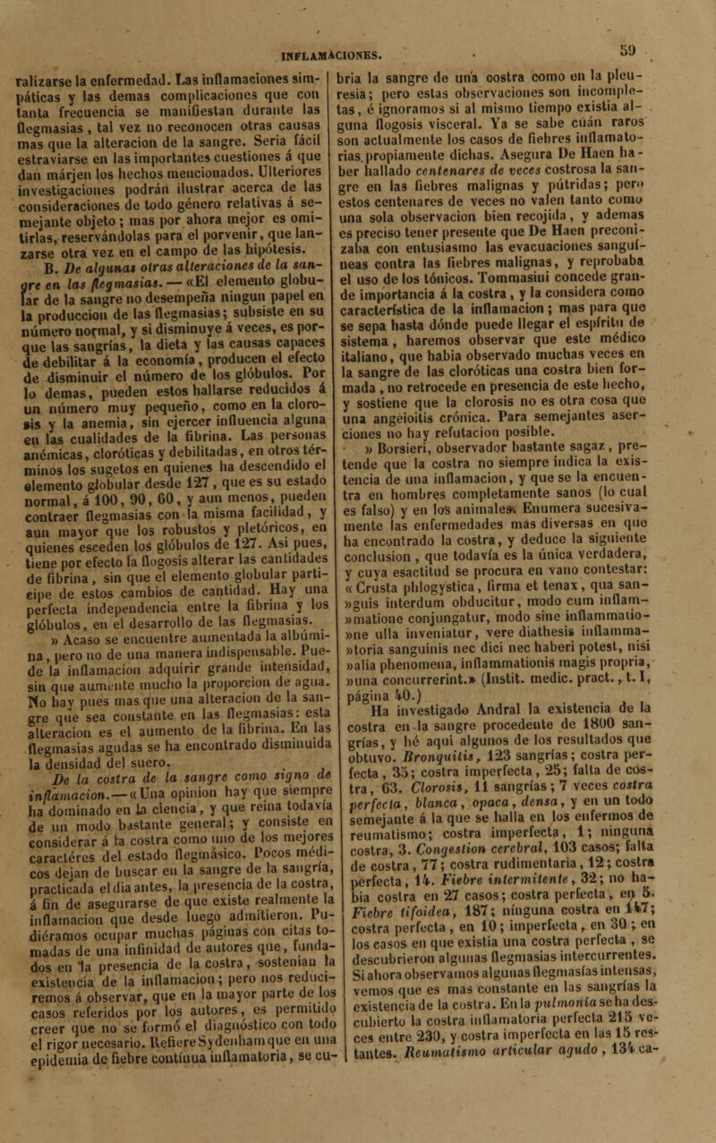 50 ralizarse la enfermedad. Las inflamaciones sim- páticas y las demás complicaciones que con tanta frecuencia se maniGestan durante las flegmasías , tal vez no reconocen otras causas mas que la alteración de la sangre. Seria fácil estraviarse en las importantes cuestiones á que dan márjen los hechos mencionados. Ulteriores investigaciones podrán ilustrar acerca de las consideraciones de todo género relativas á se- mejante objeto ; mas por ahora mejor es omi- tirlas, reservándolas para el porvenir, que lan- zarse otra vez en el campo de las hipótesis. B. De algunas otras alteraciones de la san- gre en las flegmasías. — «El elemento globu- lar de la sangre no desempeña ningún papel en la producción de las flegmasías; subsiste en su número normal, y si disminuye á veces, es por- que las sangrías, la dieta y las causas capaces de debilitar á la economía, producen el efecto de disminuir el número de los glóbulos. Por lo demás, pueden estos hallarse reducidos á un número muy pequeño, como en la cloro- sis y la anemia, sin ejercer influencia alguna en las cualidades de la fibrina. Las personas anémicas, cloróticas y debilitadas, en otros tér- minos los sugetos en quienes ha descendido el elemento gJobular desde 127, que es su estado normal, á 100, 90, 60, y aun menos, pueden contraer flegmasías con la misma facilidad, y aun mayor que los robustos y pletórícos, en quienes esceden los glóbulos de 127. Asi pues, tiene por efecto la flogosis alterar las cantidades de fibrina, sin que el elemento globular parti- cipe de estos cambios de cantidad. Hay una perfecta independencia entre la fibrina y los glóbulos, en el desarrollo de las flegmasías. » Acaso se encuentre aumentada la albúmi- na , pero no de una manera indispensable. Pue- de la inflamación adquirir grande intensidad, sin que aumente mucho la proporción de agua. Pío hay pues masque una alteración de la san- gre qiíe sea constante en las flegmasías: esta alteración es el aumento de la fibrina. En las flegmasías agudas se ha encontrado disminuida la densidad del suero. De la costra de la sangre como signo de inflamación. —«Un* opinión hay que siempre ha dominado en la ciencia, y que rema todavía de un modo bastante general; y consiste en considerar á la costra como uno de los mejores caracteres del estado flegmásico. Pocos médi- cos dejan de buscar cu la sangre de la sangría, practicada el día antes, la presencia de la costra, á fin de asegurarse de que existe realmente la inflamación que desde luego admitieron. Pu- diéramos ocupar muchas páginas con citas to- madas de una infinidad de autores que, funda- dos en 1a presencia de la costra, sostenían la existencia de la inflamación; pero nos reduci- remos á observar, que en la mayor parte de los casos referidos por los autores, es permitido creer que no se formó el diagnóstico con todo el rigor necesario. RefiereSydenhauique en una epidemia de fiebre contíuua inflamatoria, se cu- bría la sangre de una oostra como en la pleu- resía; pero estas observaciones son incomple- tas, é ignoramos si al mismo tiempo existia al- guna flogosis visceral. Ya se sabe cuan raros son actualmente los casos de fiebres inflamato- rias propiamente dichas. Asegura De Haen ha- ber hallado centenares de veces costrosa la san- gre en las fiebres malignas y pútridas; pero estos centenares de veces no valen tanto como una sola observación bien recojida, y ademas es preciso tener presente que De Haen preconi- zaba con entusiasmo las evacuaciones sanguí- neas contra las fiebres malignas, y reprobaba el uso de los tónicos. Tommasini concede gran- de importancia á la costra, y la considera como característica de la inflamación; mas para quo se sepa hasta dónde puede llegar el espíritu de sistema, haremos observar que este médico italiano, que habia observado muchas veces en la sangre de las cloróticas una costra bien for- mada , no retrocede en presencia de este hecho, y sostiene que la clorosis no es otra cosa que una angeioitis crónica. Para semejantes aser- ciones no hay refutación posible. » Borsieri, observador bastante sagaz , pre- tende que la costra no siempre indica la exis- tencia de una inflamación, y que se la encuen- tra en hombres completamente sanos (lo cual es falso) y en lo$ animales-. Enumera sucesiva- mente las enfermedades mas diversas en que ha encontrado la costra, y deduce la siguiente conclusión , que todavía es la única verdadera, y cuya esactitud se procura en vano contestar: «Crusta phlogystica, firma et tenax, qua san- »guis interdum obducítur, modo cum inflam- «matione conjungatur, modo sine inflammaiio- »ne ulla inveniatur, veré diathesis inflamma- »loria sanguinis nec dici nec haberi potest, nisi »alia phenomena, ¡nflammationis magís propría, »una concurrerint.» (Instit. medie, pract., 1.1, página 4-0.) Ha investigado Andral la existencia de la costra en la sangre procedente de 1800 san- grías, y hé aqui algunos de los resultados que obtuvo. Bronquitis, 123 sangrías; costra per- fecta , 35; costra imperfecta, 25; falta de cos- tra, 63. Clorosis, 11 sangrías ; 7 veces costra perfecta, blanca, opaca, densa, y en un todo semejante á la que se halla en los enfermos de reumatismo; costra imperfecta, 1; ninguna costra, 3. Congestión cerebral, 103 casos; falta de costra, 77; costra rudimentaria, 12; costra perfecta, \k. Fiebre intermitente, 32; no ha- bia costra en 27 casos; costra perfecta, en 5. Fiebre tifoidea, 187; ninguna costra en 1V7; costra perfecta, en 10; imperfecta, en 30 •, en los casos en que existia una costra perfecta , se descubrieron algunas flegmasías intercurrentes. Si ahora observamos algunas flegmasías intensas, vemos que es mas constante en las sangrías la existencia de la costra. En la pulmonía se ha des- cubierto la costra inflamatoria perfecta 215 ve- ces entre 230, y costra imperfecta en las 15 res- tantes. Reumatismo articular agudo, 13'i-ca-