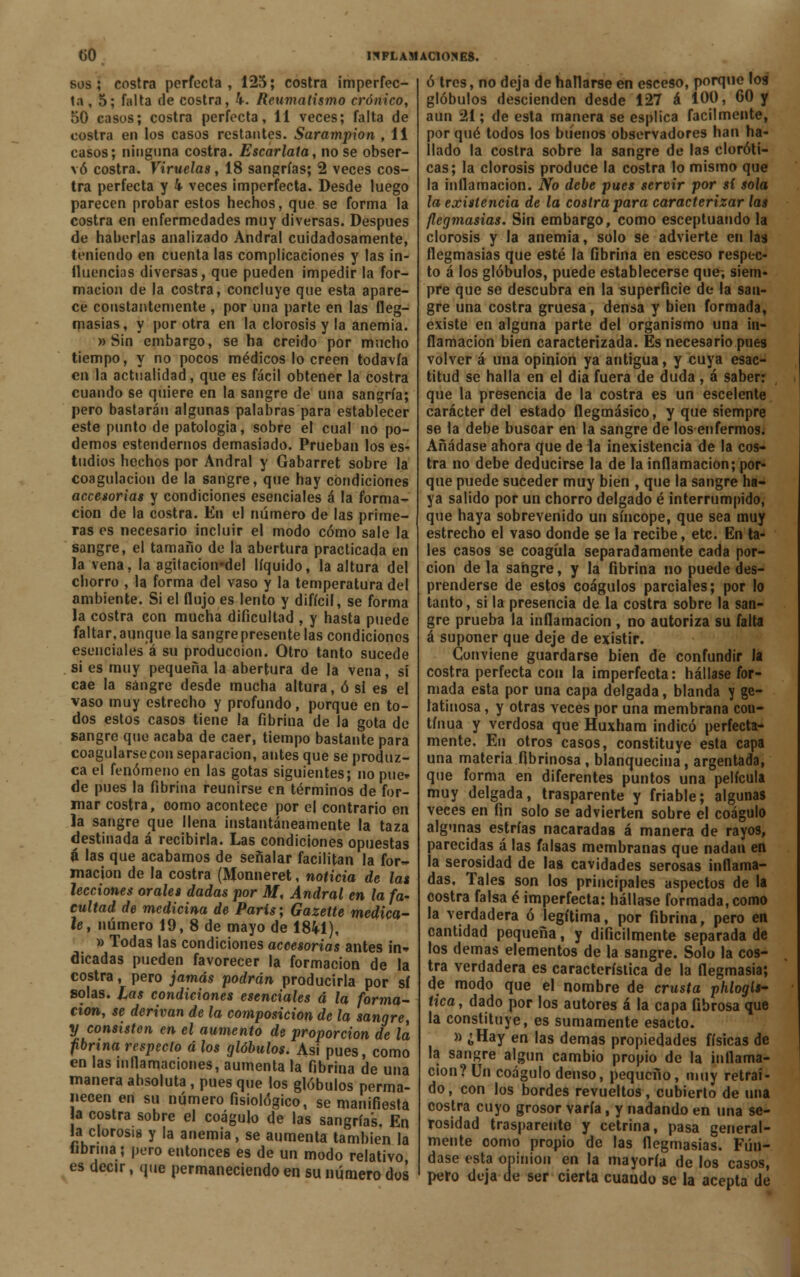 sos; costra perfecta, 125; costra imperfec- ta , 5; falta de costra, 4. Reumatismo crónico, 50 casos; costra perfecta, 11 veces; falta de costra en los casos restantes. Sarampión , 11 casos; ninguna costra. Escarlata, no se obser- vó costra. Viruelas, 18 sangrías; 2 veces cos- tra perfecta y 4 veces imperfecta. Desde luego parecen probar estos hechos, que se forma la costra en enfermedades muy diversas. Después de haberlas analizado Andral cuidadosamente, teniendo en cuenta las complicaciones y las in- fluencias diversas, que pueden impedir la for- mación de la costra, concluye que esta apare- ce constantemente , por una parte en las fleg- masías, y por otra en la clorosis y la anemia. » Sin embargo, se ha creído por mucho tiempo, y no pocos médicos lo creen todavía en la actualidad, que es fácil obtener la costra cuando se quiere en la sangre de una sangría; pero bastarán algunas palabras para establecer este punto de patología, sobre el cual no po- demos estendernos demasiado. Prueban los es- tudios hochos por Andral y Gabarret sobre la coagulación de la sangre, que hay condiciones accesorias y condiciones esenciales á la forma- ción de la costra. En el número de las prime- ras es necesario incluir el modo cómo sale la sangre, el tamaño de la abertura practicada en la vena, la agitacion-del líquido, la altura del chorro , la forma del vaso y la temperatura del ambiente. Si el flujo es lento y difícil, se forma la costra con mucha dificultad , y hasta puede faltar, aunque la sangre presente las condicionos esenciales á su producción. Otro tanto sucede si es muy pequeña la abertura de la vena, si cae la sangre desde mucha altura, ó si es el vaso muy estrecho y profundo, porque en to- dos estos casos tiene la fibrina de la gota do sangre que acaba de caer, tiempo bastante para coagularse con separación, antes que se produz- ca el fenómeno en las gotas siguientes; no pue- de pues la fibrina reunirse en términos de for- mar costra, oomo acontece por el contrario en la sangre que llena instantáneamente la taza destinada á recibirla. Las condiciones opuestas á las que acabamos de señalar facilitan la for- mación de la costra (Monneret, noticia de la» lecciones orales dadas por M, Andral en la fa- cultad de medicina de París; Gazette medíca- le, número 19, 8 de mayo de 1841), » Todas las condiciones accesorias antes in» dicadas pueden favorecer la formación de la costra, pero jamás podrán producirla por sí solas, las condiciones esenciales á la forma- ción, se derivan de la composición de la sangre, y consisten en el aumento de proporción de la fibrina respecto á los glóbulos. Asi pues, como en las mllamaciones, aumenta la fibrina de una manera absoluta, pues que los glóbulos perma- necen en su número fisiológico, se manifiesta a costra sobre el coágulo de las sangrías. En la clorosis y la anemia, se aumenta también la tibrma; pero entonces es de un modo relativo es decir, que permaneciendo en su número dos ó tres, no deja de hallarse en esceso, porque los glóbulos descienden desde 127 á 100, 60 y aun 21; de esta manera se esplica fácilmente, por qué todos los buenos observadores han ha- llado la costra sobre la sangre de las cloróti- cas; la clorosis produce la costra lo mismo que la inflamación. No debe pues servir por sí sola la existencia de la costra para caracterizar las flegmasías. Sin embargo, como esceptuando la clorosis y la anemia, solo se advierte en las flegmasías que esté la fibrina en esceso respec- to á los glóbulos, puede establecerse que, siem- pre que se descubra en la superficie de la san- gre una costra gruesa, densa y bien formada, existe en alguna parte del organismo una in- flamación bien caracterizada. Es necesario pues volver á una opinión ya antigua, y cuya esac- titud se halla en el dia fuera de duda, á saber: que la presencia de la costra es un escelente carácter del estado flegmásico, y que siempre se la debe buscar en la sangre de los enfermos. Añádase ahora que de la inexistencia de la cos- tra no debe deducirse la de la inflamación; por- que puede suceder muy bien , que la sangre ha- ya salido por un chorro delgado é interrumpido, que haya sobrevenido un síncope, que sea muy estrecho el vaso donde se la recibe, etc. En ta- les casos se coagula separadamente cada por- ción de la sangre, y la fibrina no puede des- prenderse de estos coágulos parciales; por lo tanto, si la presencia de la costra sobre la san- gre prueba la inflamación , no autoriza su falta á suponer que deje de existir. Conviene guardarse bien de confundir la costra perfecta con la imperfecta: hállase for- mada esta por una capa delgada, blanda y ge- latinosa , y otras veces por una membrana con- tinua y verdosa que Huxham indicó perfecta- mente. En otros casos, constituye esta capa una materia fibrínosa , blanquecina, argentada, que forma en diferentes puntos una película muy delgada, trasparente y friable; algunas veces en fin solo se advierten sobre el coágulo algunas estrías nacaradas á manera de rayos, parecidas á las falsas membranas que nadan en la serosidad de las cavidades serosas inflama- das, Tales son los principales aspectos de la costra falsa é imperfecta: hállase formada, como la verdadera ó legítima, por fibrina, pero en cantidad pequeña, y difícilmente separada de los demás elementos de la sangre. Solo la cos- tra verdadera es característica de la flegmasía; de modo que el nombre de crusta phlogls- tica, dado por los autores á la capa fibrosa que la constituye, es sumamente esacto. » ¿Hay en las demás propiedades físicas de la sangre algún cambio propio de la inflama- ción? Un coágulo denso, pequeño, muy retraí- do, con los bordes revueltos, cubierto de una costra cuyo grosor varía, y nadando en una se- rosidad trasparente y cetrina, pasa general- mente como propio de las flegmasías. Fún- dase esta opinión en la mayoría de los casos, peto deja de ser cierta cuando se la acepta de