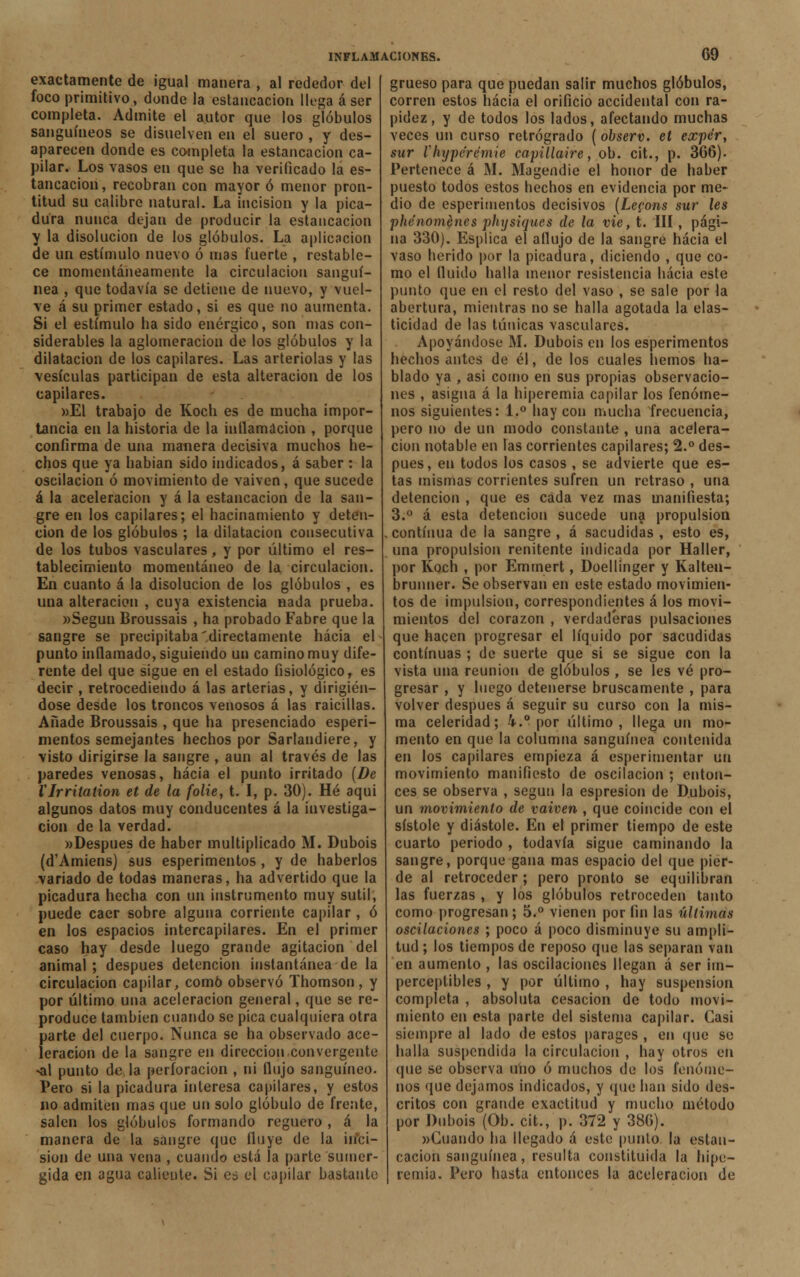 exactamente de igual manera , al rededor del foco primitivo, donde la estancación llega á ser completa. Admite el autor que los glóbulos sanguíneos se disuelven en el suero , y des- aparecen donde es completa la estancación ca- pilar. Los vasos en que se ha verificado la es- tancación, recobran con mayor ó menor pron- titud su calibre natural. La incisión y la pica- dura nunca dejan de producir la estancación y la disolución de los glóbulos. La aplicación de un estímulo nuevo ó mas fuerte , restable- ce momentáneamente la circulación sanguí- nea , que todavía se detiene de nuevo, y vuel- ve á su primer estado, si es que no aumenta. Si el estímulo ha sido enérgico, son mas con- siderables la aglomeración de los glóbulos y la dilatación de los capilares. Las arteriolas y las vesículas participan de esta alteración de los capilares. »El trabajo de Koch es de mucha impor- tancia en la historia de la inflamación , porque confirma de una manera decisiva muchos he- chos que ya habían sido indicados, á saber : la oscilación ó movimiento de vaivén, que sucede á la aceleración y á la estancación de la san- gre en los capilares; el hacinamiento y deten- ción de los glóbulos ; la dilatación consecutiva de los tubos vasculares, y por último el res- tablecimiento momentáneo de la circulación. En cuanto á la disolución de los glóbulos , es una alteración , cuya existencia nada prueba. «Según Broussais , ha probado Fabre que la sangre se precipitaba'directamente hacia el punto inflamado, siguiendo un camino muy dife- rente del que sigue en el estado fisiológico, es decir , retrocediendo á las arterias, y dirigién- dose desde los troncos venosos á las raicillas. Añade Broussais , que ha presenciado esperi- mentos semejantes hechos por Sarlandiere, y visto dirigirse la sangre , aun al través de las paredes venosas, hacia el punto irritado (De VIrritation et de la folie, t. I, p. 30). Hé aqui algunos datos muy conducentes á la investiga- ción de la verdad. »Despues de haber multiplicado M. Dubois (d'Amiens) sus esperimentos , y de haberlos variado de todas maneras, ha advertido que la picadura hecha con un instrumento muy sutil, puede caer sobre alguna corriente capilar , ó en los espacios intercapilares. En el primer caso hay desde luego grande agitación del animal ; después detención instantánea de la circulación capilar, como observó Thomson, y por último una aceleración general, que se re- produce también cuando se pica cualquiera otra parte del cuerpo. Nunca se ha observado ace- leración de la sangre en dirección convergente >al punto de la perforación , ni flujo sanguíneo. Pero si la picadura interesa capilares, y estos no admiten mas que un solo glóbulo de frente, salen los glóbulos formando reguero , á la manera de la sangre que fluye de la inci- sión de una vena , cuando está la parte sumer- gida en agua caliente. Si es el capilar bastante grueso para que puedan salir muchos glóbulos, corren estos hacia el orificio accidental con ra- pidez, y de todos los lados, afectando muchas veces un curso retrógrado (observ. et expér, sur i li y pe re mié capillaire, ob. cit., p. 366). Pertenece á M. Magendie el honor de haber puesto todos estos hechos en evidencia por me- dio de esperimentos decisivos (Le?ons sur les phénoménes physiques de la vie, t. III, pági- na 330). Esplica el aflujo de la sangre hacia el vaso herido por la picadura, diciendo , que co- mo el fluido halla menor resistencia hacia este punto que en el resto del vaso , se sale por la abertura, mientras no se halla agotada la elas- ticidad de las túnicas vasculares. Apoyándose M. Dubois en los esperimentos hechos antes de él, de los cuales hemos ha- blado ya , asi como en sus propias observacio- nes , asigna á la hiperemia capilar los fenóme- nos siguientes: 1.° hay con mucha frecuencia, pero no de un modo constante , una acelera- ción notable en las corrientes capilares; 2.° des- pués, en todos los casos , se advierte que es- tas mismas corrientes sufren un retraso , una detención , que es cada vez mas manifiesta; 3.° á esta detención sucede una propulsión .continua de la sangre, á sacudidas, esto es, una propulsión renitente indicada por Haller, por Koch , por Emmert, Doellinger y Kalten- brunner. Se observan en este estado movimien- tos de impulsión, correspondientes á los movi- mientos del corazón , verdaderas pulsaciones que hacen progresar el líquido por sacudidas continuas ; de suerte que si se sigue con la vista una reunión de glóbulos , se les vé pro- gresar , y luego detenerse bruscamente , para volver después á seguir su curso con la mis- ma celeridad; 4.° por último, llega un mo- mento en que la columna sanguínea contenida en los capilares empieza á esperimentar un movimiento manifiesto de oscilación ; enton- ces se observa , según la espresion de Dubois, un movimiento de vaivén , que coincide con el sístole y diástole. En el primer tiempo de este cuarto periodo , todavía sigue caminando la sangre, porque gana mas espacio del que pier- de al retroceder; pero pronto se equilibran las fuerzas , y los glóbulos retroceden tanto como progresan ; 5.° vienen por fin las últimas oscilaciones ; poco á poco disminuye su ampli- tud ; los tiempos de reposo que las separan van en aumento , las oscilaciones llegan á ser im- perceptibles , y por último , hay suspensión completa , absoluta cesación de todo movi- miento en esta parte del sistema capilar. Casi siempre al lado de estos parages , en que se halla suspendida la circulación , hay otros en que se observa uno ó muchos de los fenóme- nos que dejamos indicados, y que han sido des- critos con grande exactitud y mucho método por Dubois (Ob. cit., p. 372 y 386). «Cuando ha llegado á este punto la estan- cación sanguínea, resulta constituida la hipe- remia. Pero hasta entonces la aceleración de