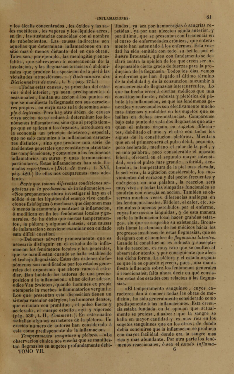 y los álcalis concentrados , los óxidos y las sa- les metálicas , los vapores y los líquidos acres, en fin , las sustancias conocidas con el nombre de rubefacientes. Las causas indirectas son aquellas que determinan inílamaciones en un sitio mas ó menos distante del en que obran. Tales son, por ejemplo, las meningitis y ence- falitis , que sobrevienen á consecuencia de la insolación, y las flegmasías torácicas ó abdomi- nales que produce la esposicion de la piel á las vicisitudes atmosféricas. » ( Diclionnaire des Diclionnaires de med. , t. V , pág. 174.) «Todas estas causas, ya procedan del este- rior ó del interior, ya sean predisponentes ú ocasionales , limitan su acción á los puntos en que se manifiesta la flegmasía con sus caracte- res propios , en cuyo caso se la denomina sim- ple ó legítima. Pero hay otro orden de causas cuya acción no se reduce á determinar los fe- nómenos inflamatorios; sino que al propio tiem- po que se aplican á los órganos, introducen en la economía un principio deletéreo, especial, que no solo comunica á la inflamación caracte- res distintos , sino que produce una serie de accidentes generales que constituyen otras tan- tas complicaciones, y comunica á los fenómenos inflamatorios un curso y unas terminaciones particulares. Estas inflamaciones han sido lla- madas específicas.» (Dict. de med., t. XVI, pág. 420.) De ellas nos ocuparemos mas ade- lante. Parte que toman diferentes condiciones or- gánicas en la producción de la inflamación.— «Nos proponemos ahora investigar si hay en el sólido ó en los líquidos del cuerpo vivo condi- ciones fisiológicas ó morbosas que disponen mas ó menos la economía á contraer la inllamacion, ó modifican en fin los fenómenos locales y ge- nerales. Se ha dicho que ciertos temperamen- tos , la plétora y algunas diátesis, eran causas de inllamacion: conviene examinar con cuidado esta difícil cuestión. » Debemos advertir primeramente que es necesario distinguir en el estudio de la infla- mación los fenómenos locales y los generales, que se manifiestan cuando se halla establecido el trabajo flegmásico. Estos dos órdenes de fe- nómenos son modificados por los estados gene- rales del organismo que ahora vamos á estu- diar. Han hablado los autores de una predis- posición á la inflamación: «haec dicitur adesse, »diceVan Swieten, quando Ilumines ex propia «temperie in morbos inflammatorios vergunt.» Los que presentan esta disposición tienen un sistema vascular enérgico, los humores densos, que circulan con prontitud , el pulso fuerte y acelerado , el cuerpo esbelto , ágil y vigoroso (pág. 530 ,-t.il, Comment.). En este cuadro se hallan algunos caracteres de la plétora. Un erecido número de autores han considerado á esta como predisponente de la inflamación. Temperamento sanguíneo y plétora.—«La observación clínica nos enseña que se manifies- tan flegmasías en sugetos profundamente debi- TOiYlO VIL litados, ya sea por hemorragias ó sangrías re- petidas , ya por una afección aguda anterior, y por último, que se presentan con frecuencia en el curso de enfermedades crónicas, que entera- mente han estenuado á los enfermos. Esta ver- dad ha sido emitida con todo su brillo por el ilustre Broussaís, quien con fundamento se de- claró contra la opinión de los que creen ser in- dispensable cierto grado de fuerzas para la pro- ducción de la flegmasía. Todos los días vemos á enfermos (pie han llegado al último término de la debilidad y de la consunción sucumbir á consecuencia de flegmasías intercurrentes. Lo que ha hecho creer á ciertos médicos que una constitución fuerte , robusta y pletórica dá pá- bulo á la inflamación, es que los fenómenos ge- nerales y reaccionales son efectivamente mucho mas intensos y notables en los sugetos que se hallan en dichas circunstancias. Compárense bajo este punto de vista dos flegmasías que ata- quen el mismo órgano en sugetos diferen- tes, debilitado el uno y el otro con todos los signos de la constitución pletórica. Mientras que en el primero será el pulso débil, pequeño, poco acelerado, mediano el calor de la piel , y en una palabra , poco considerable el aparato febril , ofrecerá en el segundo mayor intensi- dad, será el pulso mas grande , vibrátil, ace- lerado , la temperatura de la piel mas elevada, la sed viva , la agitación considerable, los mo- vimientos del corazón y del pecho frecuentes y enérgicos ; en una palabra , la reacción será muy viva , y todas las simpatías funcionales se pondrán con energía en acción. También se ob- servan muchas veces diferencias análogas en los fenómenos locales. El dolor, el calor, etc. se- rán nulos ó apenas percibidos por el enfermo, cuyas fuerzas son lánguidas , y de esta manera suele la inflamación local hacer grandes estra- gos, sin que se sospeche su existencia. Brous- sais llama la atención de los médicos hacia los progresos insidiosos de estas flegmasías, que se designan con el nombre de flegmasías latentes. Cuando la constitución es robusta y suscepti- ble de reacción, es muy raro que se oculten al observador atento, y por consiguiente que afec- ten dicha forma. La plétora y el estado orgáni- co que la es opuesto ejercen, pues, una mani- fiesta iiilluencia sobre los fenómenos generales ó reaccionales; falta ahora decir en qué consis- ten estos dos estados con relación á las flegma- sías. «El temperamento sanguíneo , cuyos ca- racteres dan á conocer todas las obras de me- dicina, ha sido generalmente considerado como predisponente á las inflamaciones. lista creen- cia estaba fundada en la opinión que actual- mente se profesa , á saber : que la sangre so halla en mayor cantidad y es mas rica en los sugetos sanguíneos que en los otros ; de donde debia concluirse que la inflamación se producía con mayor facilidad donde era la sangre mas rica y mas abundante. Por otra parte los fenó- menos reaccionales, ó sea el estado inflama' 6
