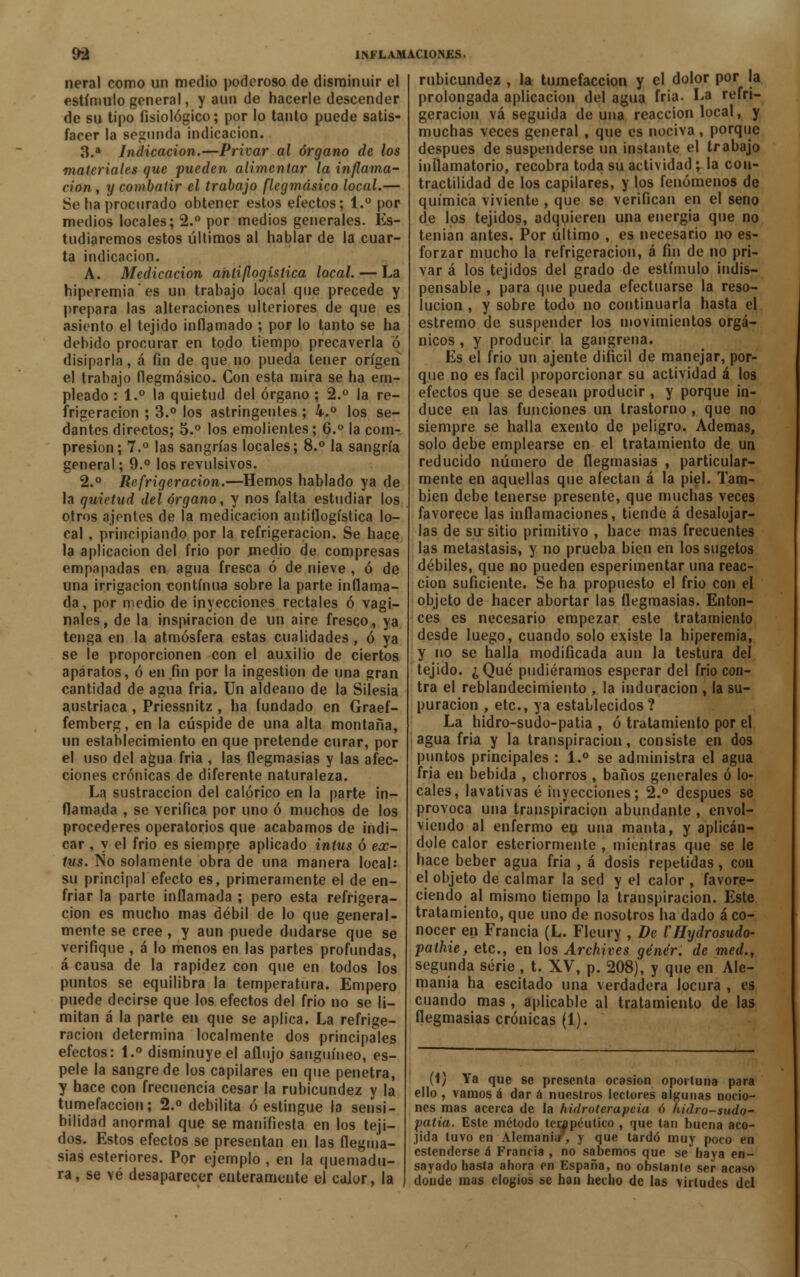 neral como un medio poderoso de disminuir el estímulo general, y aun de hacerle descender de su tipo fisiológico; por lo tanto puede satis- facer la segunda indicación. 3.a Indicación.—Privar al órgano de los materiales que pueden alimentar la inflama- ción , y combatir el trabajo flegmásico local.— Se ha procurado ohtener estos efectos; 1.° por medios locales; 2.° por medios generales. Es- tudiaremos estos últimos al hablar de la cuar- ta indicación. A. Medicación antiflogística local. — La hiperemia es un trabajo local que precede y prepara las alteraciones ulteriores de que es asiento el tejido inflamado ; por lo tanto se ha debido procurar en todo tiempo precaverla ó disiparla, á fin de que no pueda tener origen el trabajo flegmásico. Con esta mira se ha em- pleado : 1.° la quietud del órgano ; 2.° la re- frigeración ; 3.° los astringentes ; k.° los se- dantes directos; 5.° los emolientes; 6.° la com- presión; 7.° las sangrías locales; 8.° la sangría general; 9.° los revulsivos. 2.° Refrigeración.—Hemos hablado ya de la quietud del órgano, y nos falta estudiar los otros ajentes de la medicación antiflogística lo- cal , principiando por la refrigeración. Se hace la aplicación del frió por medio de compresas empapadas en agua fresca ó de nieve , ó de una irrigación eontínua sobre la parte inflama- da , por medio de inyecciones rectales ó vagi- nales, de la inspiración de un aire fresco, ya tenga en la atmósfera estas cualidades, ó ya se le proporcionen con el auxilio de ciertos aparatos, ó en fin por la ingestión de una gran cantidad de agua fria. Un aldeano de la Silesia austríaca , Priessnitz , ha fundado en Graef- femberg, en la cúspide de una alta montaña, un establecimiento en que pretende curar, por el uso del agua fria , las flegmasías y las afec- ciones crónicas de diferente naturaleza. La sustracción del calórico en la parte in- flamada , se verifica por uno ó muchos de los procederes operatorios que acabamos de indi- car , y el frió es siempre aplicado intus ó ex- tus. No solamente obra de una manera local: su principalefecto es, primeramente el de en- friar la parte inflamada ; pero esta refrigera- ción es mucho mas débil de lo que general- mente se cree , y aun puede dudarse que se verifique , á lo menos en las partes profundas, á causa de la rapidez con que en todos los puntos se equilibra la temperatura. Empero puede decirse que los efectos del frió no se li- mitan á la parte en que se aplica. La refrige- ración determina localmente dos principales efectos: 1.° disminuye el aflujo sanguíneo, es- pele la sangre de los capilares en que penetra, y hace con frecuencia cesar la rubicundez y la tumefacción; 2.° debilita ó estingue la sensi- bilidad anormal que se manifiesta en los teji- dos. Estos efectos se presentan en las flegma- sías esteriores. Por ejemplo , en la quemadu- ra, se vé desaparecer enterameute el calor, la rubicundez , la tumefacción y el dolor por la prolongada aplicación del agua fría. La refri- geración vá seguida de una reacción local, y muchas veces general , que es nociva, porque después de suspenderse un instante el trabajo inflamatorio, recobra toda su actividad; la con- tractilidad de los capilares, y los fenómenos de química viviente , que se verifican en el seno de los tejidos, adquieren una energía que no tenían antes. Por último , es necesario no es- forzar mucho la refrigeración, á fin de no pri- var á los tejidos del grado de estímulo indis- pensable , para que pueda efectuarse la reso- lución , y sobre todo no continuarla hasta el estremo de suspender los movimientos orgá- nicos , y producir la gangrena. Es el frío un ájente difícil de manejar, por- que no es fácil proporcionar su actividad á los efectos que se desean producir , y porque in- duce en las funciones un trastorno , que no siempre se halla exento de peligro. Ademas, solo debe emplearse en el tratamiento de un reducido número de flegmasías , particular- mente en aquellas que afectan á la piel. Tam- bién debe tenerse presente, que muchas veces favorece las inflamaciones, tiende á desalojar- las de su sitio primitivo , hace mas frecuentes las metástasis, y no prueba bien en los sugetos débiles, que no pueden esperimentar una reac- ción suficiente. Se ha propuesto el frió con el objeto de hacer abortar las flegmasías. Enton- ces es necesario empezar este tratamiento desde luego, cuando solo existe la hiperemia, y no se halla modificada aun la testura del tejido. ¿Qué pudiéramos esperar del frío con- tra el reblandecimiento , la induración , la su- puración , etc., ya establecidos ? La hidro-sudo-patia , ó tratamiento por el agua fría y la transpiración, consiste en dos puntos principales : 1.° se administra el agua fria en bebida , chorros , baños generales ó lo- cales, lavativas é inyecciones; 2.° después se provoca una transpiración abundante , envol- viendo al enfermo eu una manta, y aplicán- dole calor esteriormente , mientras que se le hace beber agua fria , á dosis repetidas , con el objeto de calmar la sed y el calor , favore- ciendo al mismo tiempo la transpiración. Este tratamiento, que uno de nosotros ha dado á co- nocer en Francia (L. Fleury , De VHydrosudo- pathie, etc., en los Archives génér. de med., segunda serie , t. XV, p. 208), y que en Ale- mania ha escitado una verdadera locura , es cuando mas , aplicable al tratamiento de las flegmasías crónicas (1). (i) Ya que se presenta ocasión oportuna para ello , vamos á dar á nuestros lectores algunas nocio- nes mas acerca de la hidroterapeia ó hidro-sudo- patia. Este método terapéutico , que tan buena aco- jida tuvo en Alemania, y que tardó muy poco en estenderse á Francia , no sabemos que se baya en- sayado hasta ahora en España, no obstante ser acaso doude mas elogios se han hecho de las virtudes del