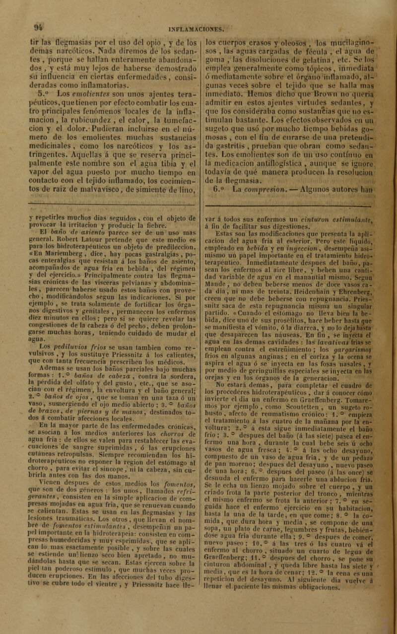 % tir las flcgmasias por el uso del opio , y de los demás narcóticos. Nada diremos de los sedan- tes , porque se hallan enteramente abandona- dos , y está muy lejos de haberse demostrado su influencia en ciertas enfermedades, consi- deradas como inflamatorias. 5.° Los emolientes son unos ajentes tera- péuticos, que tienen por efecto combatir los cua- tro principales fenómenos locales de la infla- mación , la rubicundez , el calor, la tumefac- ción y el dolor.-Pudieran incluirse en el nú- mero de los emolientes muchas sustancias medicinales , como los narcóticos y los as- tringentes. Aquellas á que se reserva princi- palmente este nombre son el agua tibia y el vapor del agua puesto por mucho tiempo en contacto con el tejido inflamado, los cocimien- tos de raiz de malvavisco, de simiente de lino, y repetirles muchos dias seguidos , con el objeto de provocar la irritación y producir la fiebre. El baño de asiento parece ser de un uso mas general. Robert Latour pretende que este medio es para los hidroterapéuticos un objeto de predilección. «En Mariemberg, dice, hay pocas gastralgias, po- cas enleralgias que resistan á los baños de asiento, acompañados de agua fria en bebida , del régimen y del ejercicio.» Principalmente contra las flegma- sías crónicas de las visceras pelvianas y abdomina- les , parecen haberse usado estos baños con prove- cho , modificándolos según las indicaciones. Si por ejemplo , se trata solamente de fortificar los órga- nos digestivos y genitales , permanecen los enfermos diez minutos en ellos; pero si se quiere revelar las congestiones de la cabeza ó del pecho, deben prolon- garse muchas horas, teniendo cuidado de mudar el agua. Los pediluvios fríos se usan también como re- vulsivos , y los sustituye Priessnitz á los calientes, que con tanta frecuencia prescriben los médicos. Ademas se usan los baños parciales bajo muchas formas: 1.° baños de cabeza, contra la sordera, la pérdida del olfato y del gusto , etc., que se aso- cian con el régimen, 'la envoltura y el baño general; 2. ° baños de ojos , que se toman en una taza ó un vaso, sumergiendo el ojo medio abierto ; 3. ° baños de brazos, de piernas y de manos, destinados to- dos á combatir afecciones locales. En la mayor parte de las enfermedades crónicas, se asocian á los medios anteriores los chorros de agua fria : de ellos se valen para restablecer las eva- cuaciones de sangre suprimidas, ó las erupciones cutáneas retropulsas. Siempre recomiendan los hi- droterapéuticos no esponer la región del estómago al chorro , para evitar el síncope, ni la cabeza, sin cu- brirla antes con las dos manos. Vienen después de estos medios los fomentos, que son de dos géneros : los unos, llamados refri- gerantes, consisten en la simple aplicación de com- presas mojadas en agua fria, que se renuevan cuando se callentan. Estas se usan en las flegmasías y las lesiones traumáticas. Los otros, que llevan el nom- bre de fovientos estimulantes , desempeñan un pa- pel importante en la hidroterapeia: consisten en com- presas humedecidas y muy esprimidas, que se apli- can lo mas esactamente posible , y sobre las cuales se estiende un'lienzo seco bien apretado, no mu- dándolas hasta que se secan. Estas ejercen sobre la piel tan poderoso estímulo , que muchas veces pro- ducen erupciones. En las afecciones del tubo diges- tivo se cubre todo el vientre , y Priessnitz hace He- los cuerpos crasos y oleosos , los mucilágino- sos , las aguas cargadas de fécula , el auna de goma , las disoluciones de gelatina, etc. Se loa emplea generalmente como tópicos, inmediata ó mediatamente sobre el órgano inflamado, al- gunas veces sobre el tejido (pie se halla mas inmediato. Hemos dicho que lírown no quería admitir en estos ajentes virtudes sedantes, y que los consideraba como sustancias que no es- timulan bastante. Los efectos observados en un sugeto que usó por mucho tiempo bebidas go- mosas , con el fin de curarse de una pretendi- da gastritis , prueban que obran como sedan- tes. Los emolientes son de un uso continuo en la medicación antiflogística , aunque se ignore todavía de qué manera producen la resolución de la flegmasía. 6.° La compresión. — Algunos autores han var á todos sus enfermos un cinturon estimulante, á fin de facilitar sus digestiones. Estas son las modificaciones que presenta la apli- cación del agua fria al esterior. Pero este líquido, empleado en bebida y en inyección, desempeña asi- mismo un papel importante en el tratamiento hídro- terapéutico. Inmediatamente después del baño, pa- sean los enfermos al aire libre, y beben una canti- dad variable de agua en el manantial mismo. Scgun Mande, no deben beberse menos de doce vasos ca- da dia, ni mas de treinta. Heidenh'ain y Ehrenberg, creen que no debe beberse con repugnancia. Pries- snitz saca de esta repugnancia misma un singular partido. «Cuando el estómago no lleva bien la be- bida, dice uno de sus prosélitos, hace beber hasta que se manifiesta el vómito, ó la diarrea, y no lo deja hasta que desaparecen las náuseas. En fin , se inyecta el agua en las demás cavidades : las lavativas frias se emplean contra el estreñimiento; los gargarismos frios en algunas anginas; en el coriza y la ocena se aspira el agua ó se inyecta en las fosas nasales , y por medio de geringuilias especiales se inyecta en las orejas y en los órganos de la generación. No estará demás, para completar el cuadro de los procederes hidroterapéuticos , dar á conocer cómu invierte el dia un enfermo en Gracffcnbcrg. Tomare- mos por ejemplo , como Scoulelten , un sugeto ro- busto , afecto de reumatismo crónico: 1.° empieza el tratamiento á las cuatro de la mañana por la en- voltura; 2.° á esta sigue inmediatamente el baño frío ; 3. ° después del baño (á las siete) pasea el en- fermo una hora , durante la cual bebe seis ú ocho vasos de agua fresca; 4.° á las ocho desayuno, compuesto de un vaso de agua fría, y de un pedazo de pan moreno; después del desayuno , nuevo paseo de una hora; 6.° después del paseo (á las once) se desnuda el enfermo para hacerle una ablución fria. Se le echa un lienzo mojado sobre el cuerpo , y un criado (Vola la parte posterior del tronco, mientras el mismo enfermo se frota la anterior ; 7. ° en se- guida hace el enfermo ejercicio en su habitación, hasta la una de la tarde, en que come; 8. ° la co- mida, que dura hora y media , se compone de una sopa, un plato de carne, legumbres y frutas, bebién- dose agua fria durante ella; 9.° después de comer, nuevo paseo; 10.° á las tres ó las cuatro vá el enfermo al chorro , situado un cuarto de legua de Graefi'enberg; ii.° después del chorro, se pone su cinturon abdominal , y queda libre hasta las siete v media, que es la hora de cenar; 12. ° la cena es una repetición del desayuno. Al siguiente dia vuelve á llenar elpacícntc las mismas oldigacionos.