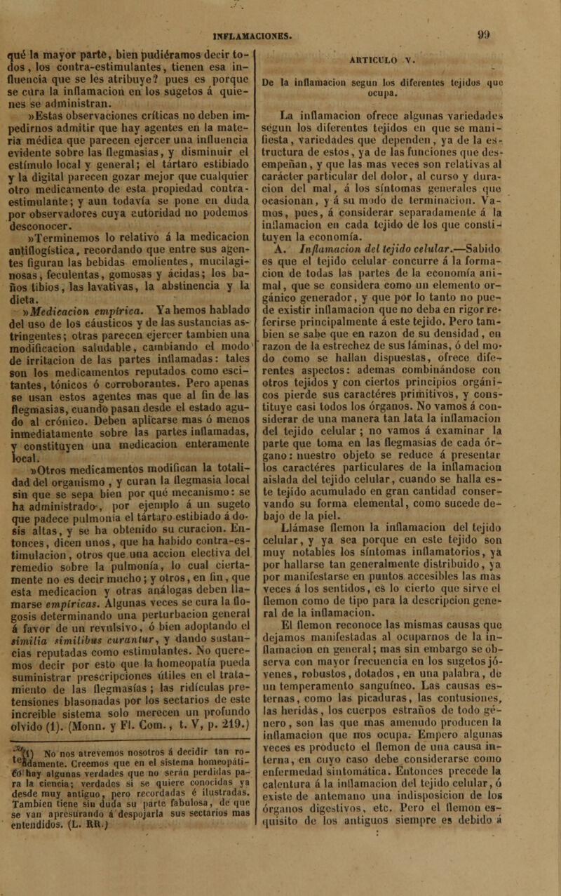 qué la mayor parte, bien pudiéramos decir to- dos , los contra-estimulantes, tienen esa in- fluencia que se les atribuye? pues es porque se cura la inflamación en los sugetos á quie- nes se administran. «Estas observaciones críticas no deben im- pedirnos admitir que hay agentes en la mate- ria médica que parecen ejercer una influencia evidente sobre las flegmasías, y disminuir el estímulo local y general; el tártaro estibiado y la digital parecen gozar mejor que cualquier otro medicamento de esta propiedad contra - estimulante; y aun todavía se pone en duda por observadores cuya autoridad no podemos desconocer. «Terminemos lo relativo á la medicación antiflogística, recordando que entre sus agen- tes figuran las bebidas emolientes, mucilagi- nosas, feculentas, gomosas y acidas; los ba- ños tibios, las lavativas, la abstinencia y la dieta. »Medicacion empírica. Ya hemos hablado del uso de los cáusticos y de las sustancias as- tringentes; otras parecen ejercer también una modificación saludable, cambiando el modo de irritación de las partes inflamadas: tales son los medicamentos reputados como esci- tantes, tónicos ó corroborantes. Pero apenas se usan estos agentes mas que al fin de las flegmasías, cuando pasan desde el estado agu- do al crónico. Deben aplicarse mas ó menos inmediatamente sobre las partes inflamadas, y constituyen una medicación enteramente local. »Otros medicamentos modifican la totali- dad del organismo , y curan la flegmasía local sin que se sepa bien por qué mecanismo: se ha administrado-, por ejemplo á un sugeto que padece pulmonía el tártaro estibiado á do- sis altas, y se ha obtenido su curación. En- tonces, dicen unos, que ha habido contra-es- timulacion, otros que una acción electiva del remedio sobre la pulmonía, lo cual cierta- mente no es decir mucho; y otros, en fin, que esta medicación y otras análogas deben lla- marse empíricas. Algunas veces se cura la flo- gosis determinando una perturbación general á favor de un revulsivo, ó bien adoptando el similia similibus curantur, y dando sustan- cias reputadas como estimulantes. No quere- mos decir por esto que la homeopatía pueda suministrar prescripciones útiles en el trata- miento de las flegmasías ; las ridiculas pre- tensiones blasonadas por los sectarios de este increíble sistema solo merecen un profundo olvido (1). (Monn. y Fl. Com., t. V, p. 219.) i No nos atrevemos nosotros á decidir tan ro- ídamente. Creemos que en el sistema homeopáti- co hay algunas verdades que no serán perdidas pa- ra la ciencia; verdades si se quiere conocidas ya desde muy antiguo, pero recordadas 6 ilustradas. También tiene sin duda su parte fabulosa, de que se van apresurando á despojarla sus sectarios mas entendidos. (L. RU.j ARTICULO V. De la inflamación según los diferentes tejidos que ocupa. La inflamación ofrece algunas variedades según los diferentes tejidos en que so mani- fiesta, variedades que dependen, ya de la es- tructura de estos, ya de las funciones que des- empeñan, y que las mas veces son relativas al carácter particular del dolor, al curso y dura- ción del mal, á los síntomas generales que ocasionan, y á su modo de terminación. Va- mos, pues, á considerar separadamente á la inflamación en cada tejido de los que consti- tuyen la economía. A. Inflamación del tejido celular.—Sabido es que el tejido celular concurre á la forma- ción de todas las partes de la economía ani- mal , que se considera como un elemento or- gánico generador, y que por lo tanto no pue- de existir inflamación que no deba en rigor re- ferirse principalmente á este tejido. Pero tam- bién se sabe que en razón de su densidad, ou razón de la estrechez de sus láminas, ó del mo- do como se hallan dispuestas, ofrece dife- rentes aspectos: ademas combinándose con otros tejidos y con ciertos principios orgáni- cos pierde sus caracteres primitivos, y cons- tituye casi todos los órganos. No vamos á con- siderar de una manera tan lata la inflamación del tejido celular; no vamos á examinar la parte que toma en las flegmasías de cada ór- gano : nuestro objeto se reduce á presentar los caracteres particulares de la inflamación aislada del tejido celular, cuando se halla es- te tejido acumulado en gran cantidad conser- vando su forma elemental, como sucede de- bajo de la piel. Llámase flemón la inflamación del tejido celular, y ya sea porque en este tejido son muy notables los síntomas inflamatorios, ya por hallarse tan generalmente distribuido, ya por manifestarse en puntos accesibles las mas veces á los sentidos, es lo cierto que sirve el flemón como de tipo para la descripción gene- ral de la inflamación. El flemón reconoce las mismas causas que dejamos manifestadas al ocuparnos de la in- flamación en general; mas sin embargo se ob- serva con mayor frecuencia en los sugetos jó- venes , robustos, dotados , en una palabra, de un temperamento sanguíneo. Las causas es- ternas, como las picaduras, las contusiones, las heridas, los cuerpos estraños de todo gé- nero , son las que mas amenudo producen la inflamación que nos ocupa. Empero algunas veces es producto el flemón de una causa in- terna, en cuyo caso debe considerarse como enfermedad sintomática. Eutonces precede la calentura á la inflamación del tejido celular, ó existe de antemano una indisposición de los órganos digestivos, etc. Pero el flemón es- quisíto de los antiguos siempre es debido á