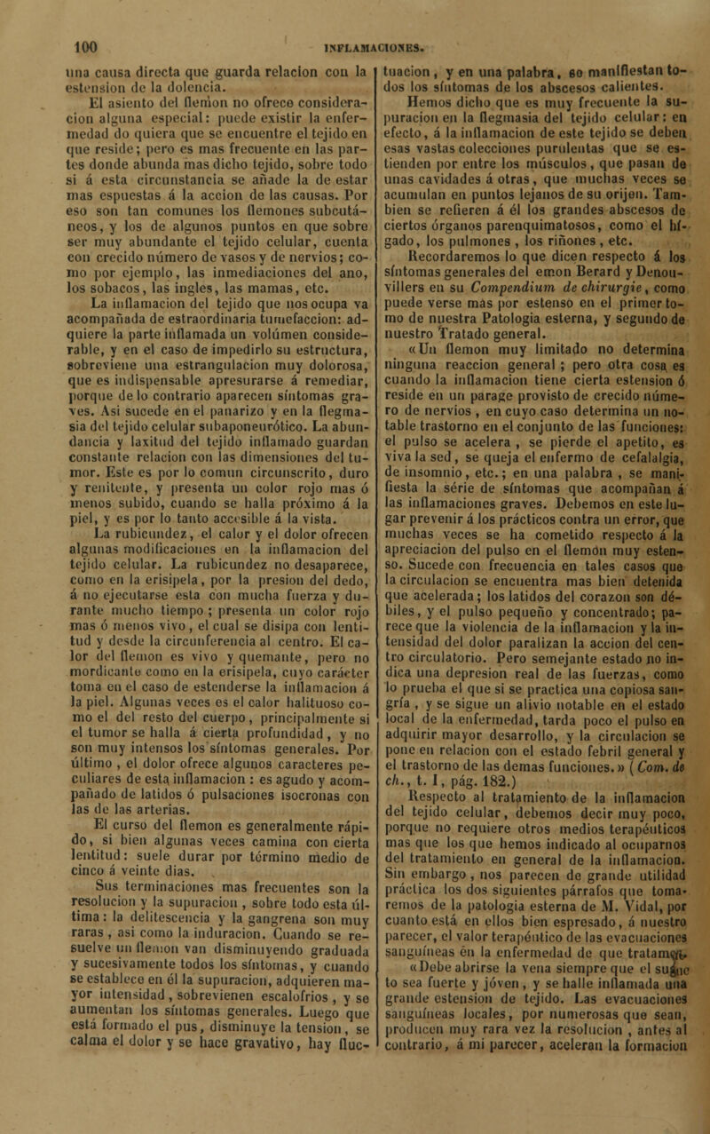 una causa directa que guarda relación con la estension de la dolencia. El asiento del flemón no ofrece considera- ción alguna especial: puede existir la enfer- medad do quiera que se encuentre el tejido en que reside; pero es mas frecuente en las par- tes donde abunda mas dicho tejido, sobre todo si á esta circunstancia se añade la de estar mas espuestas á la acción de las causas. Por eso son tan comunes los flemones subcutá- neos, y los de algunos puntos en que sobre ser muy abundante el tejido celular, cuenta con crecido número de vasos y de nervios; co- mo por ejemplo, las inmediaciones del ano, los sobacos, las ingles, las mamas, etc. La inflamación del tejido que nos ocupa va acompañada de estraordinaria tumefacción: ad- quiere la parte inflamada un volumen conside- rable, y en el caso de impedirlo su estructura, sobreviene una estrangulación muy dolorosa, que es indispensable apresurarse á remediar, porque délo contrario aparecen síntomas gra- ves. Asi sucede en el panarizo y en la flegma- sía del tejido celular subaponeurótico. La abun- dancia y laxitud del tejido inflamado guardan constante relación con las dimensiones del tu- mor. Este es por lo común circunscrito, duro y renitente, y presenta un color rojo mas ó menos subido, cuando se halla próximo á la piel, y es por lo tanto accesible á la vista. La rubicundez, el calor y el dolor ofrecen algunas modificaciones en la inflamación del tejido celular. La rubicundez no desaparece, como en la erisipela, por la presión del dedo, á no ejecutarse esta con mucha fuerza y du- rante mucho tiempo ; presenta un color rojo mas ó menos vivo, el cual se disipa con lenti- tud y desde la circunferencia al centro. El ca- lor del flemón es vivo y quemante, pero no mordicante como en la erisipela, cuyo carácter toma en el caso de estenderse la inflamación á la piel. Algunas veces es el calor halituoso co- mo el del resto del cuerpo, principalmente si el tumor se halla á cierta profundidad , y no son muy intensos los síntomas generales. Por último , el dolor ofrece algunos caracteres pe- culiares de esta inflamación : es agudo y acom- pañado de latidos ó pulsaciones isócronas con Jas de las arterias. El curso del flemón es generalmente rápi- do, si bien algunas veces camina concierta lentitud: suele durar por término medio de cinco á veinte dias. Sus terminaciones mas frecuentes son la resolución y la supuración , sobre todo esta úl- tima : la delitescencia y la gangrena son muy raras , asi como la induración. Guando se re- suelve un flemón van disminuyendo graduada y sucesivamente todos los síntomas, y cuando se establece en él la supuración, adquieren ma- yor intensidad , sobrevienen escalofríos , y se aumentan los síntomas generales. Luego que está formado el pus, disminuye la tensión, se calma el dolor y se hace gravativo, hay fluc- tuación , y en una palabra, so manifiestan to- dos los síntomas de los abscesos calientes. Hemos dicho que es muy frecuente la su- puración en la flegmasía del tejido celular: en efecto, á la inflamación de este tejido se deben esas vastas colecciones purulentas que se es- tienden por entre los músculos, que pasan de unas cavidades á otras, que muchas veces se acumulan en puntos lejanos de su orijen. Tam- bién se refieren á él los grandes abscesos de ciertos órganos parenquimatosos, como el hí- gado, los pulmones , los ríñones, etc. Recordaremos lo que dicen respecto á los síntomas generales del emon Berard y Denou- villers en su Compendium de chirurgie, como puede verse mas por estenso en el primer to- mo de nuestra Patología esterna, y segundo de nuestro Tratado general. «Un flemón muy limitado no determina ninguna reacción general ; pero otra cosa es cuando la inflamación tiene cierta estension ó reside en un parage provisto de crecido núme- ro de nervios , en cuyo caso determina un no- table trastorno en el conjunto de las funciones: el pulso se acelera , se pierde el apetito, es viva la sed , se queja el enfermo de cefalalgia, de insomnio, etc.; en una palabra , se mani- fiesta la serie de síntomas que acompañan á las inflamaciones graves. Debemos en este lu- gar prevenir á los prácticos contra un error, que muchas veces se ha cometido respecto á la apreciación del pulso en el flemón muy esten- so. Sucede con frecuencia en tales casos que la circulación se encuentra mas bien detenida que acelerada; los latidos del corazón son dé- biles, y el pulso pequeño y concentrado; pa- rece que la violencia de la inflamación y la in- tensidad del dolor paralizan la acción del cen- tro circulatorio. Pero semejante estado no in- dica una depresión real de las fuerzas, como lo prueba el que si se practica una copiosa san- gría , y se sigue un alivio notable en el estado local de la enfermedad, tarda poco el pulso en adquirir mayor desarrollo, y la circulación se pone en relación con el estado febril general y el trastorno de las demás funciones.» (Com. de cli., t. 1, pág. 182.) Respecto al tratamiento de la inflamación del tejido celular, debemos decir muy poco, porque no requiere otros medios terapéuticos mas que los que hemos indicado al ocuparnos del tratamiento en general de la inflamación. Sin embargo , nos parecen de grande utilidad práctica los dos siguientes párrafos que toma- remos de la patología esterna de M. Vidal, por cuanto está en ellos bien espresado, á nuestro parecer, el valor terapéutico de las evacuaciones sanguíneas én la enfermedad de que tratameft, «Debe abrirse la vena siempre que el suguc to sea fuerte y joven , y se halle inflamada una grande estension de tejido. Las evacuaciones sanguíneas locales, por numerosas que sean, producen muy rara vez la resolución , antes al contrario, á mi parecer, aceleran la formación