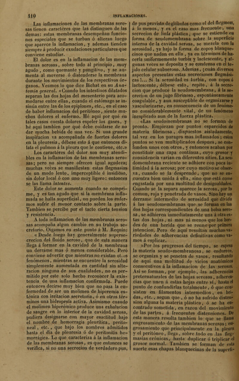 Las inflamaciones de las membranas sero- sas tienen caracteres qne las distinguen de las demás: estas membranas desempeñan funcio- nes especiales que se turban ó alteran luego que aparece la inflamación, y ademas tienden siempre á producir exudaciones particulares que conviene estudiar. El dolor es en la inflamación de las mem- branas serosas, sobre todo al principio, muy agudo , como quemante y pungitivo, y se au- menta al moverse ó distenderse la membrana durante los movimientos de los respectivos ór- ganos. Veamos lo que dice Bichat en su Ana tomía general. «Cuando los intestinos dilatados separan las dos hojas del mesenterio para aco- modarse entre ellas, cuando el estómago se in- sinúa entre las de los epiplones, etc., en el caso de haber inflamación del peritoneo, siente mu- chos dolores el enfermo. Hé aqni por qué en tales casos cuesta dolores espeler los gases, y hé aqui también por qué debe cuidarse de no dar mucha bebida de una vez. Si una grande inspiración va acompañada de fuertes dolores en la pleuresía , débese esto á que entonces di- lata el pulmón á la pleura que le contiene, etc.» Los caracteres del dolor son muy atendi- bles en la inflamación de las membranas sero- sas; pero no siempre ofrecen igual agudeza; muchas veces se manifiestan estas flegmasías de un modo lento, imperceptible é insidioso, sin dolor local ó con uno muy ligero: entonces se las llama latentes. Este dolor se aumenta cuando se compri- me, y es tan agudo que si la membrana infla- mada se halla superficial, no pueden los enfer- mos sufrir el menor contacto sobre la parte. También se percibe por el tacto cierta tensión y resistencia. A toda inflamación de las membranas sero- sas acompaña algún cambio en su trabajo se- cretorio. Oigamos en este punto á M. Reqnin: « Desde luego hay generalmente superse- crecion del fluido seroso, que de esta manera llega á formar en la cavidad de la membrana un derrame mas ó menos considerable. Pero conviene advertir que mientras no existan ot.os fenómenos, mientras se encuentre la serosidad simplemente aumentada en cantidad sin alte- ración ninguna de sus cualidades, no es per- mitido por este solo hecho reconocer la exis- tencia de una inflamación confirmada. Puede entonces decirse muy bien que no pasa la en- fermedad de ser un molimen de hiperemia es- ténica con irritación secretoria, ó en otros tér- minos una hidropesía activa. Asimismo cuando el molimen hiperémico produce una exhalación de sangre en lo interior de la cavidad serosa, pudiera designarse con mayor esactitud bajo el nombre de hemorragia pleurítica, perito- neal, etc. , que bajo los nombres admitidos hasta el dia de pleuresía ó de peritonitis he- morrágica. Lo que caracteriza á la inflamación de las membranas serosas, es que entonces se verifica, si no una secreción de verdadero pus, de pus provisto de glóbulos como el del flegmon, á lo menos, y es el caso mas frecuente, una secreción de linfa plástica } que se estiende en forma de seudomembrana sobre la superficie interna de la cavidad serosa, se mezcla con la serosidad, ya bajo la forma de copos blanque- cinos que nadan en ella , ya en términos de ha- cerla uniformemente turbia y lactescente, y al- gunas veces se deposita y se condensa en el te- jido celular subseroso. Ademas, ¡cuan diversos aspectos presentan estas secreciones flegmási- cas 1... Si la serosidad es turbia, con coposo lactescente, débese esto, repito, á la secre- ción que produce la seudomembrana, á la se- creción de un jugo fibrinoso, espontáneamente coagulable, y aun susceptible de organizarse y vascularizarse, en consecuencia de un fenóme- no considerablemente vital, de un fenómeno inesplicado aun de la fuerza plástica. «Las seudomembranas no se forman de pronto. Empiezan por puntos esparcidos de materia fibrinosa , dispuestos aisladamente, tal vez en los parages mas inflamados; estos puntos se ven multiplicados después, se con- funden unos con otros, y entonces acaban por constituir una capa continua, cuyo grosor y consistencia varían en diferentes sitios. La seu- domembrana reciente se adhiere con poca in- timidad á la serosa; por cuyo motivóse obser- va, cuando se la desprende, que no se en- cuentra bien unida á ella, sino que está como engastada por una multitud de desigualdades. Cuando se la separa aparece la serosa, por lo común, roja y penetrada de vasos. Sino hay un derrame intermedio de serosidad que divida á las seudomembranas que se forman en las dos hojas correspondientes de una bolsa sero- sa, se adhieren inmediatamente una á otra es- tas dos hojas, ni mas ni menos que los bor- des de una herida que se reúne por primera intención. Pero de aquí Tesultan muchas va- riedades de adherencias definitivas como va- mos á esplicar. »Por los progresos del tiempo, se espesa la materia seudo-membranosa, se endurece, se organiza y se penetra de vasos, resultando de aqui una multitud de vicios anatómicos consecutivos á la inflamación de las serosas. Asi se forman, por ejemplo, las adherencias preternaturales de las hojas serosas, adheren- cias que unen á estas hojas entre sí, hasta el punto de confundirlas totalmente, ó que con- sisten en filamentos intermedios, en bri- das, etc., según que , ó no ha sufrido disten- sión alguna la materia plástica, ó se ha en- contrado sometida, en razón del movimiento de las partes, á frecuentes distensiones. De esta manera resulta también lo que se llama engrosamiento de las membranas serosas; en- grosamiento que principalmente en la pleura y el peritoneo, llega , sobre todo en las fleg- masías crónicas, hasta duplicar ó triplicar d grosor normal. También se forman de esú suerte esas chapas blanquecinas de la superfi-