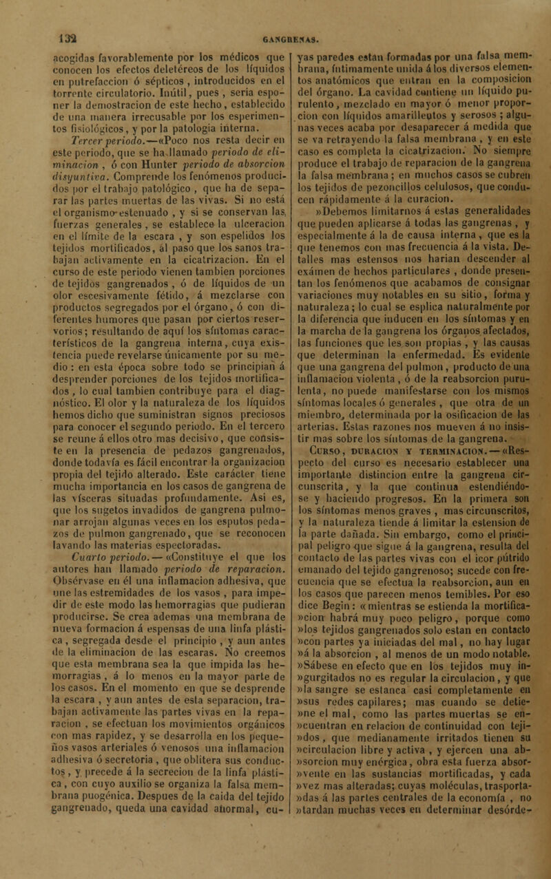 acogidas favorablemente por los médicos que conocen los efectos deletéreos de los líquidos en putrefacción ó sépticos , introducidos en el torrente circulatorio. Inútil, pues , seria espo- ner la demostración de este hecho, establecido de una manera irrecusable por los esperimen- tos fisiológicos, y por la patología interna. Tercer periodo.—«Poco nos resta decir en este periodo, que se haJIamado periodo de eli- minación , ó con Hunter periodo de absorción disyuntiva. Comprende los fenómenos produci- dos por el trabajo patológico , que ha de sepa- rar las partes muertas de las vivas. Si no está elorganismo-estenuado , y si se conservan las, fuerzas generales , se establece- la ulceración en el límite de la escara , y son espelidos los tejidos mortificados, al paso que los sanos tra- bajan activamente en la cicatrización. En el curso de este periodo vienen también porciones de tejidos gangrenados , ó de líquidos de un olor escesivamente fétido, á mezclarse con productos segregados por el órgano, ó con di- ferentes humores que pasan por ciertos reser- vónos; resultando de aquí los síntomas carac- terísticos de la gangrena interna, cuya exis- tencia puede revelarse únicamente por su me- dio : en esta época sobre todo se principian á desprender porciones de los tejidos mortifica- dos , lo cual también contribuye para el diag- nóstico. El olor y la naturaleza de los líquidos hemos dicho que suministran signos preciosos para conocer el segundo periodo. En el tercero se reúne á ellos otro mas decisivo, que consis- te en la presencia de pedazos gangrenados, donde todavía es fácil encontrar la organización propia del tejido alterado. Este carácter tiene mucha importancia en los casos de gangrena de las visceras situadas profundamente. Asi es, que los sugetos invadidos de gangrena pulmo- nar arrojan algunas veces en los esputos peda- zos de pulmón gangrenado, que se reconocen lavando las materias espectoradas. Cuarto periodo.— «Constituye el que los autores han llamado periodo de reparación. Obsérvase en él una inflamación adhesiva, que une lasestremidades de los vasos , para impe- dir de este modo las hemorragias que pudieran producirse. Se crea ademas una membrana de nueva formación á espensas de una linfa plásti- ca , segregada desde el principio , y aun antes de la eliminación de las escaras. No creemos que esta membrana sea la que impida las he- morragias , á lo menos en la mayor parte de los casos. En el momento en que se desprende la escara , y aun antes de esta separación, tra- bajan activamente las partes vivas en la repa- ración , se efectúan los movimientos orgánicos con mas rapidez, y se desarrolla en los peque- ños vasos arteriales ó venosos una inflamación adhesiva ó secretoria , que oblitera sus conduc- tos , y precede á la secreción de la linfa plásti- ca , con cuyo auxilióse organiza la falsa mem- brana puogénica. Después de la caida del tejido gangrenado, queda una cavidad anormal, cu- yas paredes están formadas por una falsa mem- brana, íntimamente unida á los diversos elemen- tos anatómicos que entran en la composición del órgano. La cavidad contiene un líquido pu- rulento, mezclado en mayor ó menor propor- ción con líquidos amarillentos y serosos ; algu- nas veces acaba por desaparecer á medida que se va retrayendo la falsa membrana , y en este caso es completa la cicatrización. No siempre produce el trabajo de reparación de la gangrena la falsa membrana; en muchos casos se cubren los tejidos de pezoncillos celulosos, que condu- cen rápidamente á la curación. «Debemos limitarnos á estas generalidades que pueden aplicarse á todas las gangrenas, y especialmente á la de causa interna, que es la que tenemos con mas frecuencia á la vista. De- talles mas estensos nos harían descender al examen de hechos particulares , donde presen- tan los fenómenos que acabamos de consignar variaciones muy notables en su sitio, forma y naturaleza; lo cual se esplica naturalmente por la diferencia que inducen en los síntomas y en la marcha de la gangrena los órganos afectados, las funciones que les son propias , y las causas que determinan la enfermedad. Es evidente que una gangrena del pulmón, producto deiina inflamación violenta , ó de la reabsorción puru- lenta, no puede manifestarse con los mismos síntomas locales ó generales , que otra de un miembro., determinada por la osificación de las arterias. Estas razones nos mueven á no insis- tir mas sobre los síntomas de la gangrena. Curso, duración y terminación. — «Res- pecto del curso es necesario establecer una importante distinción entre la gangrena cir- cunscrita, y la que continua estendiéndo- se y haciendo progresos. En la primera son los síntomas menos graves , mas circunscritos, y la naturaleza tiende á limitar la ostensión de la parte dañada. Sin embargo, como el princi- pal peligro que sigue á la gangrena, resulta del contacto de las partes vivas con el icor pútrido emanado del tejido gangrenoso; sucede con fre- cuencia que se efectúa la reabsorción, aun en los casos que parecen menos temibles. Por eso dice Begin: «mientras se estienda la mortifica- ción habrá muy poco peligro, porque como »los tejidos gangrenados solo están en contacto »cón partes ya iniciadas del mal, no hay lugar »á la absorción , al menos de un modo notable. «Sábese en efecto que en los tejidos muy in- »gurgitados no es regular la circulación , y que »la sangre se estanca casi completamente en «sus redes capilares; mas cuando se detie- »ne el mal, como las partes muertas se en- cuentran en relación de continuidad con tejí— »dos, que medianamente irritados tienen su «circulación libre y activa , y ejercen una ab- »sorcion muy enérgica, obra esta fuerza absor- bente en las sustancias mortificadas, y cada »vez mas alteradas; cuyas moléculas, trasporta- »das á las partes centrales de la economía , no «tardan muchas veces en determinar desurde-