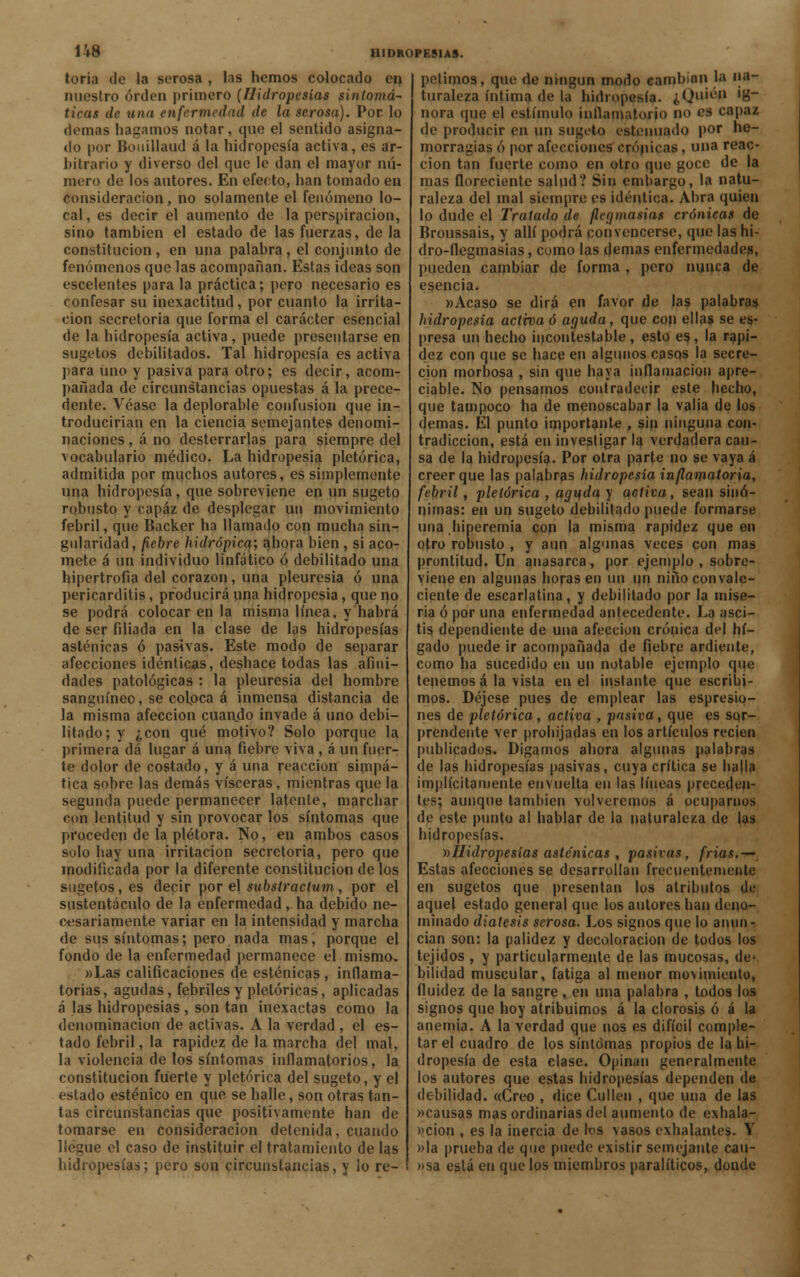1Í8 toria fie la serosa , las hemos colocado en nuestro orden primero (Hidropesías síntoma- ticas de una enfermedad de la serosa). Por lo demás hagamos notar, que el sentido asigna- do por Bouillaud á la hidropesía activa, es ar- hitrario y diverso del que le dan el mayor nú- mero de los autores. En efecto, han tomado en consideración, no solamente el fenómeno lo- cal, es decir el aumento de la perspiracion, sino también el estado de las fuerzas, de la constitución, en una palabra, el conjunto de fenómenos que las acompañan. Estas ideas son escelentes para la práctica; pero necesario es confesar su inexactitud, por cuanto la irrita- ción secretoria que forma el carácter esencial de la hidropesía activa , puede presentarse en sugetos debilitados. Tal hidropesía es activa para uno y pasiva para otro; es decir, acom- pañada de circunstancias opuestas á la prece- dente. Véase la deplorable confusión que in- troducirían en la ciencia semejantes denomi- naciones , á no desterrarlas para siempre del vocabulario médico. La hidropesía pletórica, admitida por muchos autores, es simplemente una hidropesía, que sobreviene en un sugeto robusto y capaz de desplegar un movimiento febril, que Backer ha llamado con mucha sin- gularidad, fiebre hidrópica; ahora bien , si aco- mete á un individuo linfático ó debilitado una hipertrofia del corazón, una pleuresía ó una pericarditis, producirá una hidropesía, que no se podrá colocar en la misma línea, y habrá de ser filiada en la clase de las hidropesías asténicas ó pasivas. Este modo de separar afecciones idénticas, deshace todas las afini- dades patológicas : la pleuresía del hombre sanguíneo, se coboca á inmensa distancia de la misma afección cuando invade á uno debi- litado; y ¿con qué motivo? Solo porque la primera dá lugar á una fiebre viva, á un fuer- te dolor de costado, y á una reacción simpá- tica sobre las demás visceras, mientras que la segunda puede permanecer latente, marchar con lentitud y sin provocar los síntomas que proceden de la plétora. No, en ambos casos solo hay una irritación secretoria, pero que modificada por la diferente constitución de los sugetos, es decir por el subslractum, por el sustentáculo de la enfermedad , ha debido ne- cesariamente variar en la intensidad y marcha de sus síntomas; pero nada mas, porque el fondo de la enfermedad permanece el mismo. »Las calificaciones de esténicas, inflama- torias, agudas, febriles y pictóricas, aplicadas á las hidropesías, son tan inexactas como la denominación de activas. A la verdad , el es- tado febril, la rapidez de la marcha del mal, la violencia de los síntomas inflamatorios, la constitución fuerte y pletórica del sugeto, y el estado esténico en que se halle, son otras tan- tas circunstancias que positivamente han de tomarse en consideración detenida, cuando llegue el caso de instituir el tratamiento de las hidropesías; pero son circunstancias, y lo re- petimos, que de ningún modo cambian la na- turaleza íntima de la hidropesía, ¿Quién ig- nora que el estímulo inflamatorio no es capaz de producir en un sugeto estenuado por he- morragias ó por afecciones crónicas, una reac- ción tan fuerte como en otro que goce de la mas floreciente salud? Sin embargo, la natu- raleza del mal siempre es idéntica. Abra quien lo dude el Tratado de flegmasías crónicas de Broussais, y allí podrá convencerse, que las h¡- dro-flegmasias, como las demás enfermedades, pueden cambiar de forma , pero nunca de esencia. »Acaso se dirá en favor de las palabras hidropesía activa ó aguda, que con ellas se es- presa un hecho incontestable, esto es., la rapi- dez con que se hace en algunos casos la secre- ción morbosa , sin que baya inflamación apre- ciable. No pensamos contradecir este hecho, que tampoco ha de menoscabar la valia de los demás. Él punto importante , sin ninguna con- tradicción, está en investigar la verdadera cau- sa de la hidropesía. Por otra parte no se vaya á creer que las palabras hidropesía inflamatoria, febril, pletórica , aguda y activa, sean sinó- nimas: en un sugeto debilitado puede formarse una hiperemia con la misma rapidez que en otro robusto , y aun algunas veces con mas prontitud. Un anasarca, por ejemplo , sobre- viene en algunas llorasen un un niño convale- ciente de escarlatina, y debilitado por la mise- ria ó por una enfermedad antecedente. La asci- tis dependiente de una afección crónica del hí- gado puede ir acompañada de fiebre ardiente, como ha sucedido en un notable ejemplo que tenemos á la vista en el instante que escribi- mos. Déjese pues de emplear las espresio- nes de pictórica, activa , pasiva, que es sor- prendente ver prohijadas en los artículos recien publicados. Digamos ahora algunas palabras de las hidropesías pasivas, cuya crítica se halla implícitamente envuelta en las líneas preceden- tes; aunque también volveremos á ocuparnos de este punto al hablar de la naturaleza de las hidropesías. v>Hidropesías asténicas , pasivas, frias.— Estas afecciones se desarrollan frecuentemente en sugetos que presentan los atributos de aquel estado general que los autores han deno- minado diátesis serosa. Los signos que lo anun- cian son: la palidez y decoloración de todos los tejidos , y particularmente de las mucosas, de- bilidad muscular, fatiga al menor movimiento, fluidez de la sangre , en una palabra , todos los signos que hoy atribuimos á la clorosis ó á la anemia. A la verdad que nos es difícil comple- tar el cuadro de los síntomas propios de la hi- dropesía de esta clase. Opinan generalmente los autores que estas hidropesías dependen de debilidad. «Creo , dice Cufien , que una de las »causas mas ordinarias del aumento de exhala- ción , es la inercia de los vasos exhalantes. Y »la prueba de que puede existir semejante cau- »sa está en que los miembros paralíticos, donde